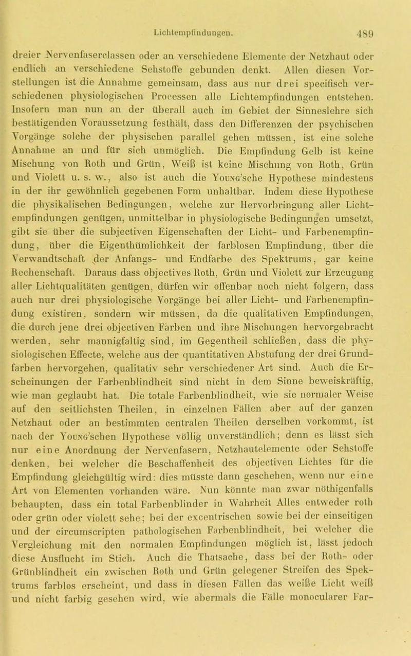dreier Nervenfaserclassen oder an verschiedene Elemente der Netzhaut oder endlich an verschiedene Sehstoffe gebunden denkt. Allen diesen Vor- stellungen ist die Annahme gemeinsam, dass aus nur drei specifisch ver- schiedenen physiologischen Processen alle Lichtempfindungen entstehen. Insofern man nun an der überall auch im Gebiet der Sinneslehre sich bestätigenden Voraussetzung festhält, dass den Differenzen der psychischen Vorgänge solche der physischen parallel gehen müssen, ist eine solche Annahme an und für sich unmöglich. Die Empfindung Gelb ist keine Mischung von Roth und Grün, Weiß ist keine Mischung von ltoth, Grün und Violett u. s. w., also ist auch die YouNG’sche Hypothese mindestens in der ihr gewöhnlich gegebenen Form unhaltbar. Indem diese Hypothese die physikalischen Bedingungen, welche zur Hervorbringung aller Licht- empfindungen genügen, unmittelbar in physiologische Bedingungen umsetzt, gibt sie über die subjectiven Eigenschaften der Licht- und Farbenempfin- dung, über die Eigenthitmlichkeit der farblosen Empfindung, über die Verwandtschaft sder Anfangs- und Endfarbe des Spektrums, gar keine Rechenschaft. Daraus dass objectives Roth, Grün und Violett zur Erzeugung aller Lichtqualitäten genügen, dürfen wir offenbar noch nicht folgern, dass auch nur drei physiologische Vorgänge bei aller Licht- und Farbenempfin- dung existiren, sondern wir müssen, da die qualitativen Empfindungen, die durch jene drei objectiven Farben und ihre Mischungen hervorgebracht werden, sehr mannigfaltig sind, im Gegentheil schließen, dass die phy- siologischen Effecte, welche aus der quantitativen Abstufung der drei Grund- farben hervorgehen, qualitativ sehr verschiedener Art sind. Auch die Er- scheinungen der Farbenblindheit sind nicht in dem Sinne beweiskräftig, wie man geglaubt hat. Die totale Farbenblindheit, wie sie normaler Weise auf den seitlichsten Theilen, in einzelnen Fällen aber auf der ganzen Netzhaut oder an bestimmten centralen Theilen derselben vorkommt, ist nach der YouNG’schen Hypothese völlig unverständlich; denn es lässt sich nur eine Anordnung der Nervenfasern, Netzhautelemente oder Sehslofle denken, bei welcher die Beschaffenheit des objectiven Lichtes für die Empfindung gleichgültig wird: dies müsste dann geschehen, wenn nur eine Art von Elementen vorhanden wäre. Nun könnte man zwar nöthigenfalls behaupten, dass ein total Farbenblinder in Wahrheit Alles entweder rotli oder grün oder violett sehe; bei der excentrischen sowie bei der einseitigen und der circumscriplen pathologischen Farbenblindheit, bei welcher die Vergleichung mit den normalen Empfindungen möglich ist, lässt jedoch diese Ausflucht im Stich. Auch die Thatsache, dass bei der Roth- oder Grünblindheit ein zwischen Roth und Grün gelegener Streifen des Spek- trums farblos erscheint, und dass in diesen Fälleu das weiße Licht weiß und nicht farbig gesehen wird, wie abermals die hülle monocularer har-