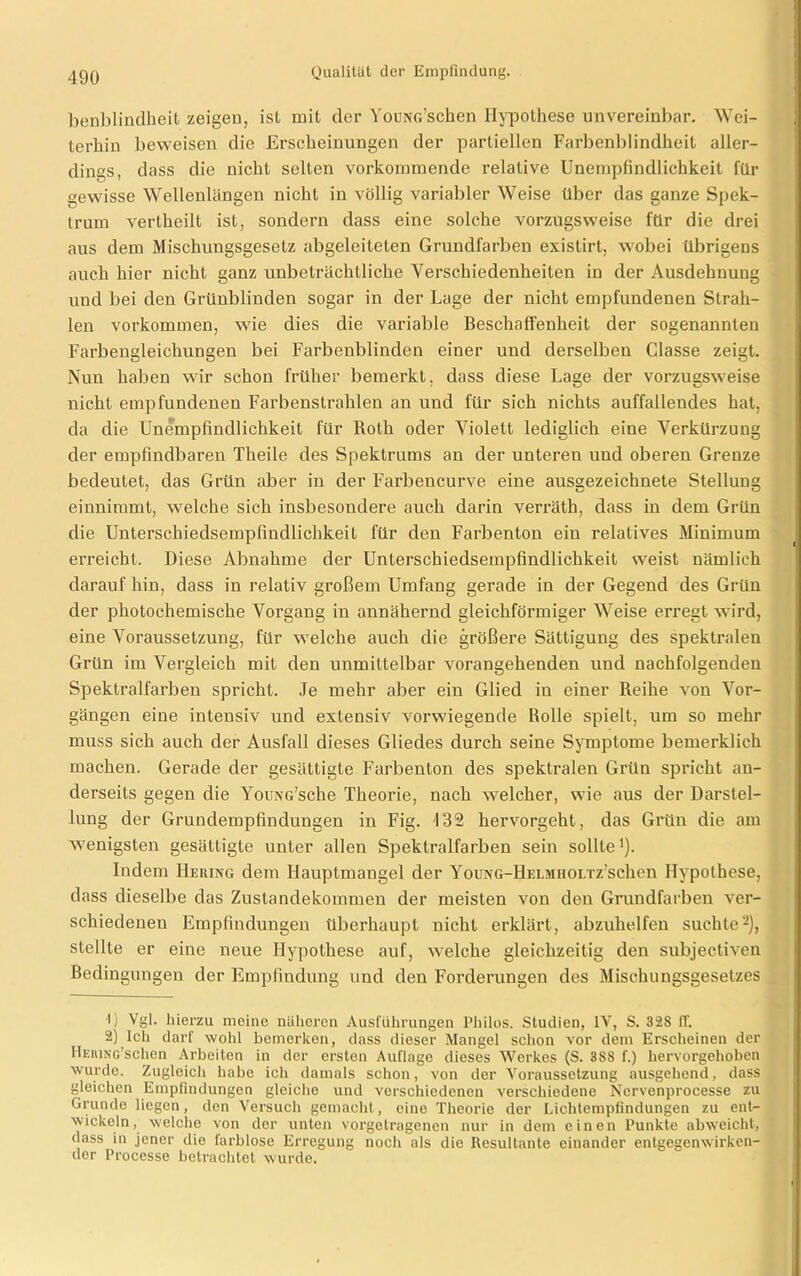 benblindheit zeigen, ist mit der YouNG’schen Hypothese unvereinbar. Wei- terhin beweisen die Erscheinungen der partiellen Farbenblindheit aller- dings, dass die nicht selten vorkommende relative Unempfindlichkeit für gewisse Wellenlängen nicht in völlig variabler Weise über das ganze Spek- trum vertheilt ist, sondern dass eine solche vorzugsweise für die drei aus dem Mischungsgesetz abgeleiteten Grundfarben existirt, wobei übrigens auch hier nicht ganz unbeträchtliche Verschiedenheiten in der Ausdehnung und bei den Grünblinden sogar in der Lage der nicht empfundenen Strah- len Vorkommen, wie dies die variable Beschaffenheit der sogenannten Farbengleichungen bei Farbenblinden einer und derselben Classe zeigt. Nun haben wir schon früher bemerkt, dass diese Lage der vorzugsweise nicht empfundenen Farbenstrahlen an und für sich nichts auffallendes hat, da die Unempfindlichkeit für Roth oder Violett lediglich eine Verkürzung der empfindbaren Theile des Spektrums an der untereu und oberen Grenze bedeutet, das Grün aber in der Farbencurve eine ausgezeichnete Stellung einnimmt, welche sich insbesondere auch darin verräth, dass in dem Grün die Unterschiedsempfindlichkeit für den Farbenton ein relatives Minimum erreicht. Diese Abnahme der Unterschiedsempfindlichkeit weist nämlich darauf hin, dass in relativ großem Umfang gerade in der Gegend des Grün der photochemische Vorgang in annähernd gleichförmiger Weise erregt wird, eine Voraussetzung, für welche auch die größere Sättigung des spektralen Grün im Vergleich mit den unmittelbar vorangehenden und nachfolgenden Spektralfarben spricht. Je mehr aber ein Glied in einer Reihe von Vor- gängen eine intensiv und extensiv vorwiegende Rolle spielt, um so mehr muss sich auch der Ausfall dieses Gliedes durch seine Symptome bemerklich machen. Gerade der gesättigte Farbenton des spektralen Grün spricht an- derseits gegen die YouxG’sche Theorie, nach welcher, wie aus der Darstel- lung der Grundempfindungen in Fig. 132 hervorgeht, das Grün die am wenigsten gesättigte unter allen Spektralfarben sein sollte1). Indem Hering dem Hauptmangel der YouNG-HELMHOLTz’schen Hypothese, dass dieselbe das Zustandekommen der meisten von den Grundfarben ver- schiedenen Empfindungen überhaupt nicht erklärt, abzuhelfen suchte2), stellte er eine neue Hypothese auf, welche gleichzeitig den subjectiven Bedingungen der Empfindung und den Forderungen des Mischungsgesetzes U Vgl. hierzu meine näheren Ausführungen Philos. Studien, IV, S. 32S IT. 2) Ich darf wohl bemerken, dass dieser Mangel schon vor dem Erscheinen der HERiNG’schen Arbeiten in der ersten Auflage dieses Werkes (S. 388 f.) hervorgehoben wurde. Zugleich habe ich damals schon, von der Voraussetzung ausgehend, dass gleichen Empfindungen gleiche und verschiedenen verschiedene Ncrvenprocesse zu Grunde liegen, den Versuch gemacht, eine Theorie der Lichtempfindungen zu ent- wickeln, welche von der unten vorgetragenen nur in dem einen Punkte abweicht, dass in jener die farblose Erregung noch als die Resultante einander entgegenwirken- der Processe betrachtet wurde.