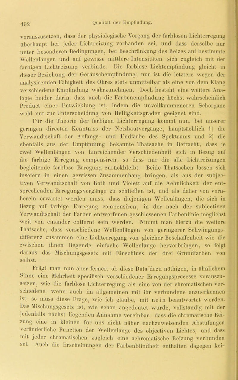 vorauszusetzen, dass der physiologische Vorgang der farblosen Lichterregung überhaupt bei jeder Lichtreizung vorhanden sei, und dass derselbe nur unter besonderen Bedingungen, bei Beschränkung des Reizes auf bestimmte Wellenlängen und auf gewisse mittlere Intensitäten, sich zugleich mit der farbigen Lichtreizung verbinde. Die farblose Lichtempfindung gleicht in dieser Beziehung der Geräuschempfindung; nur ist die letztere wegen der analysirenden Fähigkeit des Ohres stets unmittelbar als eine von dem Klang verschiedene Empfindung wahrzunehmen. Doch besteht eine weitere Ana- logie beider darin, dass auch die Farbenempfindung höchst wahrscheinlich Product einer Entwicklung ist, indem die unvollkommeneren Sehorgane wohl nur zur Unterscheidung von Helligkeilsgraden geeignet sind. Für die Theorie der farbigen Lichterregung kommt nun, bei unserer geringen directen Kenntniss der Netzhautvorgänge, hauptsächlich I die Verwandtschaft der Anfangs- und Endfarbe des Spektrums und 2) die ebenfalls aus der Empfindung bekannte Thatsache in Betracht, dass je zwei Wellenlängen von hinreichender Verschiedenheit sich in Bezug auf die farbige Erregung compensiren, so dass nur die alle Lichtreizungen begleitende farblose Erregung zurückbleibt. Beide Thatsachen lassen sich insofern in einen gewisseu Zusammenhang bringen, als aus der subjec- tiven Verwandtschaft von Roth und Violett auf die Aehnlichkeit der ent- sprechenden Erregungsvorgänge zu schließen ist, und als daher von vorn- herein erwartet werdeu muss, dass diejenigen Wellenlängen, die sich in Bezug auf farbige Erregung compeusiren, in der nach der subjectiven Verwandtschaft der Farben entworfenen geschlossenen Farbenlinie möglichst weit von einander entfernt sein werden. Nimmt man hierzu die weitere Thatsache, dass verschiedene Wellenlängen von geringerer Schwingungs- differenz zusammen eine Lichterregung von gleicher Beschaffenheit wie die zwischen ihnen liegende einfache Wellenlänge hervorbringen, so folgt daraus das Mischungsgesetz mit Einschluss der drei Grundfarben von selbst. Frägt man nun aber ferner, ob diese Data dazu nölhigen, in ähnlichem Sinne eine Mehrheit specifisch verschiedener Erregungsprocesse vorauszu- selzen, wie die farblose Lichterregung als eine von der chromatischen ver- schiedene, wenn auch im allgemeinen mit ihr verbundene anzuerkennen ist, so muss diese Frage, wie ich glaube, mit nein beantwortet werden. Das Mischungsgesetz ist, wie schon angedeulet wurde, vollständig mit der jedenfalls nächst liegenden Annahme vereinbar, dass die chromatische Rei- zung eine in kleinen für uns nicht näher nachzuweisenden Abstufungen veränderliche Function der Wellenlänge des objectiven Lichtes, und dass mit jeder chromatischen zugleich eine achromatische Reizung verbunden sei. Auch die Erscheinungen der Farbenblindheit enthalten dagegen kei-