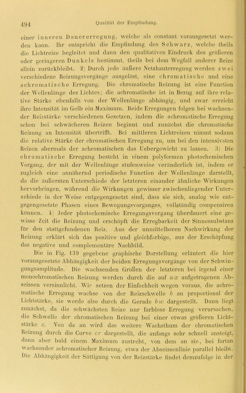 einer inneren Dauer erregung, welche als constant vorausgesetzt wer- den kann. Ihr entspricht die Empfindung des Schwarz, welche theils die Lichtreize begleitet und dann den qualitativen Eindruck des größeren oder geringeren Dunkels bestimmt, theils bei dem Wegfall anderer Heize allein zurückbleibt. 2) Durch jede äußere Netzhauterregung werden zwei verschiedene Reizungsvorgänge ausgelöst, eine chromatische und eine achromatische Erregung. Die chromatische Reizung ist eine Function der Wellenlänge des Lichtes; die achromatische ist in Bezug auf ihre rela- tive Stärke ebenfalls von der Wellenlänge abhängig, und zwar erreicht ihre Intensität im Gelb ein Maximum. Beide Erregungen folgen bei wachsen- der Reizstärke verschiedenen Gesetzen, indem die achromatische Erregung schon bei schwächeren Reizen beginnt und zunächst die chromatische Reizung an Intensität übertrifft. Bei mittleren Lichtreizen nimmt sodann die relative Stärke der chromatischen Erregung zu, um bei den intensivsten Reizen abermals der achromatischen das Uebergewicht zu lassen. 3) Die chromatische Erregung besteht in einem polyformen photochemischen Vorgang, der mit der Wellenlänge stufenweise veränderlich ist, indem er zugleich eine annähernd periodische Function der Wellenlänge darstellt, da die äußersten Unterschiede der letzteren einander ähnliche Wirkunsen L- hervorbringen, während die Wirkungen gewisser zwischenliegender Unter- schiede in der Weise entgegengesetzt sind, dass sie sich, analog wie ent- gegengesetzte Phasen eines Bewegungsvorganges, vollständig compensiren können. 4) Jeder photochemische Erregungsvorgang überdauert eine ge- wisse Zeit die Reizung und erschöpft die Erregbarkeit der Sinnessubstanz für den stattgefundenen Reiz. Aus der unmittelbaren Nachwirkung der Reizung erklärt sich das positive und gleichfarbige, aus der Erschöpfung das negative und complementäre Nachbild. Die in Fig. 139 gegebene graphische Darstellung erläutert die hier vorausgesetzte Abhängigkeit der beiden Erregungsvorgänge von der Schwin- gungsatnplitude. Die wachsenden Größen der letzteren bei irgend einer monochromatischen Reizung werden durch die auf ax aufgetragenen Ab- scissen versinnlicht. Wir setzen der Einfachheit wegen voraus, die achro- matische Erregung wachse von der Reizschwelle b an proportional der Lichtstärke, sie werde also durch die Gei'ade bw dargestellt. Dann liegt zunächst, da die schwächsten Reize nur farblose Erregung verursachen, die Schwelle der chromatischen Reizung bei einer etwas größeren Licht- stärke c. Von da au wird das weitere Wachsthum der chromatischen Reizung durch die Gurve er dargestellt, die anfangs sehr schnell ansteigt, dann aber bald einem Maximum zustrebt, von dem an sie, bei fortan wachsender achromatischer Reizung, etwa der Abscissenlinie parallel bleibt. Die Abhängigkeit der Sättigung von der Reizstärke findet demzufolge in der