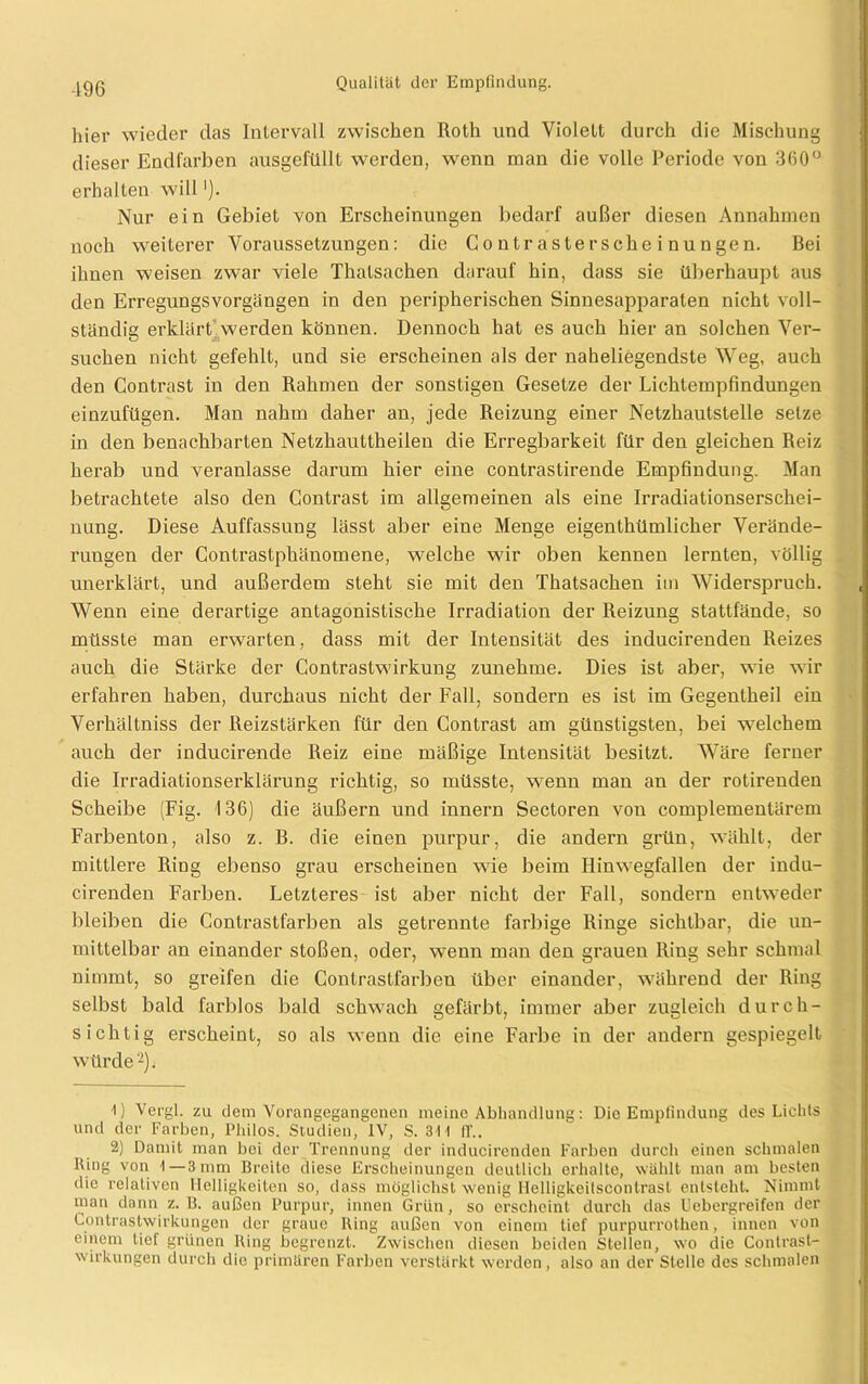 hier wieder das Intervall zwischen Roth und Violett durch die Mischung dieser Endfarben ausgefüllt werden, wenn man die volle Periode von 360° erhalten will'). Nur ein Gebiet von Erscheinungen bedarf außer diesen Annahmen noch weiterer Voraussetzungen: die C o n tr aste r sehe i nunge n. Bei ihnen weisen zwar viele Thatsachen darauf hin, dass sie überhaupt aus den Erregungsvorgängen in den peripherischen Sinnesapparaten nicht voll- ständig erklärt werden können. Dennoch hat es auch hier an solchen Ver- suchen nicht gefehlt, und sie erscheinen als der naheliegendste Weg, auch den Contrast in den Rahmen der sonstigen Gesetze der Lichtempfindungen einzufügen. Man nahm daher an, jede Reizung einer Netzhautstelle setze in den benachbarten Netzhauttheilen die Erregbarkeit für den gleichen Reiz herab und veranlasse darum hier eine contrastirende Empfindung. Man betrachtete also den Contrast im allgemeinen als eine Irradiationserschei- nung. Diese Auffassung lässt aber eine Menge eigenthümlicher Verände- rungen der Contrastphänomene, welche wir oben kennen lernten, völlig unerklärt, und außerdem steht sie mit den Thatsachen im Widerspruch. Wenn eine derartige antagonistische Irradiation der Reizung stattfände, so müsste man erwarten, dass mit der Intensität des inducirenden Reizes auch die Stärke der Contrastwirkung zunehme. Dies ist aber, wie wir erfahren haben, durchaus nicht der Fall, sondern es ist im Gegentheil ein Verhältniss der Reizstärken für den Contrast am günstigsten, bei welchem auch der inducirende Reiz eine mäßige Intensität besitzt. Wäre ferner die Irradiationserklärung richtig, so müsste, wenn man an der rotirenden Scheibe (Fig. 136) die äußern und innern Sectoren von complementärem Farbenton, also z. B. die einen purpur, die andern grün, wählt, der mittlere Ring ebenso grau erscheinen wie beim Hinwegfallen der indu- cirenden Farben. Letzteres ist aber nicht der Fall, sondern entweder bleiben die Contrastfarben als getrennte farbige Ringe sichtbar, die un- mittelbar an einander stoßen, oder, wmun man den grauen Ring sehr schmal nimmt, so greifen die Contrastfarben über einander, während der Ring selbst bald farblos bald schwach gefärbt, immer aber zugleich durch- sichtig erscheint, so als wenn die eine Farbe in der andern gespiegelt würde1 2). 1) Vergl. zu dem Vorangegangenen meine Abhandlung: Die Empfindung des Lichts und der Farben, Philos. Studien, IV, S. 311 11'.. 2) Damit man bei der Trennung der inducirenden Farben durch einen schmalen Ring von 1—3 mm Brcito diese Erscheinungen deutlich erhalte, wählt man am besten die relativen Helligkeiten so, dass möglichst wenig Helligkeilscontrasl entsteht. Nimmt man dann z. B. außen Purpur, innen Grün, so erscheint durch das Uebergreifen der Contrastwirkungen der graue Ring außen von einem tief purpurrothen, innen von einem lief grünen Ring begrenzt. Zwischen diesen beiden Stellen, wo die Contrasl- wirkungen durch die primären Farben verstärkt werden, also an der Stelle des schmalen