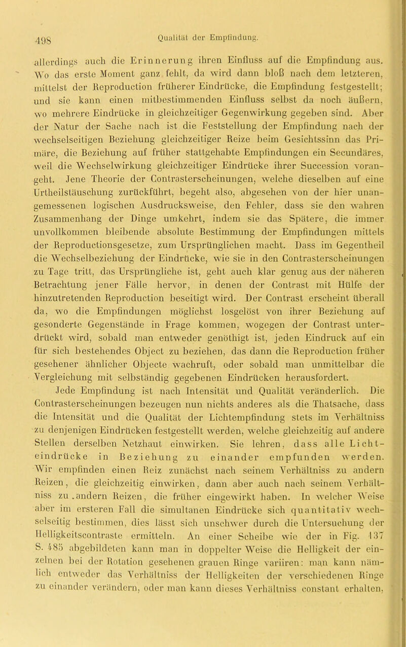 allerdings auch die Erinnerung ihren Einfluss auf die Empfindung aus. Wo das erste Moment ganz fehlt, da wird dann bloß nach dem letzteren, mittelst der ßeproduction früherer Eindrücke, die Empfindung festgestellt; und sie kann einen mitbestimmenden Einfluss selbst da noch äußern, wo mehrere Eindrücke in gleichzeitiger Gegenwirkung gegeben sind. Aber der Natur der Sache nach ist die Feststellung der Empfindung nach der wechselseitigen Beziehung gleichzeitiger Reize beim Gesichtssinn das Pri- märe, die Beziehung auf früher stattgehabte Empfindungen ein Secundäres, weil die Wechselwirkung gleichzeitiger Eindrücke ihrer Succession voran- geht. Jene Theorie der Contrasterscheinungen, welche dieselben auf eine Urtheilstäuschung zurückführt, begeht also, abgesehen von der hier unan- gemessenen logischen Ausdrucksweise, den Fehler, dass sie den wahren Zusammenhang der Dinge umkehrt, indem sie das Spätere, die immer unvollkommen bleibende absolute Bestimmung der Empfindungen mittels der Reproductionsgesetze, zum Ursprünglichen macht. Dass im Gegentheil die Wechselbeziehung der Eindrücke, wie sie in den Contrasterscheinungen zu Tage tritt, das Ursprüngliche ist, geht auch klar genug aus der näheren Betrachtung jener Fälle hervor, in denen der Contrast mit Hülfe der hinzutretenden Reproduction beseitigt wird. Der Contrast erscheint überall da, wo die Empfindungen möglichst losgelöst von ihrer Beziehung auf gesonderte Gegenstände in Frage kommen, wogegen der Contrast unter- drückt wird, sobald man entweder genöthigt ist, jeden Eindruck auf ein für sich bestehendes Object zu beziehen, das dann die Reproduction früher gesehener ähnlicher Objecte wachruft, oder sobald man unmittelbar die Vergleichung mit selbständig gegebenen Eindrücken herausfordert. Jede Empfindung ist nach Intensität und Qualität veränderlich. Die Contrasterscheinungen bezeugen nun nichts anderes als die Thalsache, dass die Intensität und die Qualität der Lichtempfindung stets im Verhältniss zu denjenigen Eindrücken festgestellt werden, welche gleichzeitig auf andere Stellen derselben Netzhaut einwirken. Sie lehren, dass alle Licht- eindrücke in Beziehung zu einander empfunden werden. Wir empfinden einen Reiz zunächst nach seinem Verhältniss zu andern Reizen, die gleichzeitig einwirken, dann aber auch nach seinem Verhält- niss zu.andern Reizen, die früher eingewirkt haben. In welcher Weise aber im ersteren Fall die simultanen Eindrücke sich quantitativ wech- selseitig bestimmen, dies lässt sich unschwer durch die Untersuchung der Uelligkeitscontraste ermitteln. An einer Scheibe wie der in Fig. 137 S. 485 abgebildeten kann man in doppelter Weise die Helligkeit der ein- zelnen bei der Rotation gesehenen grauen Ringe variiren: man kann näm- lich entweder das Verhältniss der Helligkeiten der verschiedenen Ringe zu einander verändern, oder man kann dieses Verhältniss constant erhalten,