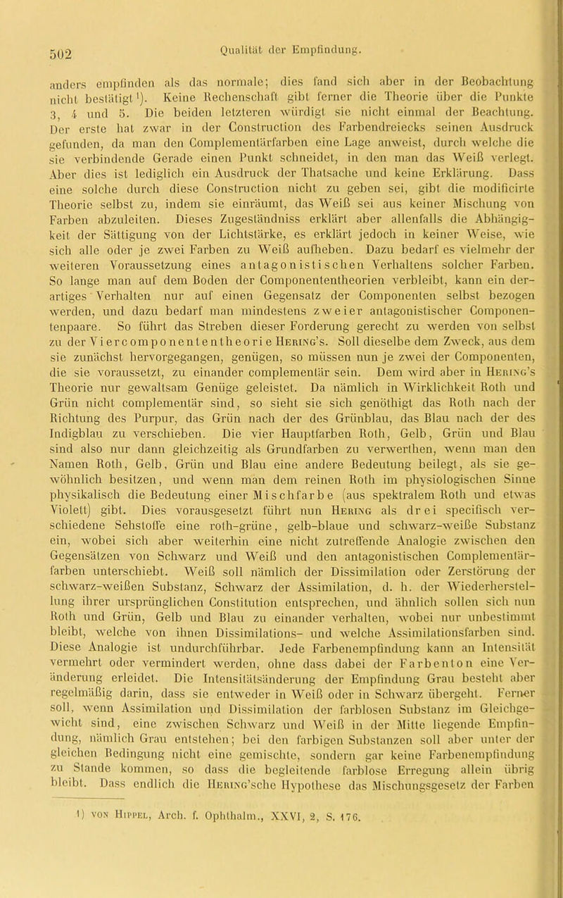 anders empfinden als das normale; dies fand sich aber in der Beobachtung nicht bestätigt1). Keine Rechenschaft gibt ferner die Theorie über die Punkte 3, 4 und 5. Die beiden letzteren würdigt sie nicht einmal der Beachtung. Der erste hat zwar in der Construction des Farbendreiecks seinen Ausdruck gefunden, da man den Complemenlärfarben eine Lage anweist, durch welche die sie verbindende Gerade einen Punkt schneidet, in den man das Weiß verlegt. Aber dies ist lediglich ein Ausdruck der Thatsache und keine Erklärung. Dass eine solche durch diese Construction nicht zu geben sei, gibt die modificirte Theorie selbst zu, indem sie einräumt, das Weiß sei aus keiner Mischung von Farben abzuleiten. Dieses Zugeständniss erklärt aber allenfalls die Abhängig- keit der Sättigung von der Lichtstärke, es erklärt jedoch in keiner Weise, wie sich alle oder je zwei Farben zu Weiß aufheben. Dazu bedarf es vielmehr der weiteren Voraussetzung eines antagonistischen Verhaltens solcher Farben. So lange man auf dem Boden der Componententheorien verbleibt, kann ein der- artiges Verhalten nur auf einen Gegensatz der Componenten selbst bezogen werden, und dazu bedarf man mindestens zweier antagonistischer Componen- tenpaare. So führt das Streben dieser Forderung gerecht zu werden von selbst zu der Vi ercompo nent e ntheori e IIering’s. Soll dieselbe dem Zweck, aus dem sie zunächst hervorgegangen, genügen, so müssen nun je zwei der Componenten, die sie voraussetzt, zu einander complementär sein. Dem wird aber in Heiung’s Theorie nur gewaltsam Genüge geleistet. Da nämlich in Wirklichkeit Roth und Grün nicht complementär sind, so sieht sie sich genöthigt das Roth nach der Richtung des Purpur, das Grün nach der des Grünblau, das Blau nach der des Indigblau zu verschieben. Die vier Hauptfarben Roth, Gelb, Grün und Blau sind also nur dann gleichzeitig als Grundfarben zu verwerthen, wenn man den Namen Roth, Gelb, Grün und Blau eine andere Bedeutung beilegt, als sie ge- wöhnlich besitzen, und wenn man dem reinen Roth im physiologischen Sinne physikalisch die Bedeutung einer M i s chfar b e (aus spektralem Roth und etwas Violett) gibt. Dies vorausgesetzt führt nun Hering als drei specifisch ver- schiedene Sehstoffe eine rolh-grüne, gelb-blaue und schwarz-weiße Substanz ein, wobei sich aber weiterhin eine nicht zutreffende Analogie zwischen den Gegensätzen von Schwarz und Weiß und den antagonistischen Complementär- farben unterschiebt. Weiß soll nämlich der Dissimilation oder Zerstörung der schwarz-weißen Substanz, Schwarz der Assimilation, d. h. der Wiederherstel- lung ihrer ursprünglichen Constitution entsprechen, und ähnlich sollen sich nun Rolli und Grün, Gelb und Blau zu einander verhalten, wobei nur unbestimmt bleibt, welche von ihnen Dissimilations- und welche Assimilationsfarben sind. Diese Analogie ist undurchführbar. Jede Farbenempfindung kann an Intensität vermehrt oder vermindert werden, ohne dass dabei der Farbenton eiue Ver- änderung erleidet. Die Intensitätsänderung der Empfindung Grau besteht aber regelmäßig darin, dass sie entweder in Weiß oder in Schwarz übergeht. Ferner soll, wenn Assimilation und Dissimilation der farblosen Substanz im Gleichge- wicht sind, eine zwischen Schwarz und Weiß in der Mitte liegende Empfin- dung, nämlich Grau entstehen; bei den farbigen Substanzen soll aber unter der gleichen Bedingung nicht eine gemischte, sondern gar keine Farbenempfindung zu Stande kommen, so dass die begleitende farblose Erregung allein übrig bleibt. Dass endlich die HERiNG’sche Hypothese das Mischungsgesetz der Farben 1) von Hippel, Arch. f. Ophlhalm., XXVI, 2, S. 176.