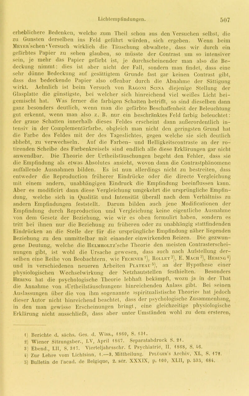 erheblichere Bedenken, welche zum Theil schon aus den Versuchen seihst, die zu Gunsten derselben ins Feld geführt würden, sich ergeben. Wenn beim Meyer sehen * \ ersuch wirklich die Täuschung obwaltete, dass wir durch ein gefärbtes Papier zu sehen glauben, so müsste der Contrasl um so intensiver sein, je mehr das Papier gefärbt ist, je durchscheinender man also die Be- deckung nimmt: dies ist aber nicht der Fall, sondern man findet, dass eine sehr dünne Bedeckung aut gesättigtem Grunde fast gar keinen Conlrast gibt, dass das bedeckende Papier also offenbar durch die Abnahme der Sättigung wirkt. Aehnlich ist beim Versuch von Bagoni Scina diejenige Stellung der Glasplatte die günstigste, bei welcher sich hinreichend viel weißes Licht bei- gemischt hat. Was ferner die farbigen Schatten betrifft, so sind dieselben dann ganz besonders deutlich, wenn man die gefärbte Beschaffenheit der Beleuchtung gut erkennt, wenn man also z. B. nur ein beschränktes Feld farbig beleuchtet: der graue Schatten innerhalb dieses Feldes erscheint dann außerordentlich in- tensiv in der Complementärfarbe, obgleich man nicht den geringsten Grund hat die Farbe des Feldes mit der des Tageslichtes, gegen welche sie sich deutlich abhebt, zu verwechseln. Auf die Farben- und Ilelligkeitscontraste an der ro- tirenden Scheibe des Farbenkreisels sind endlich alle diese Erklärungen gar nicht anwendbar. Die Theorie der Urtheilstäuscliungen begeht den Fehler, dass sie die Empfindung als etwas Absolutes ansieht, wovon dann die Contrastphänomene auffallende Ausnahmen bilden. Es ist nun allerdings nicht zu bestreiten, dass entweder die Reproduction früherer Eindrücke oder die directe Vergleichung mit einem andern, unabhängigen Eindruck die Empfindung beeinflussen kann. Aber es modificirt dann diese Vergleichung umgekehrt die ursprüngliche Empfin- dung, welche sich in Qualität und Intensität überall nach dem Verhältniss zu andern Empfindungen feststellt. Darum bilden auch jene Modificationen der Empfindung durch Reproduction und Vergleichung keine eigentliche Ausnahme von dem Gesetz der Beziehung, wie wir es oben formulirt haben, sondern es tritt bei ihnen nur die Beziehung zu früheren oder zu unabhängig stattfindenden Eindrücken an die Stelle der für die ursprüngliche Empfindung näher liegenden Beziehung zu den unmittelbar mit einander einwirkenden Reizen. Die gezwun- gene Deutung, welche die HELMHOLTz’sche Theorie den meisten Contrasterschei- nungen gibt, ist wohl die Ursache gewesen, dass auch nach Aufstellung der- selben eine Reihe von Beobachtern, wie Fechner1), Rollet2), E. Mach3), Hering4) und in verschiedenen neueren Arbeiten Plateau 5), an der Hypothese einer physiologischen Wechselwirkung der Netzhaulstellcn festhielten. Besonders Hering hat die psychologische Theorie lebhaft bekämpft, wozu ja in der I hat die Annahme von »Urtheilsläuschungen« hinreichenden Anlass gibt. Bei seinen Auslassungen über die von ihm sogenannte »spiritualistische Iheorie« hat jedoch dieser Autor nicht hinreichend beachtet, dass der psychologische Zusammenhang, in den man gewisse Erscheinungen bringt, eine gleichzeitige physiologische Erklärung nicht ausschließt, dass aber unter Umständen wohl zu dem ersteren, 1) Berichte d. sächs. Ges. d. Wiss., 1860, S. 131. 2) Wiener Sitzungsber., LV, April 1867. Separatabdruck S. 21. 3) Ebend., LII, S. 317. Viertcljahrsschr. f. Psychiatrie, II, 1868, S. 46. 4) Zur Lehre vom Lichtsinn, 1 .—3. Mittheilung. Pflüger’s Archiv, XL, S. 172. 3) Bulletin de l’acad. de Belgique, 2. sör. XXXIX, p. 100, XLII, p. 53ö, 684.