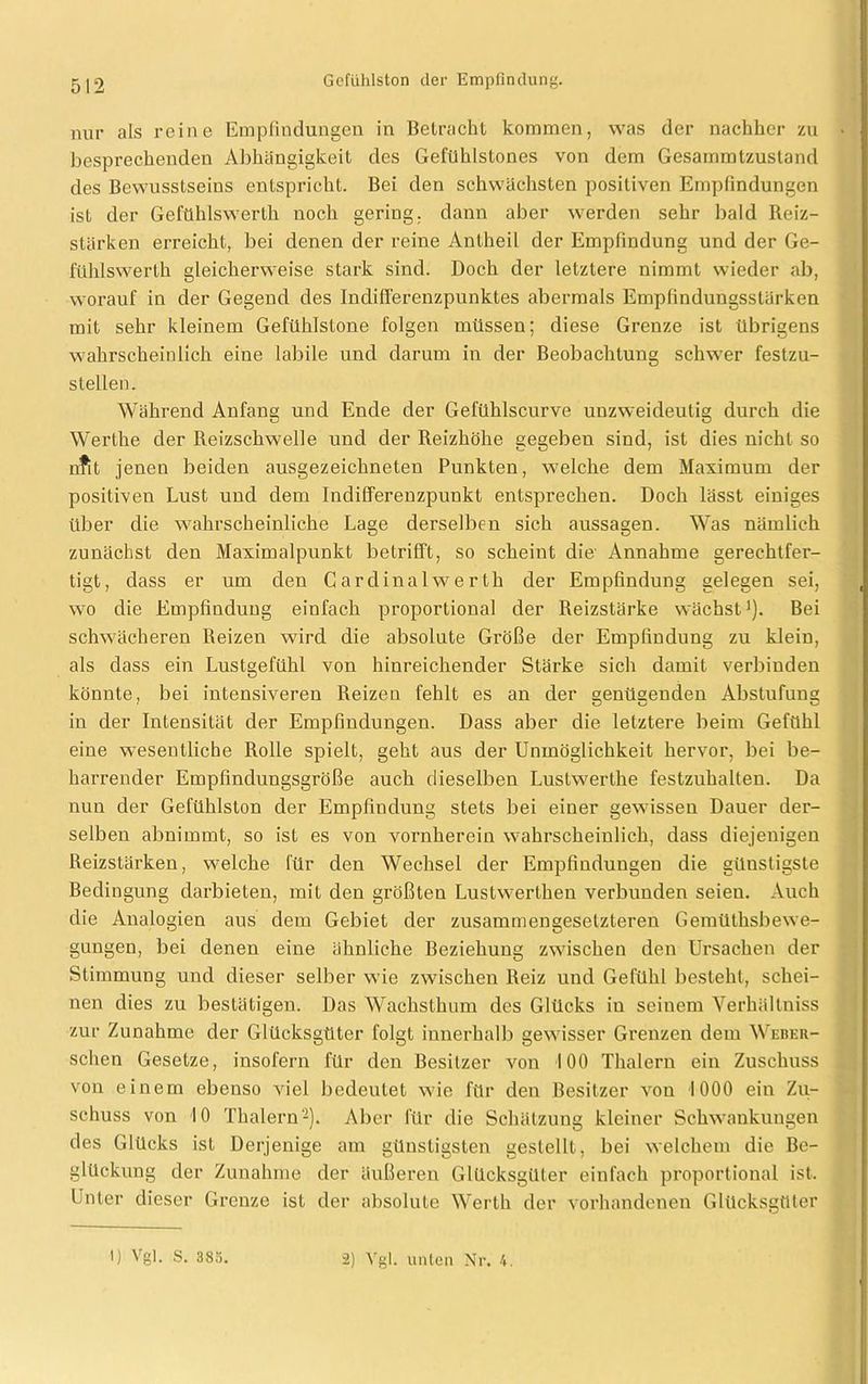 nur als reine Empfindungen in Betracht kommen, was der nachher zu besprechenden Abhängigkeit des Gefühlstones von dem Gesammtzustand des Bewusstseins entspricht. Bei den schwächsten positiven Empfindungen ist der Gefühlswerth noch gering, dann aber werden sehr bald Reiz- stärken erreicht, bei denen der reine Antheil der Empfindung und der Ge- fühlswerlh gleicherweise stark sind. Doch der letztere nimmt wieder ab, worauf in der Gegend des IndifFerenzpunktes abermals Empfindungsstärken mit sehr kleinem Gefühlstone folgen müssen; diese Grenze ist übrigens wahrscheinlich eine labile und darum in der Beobachtung schwer festzu- stellen. Während Anfang und Ende der Gefühlscurve unzweideutig durch die Werthe der Reizschwelle und der Reizhöhe gegeben sind, ist dies nicht so nfit jenen beiden ausgezeichneten Punkten, welche dem Maximum der positiven Lust uud dem Indifferenzpunkt entsprechen. Doch lässt einiges über die wahrscheinliche Lage derselben sich aussagen. Was nämlich zunächst den Maximalpunkt betrifft, so scheint die' Annahme gerechtfer- tigt, dass er um den Cardinalwerth der Empfindung gelegen sei, wo die Empfindung einfach proportional der Reizstärke wächst1). Bei schwächeren Reizen wird die absolute Größe der Empfindung zu klein, als dass ein Lustgefühl von hinreichender Stärke sich damit verbinden könnte, bei intensiveren Reizen fehlt es an der genügenden Abstufung in der Intensität der Empfindungen. Dass aber die letztere beim Gefühl eine wesentliche Rolle spielt, geht aus der Unmöglichkeit hervor, bei be- harrender Empfindungsgröße auch dieselben Lustwerthe festzuhalten. Da nun der Gefühlston der Empfindung stets bei einer gewissen Dauer der- selben abnimmt, so ist es von vornherein wahrscheinlich, dass diejenigen Reizstärken, welche für den Wechsel der Empfindungen die günstigste Bedingung darbieten, mit den größten Lustwerthen verbunden seien. Auch die Analogien aus dem Gebiet der zusammengesetzteren Gemütsbewe- gungen, bei denen eine ähnliche Beziehung zwischen den Ursachen der Stimmung und dieser selber wie zwischen Reiz und Gefühl besteht, schei- nen dies zu bestätigen. Das Wachsthum des Glücks in seinem Verhältniss zur Zunahme der Glücksgüter folgt innerhalb gewisser Grenzen dem Weber- schen Gesetze, insofern für den Besitzer von 100 Thalern ein Zuschuss von einem ebenso viel bedeutet wie für den Besitzer von 1000 ein Zu- schuss von 10 Thalern2). Aber für die Schätzung kleiner Schwankungen des Glücks ist Derjenige am günstigsten gestellt, bei welchem die Be- glückung der Zunahme der äußeren Glücksgüter einfach proportional ist. Unter dieser Grenze ist der absolute Werth der vorhandenen Glücksgüter 1) Vgl. S. 383. 2) Vgl. unten Nr. 4.