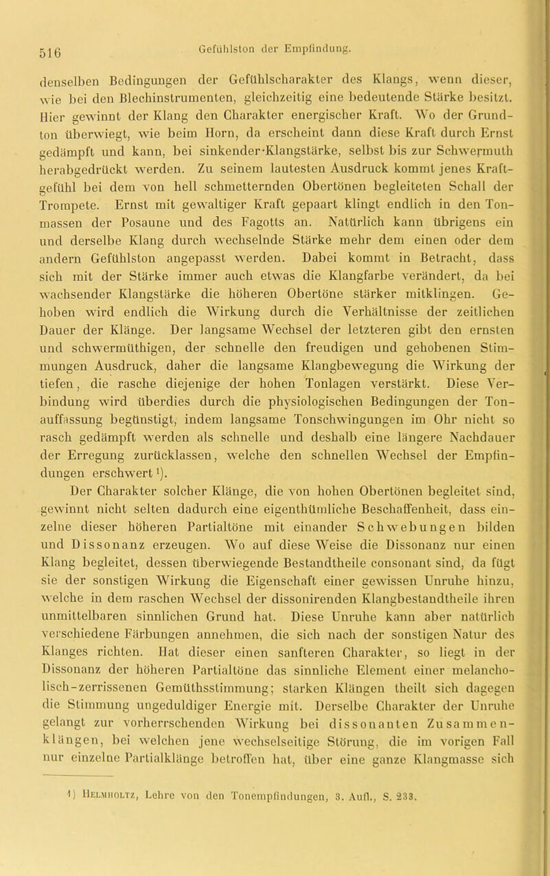 denselben Bedingungen der Gefühlscharakter des Klangs, wenn dieser, wie bei den Blechinstrumenten, gleichzeitig eine bedeutende Starke besitzt. Hier gewinnt der Klang den Charakter energischer Kraft. Wo der Grund- ton überwiegt, wie beim Horn, da erscheint dann diese Kraft durch Ernst gedämpft und kann, bei sinkender-Klangstärke, selbst bis zur Schwermuth herabgedrückt werden. Zu seinem lautesten Ausdruck kommt jenes Kraft- gefühl bei dem von hell schmetternden Obertönen begleiteten Schall der Trompete. Ernst mit gewaltiger Kraft gepaart klingt endlich in den Ton- massen der Posaune und des Fagotts an. Natürlich kann übrigens ein und derselbe Klang durch wechselnde Stärke mehr dem einen oder dem andern Gefühlston angepasst werden. Dabei kommt in Betracht, dass sich mit der Stärke immer auch etwas die Klangfarbe verändert, da bei wachsender Klangslärke die höheren Obertöne stärker mitklingen. Ge- hoben wird endlich die Wirkung durch die Verhältnisse der zeitlichen Dauer der Klänge. Der langsame Wechsel der letzteren gibt den ernsten und schwermüthigen, der schnelle den freudigen und gehobenen Stim- mungen Ausdruck, daher die langsame Klangbewegung die Wirkung der tiefen, die rasche diejenige der hohen Tonlagen verstärkt. Diese Ver- bindung wird überdies durch die physiologischen Bedingungen der Ton- aufPissung begünstigt, indem langsame Tonschwingungen im Ohr nicht so rasch gedämpft werden als schnelle und deshalb eine längere Nachdauer der Erregung zurücklassen, welche den schnellen Wechsel der Empfin- dungen erschwert Der Charakter solcher Klänge, die von hohen Obertönen begleitet sind, gewinnt nicht selten dadurch eine eigenthümliche Beschaffenheit, dass ein- zelne dieser höheren Partialtöne mit einander Schwebungen bilden und Dissonanz erzeugen. Wo auf diese Weise die Dissonanz nur einen Klang begleitet, dessen überwiegende Bestandtheile consouant sind, da fügt sie der sonstigen Wirkung die Eigenschaft einer gewissen Unruhe hinzu, welche in dem raschen Wechsel der dissonirenden Klangbestandlheile ihren unmittelbaren sinnlichen Grund hat. Diese Unruhe kann aber natürlich verschiedene Färbungen annehmen, die sich nach der sonstigen Natur des Klanges richten. Hat dieser einen sanfteren Charakter, so liegt in der Dissonanz der höheren Partial töne das sinnliche Element einer melancho- lisch-zerrissenen Gemüthsstimmung; starken Klängen theilt sich dagegen die Stimmung ungeduldiger Energie mit. Derselbe Charakter der Unruhe gelangt zur vorherrschenden Wirkung bei dissonanten Zusammen- klängen, bei welchen jene wechselseitige Störung, die im vorigen Fall nur einzelne Partialklänge betroffen hat, über eine ganze Klangmasse sich 1) Helmholtz, Lehre von den Tonempfindungen, 3. Auf!., S. 233.