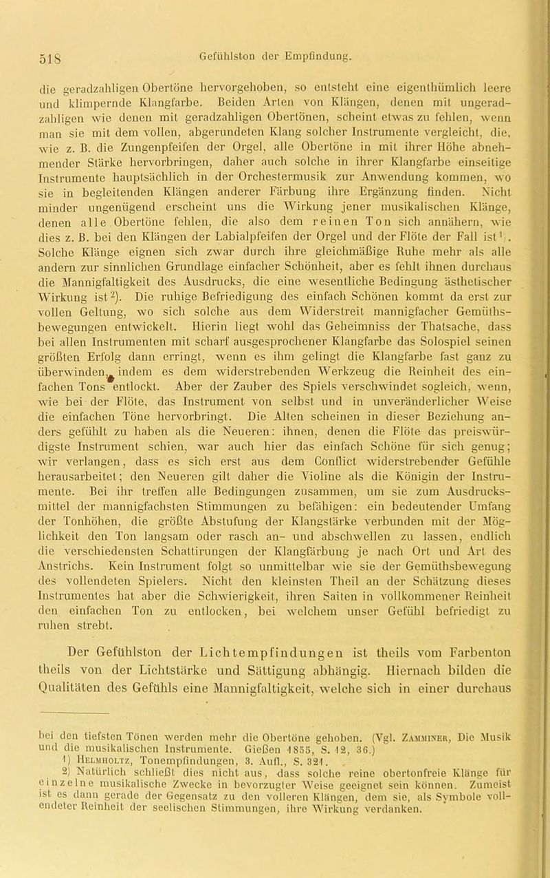 die geradzahligen Obertöne hervorgehoben, so entsteht eine eigentümlich leere und klimpernde Klangfarbe. Beiden Arten von Klängen, denen mit ungerad- zahligen wie denen mit geradzahligen Oberlönen, scheint etwas zu fehlen, wenn man sie mit dem vollen, abgerundeten Klang solcher Instrumente vergleicht, die. wie z. B. die Zungenpfeifen der Orgel, alle Obertöne in mit ihrer Höhe abneh- mender Stärke hervorbringen, daher auch solche in ihrer Klangfarbe einseitige Instrumente hauptsächlich in der Orchestermusik zur Anwendung kommen, wo sie in begleitenden Klängen anderer Färbung ihre Ergänzung finden. Nicht minder ungenügend erscheint uns die Wirkung jener musikalischen Klänge, denen alle Obertöne fehlen, die also dem reinen Ton sich annähern, wie dies z. ß. bei den Klängen der Labialpfeifen der Orgel und der Flöte der Fall ist' . Solche Klänge eignen sich zwar durch ihre gleichmäßige Ruhe mehr als alle andern zur sinnlichen Grundlage einfacher Schönheit, aber es fehlt ihnen durchaus die Mannigfaltigkeit des Ausdrucks, die eine wesentliche Bedingung ästhetischer Wirkung ist* 1 2). Die ruhige Befriedigung des einfach Schönen kommt da erst zur vollen Geltung, wo sich solche aus dem Widerstreit mannigfacher Gemiiths- bewegungen entwickelt. Hierin liegt wohl das Geheimniss der Thatsacbe, dass bei allen Instrumenten mit scharf ausgesprochener Klangfarbe das Solospiel seinen größten Erfolg dann erringt, wenn es ihm gelingt die Klangfarbe fast ganz zu überwinden,^ indem es dem widerstrebenden Werkzeug die Reinheit des ein- fachen Tons entlockt. Aber der Zauber des Spiels verschwindet sogleich, wenn, wie bei der Flöte, das Instrument von selbst und in unveränderlicher Weise die einfachen Töne hervorbringt. Die Alten scheinen in dieser Beziehung an- ders gefühlt zu haben als die Neueren: ihnen, denen die Flöte das preiswür- digste Instrument schien, war auch hier das einfach Schöne für sich genug; wir verlangen, dass es sich erst aus dem Conflict widerstrebender Gefühle herausarbeitel; den Neueren gilt daher die Violine als die Königin der Instru- mente. Bei ihr treffen alle Bedingungen zusammen, um sie zum Ausdrucks- mittel der mannigfachsten Stimmungen zu befähigen: ein bedeutender Umfang der Tonhöhen, die größte Abstufung der Klangstärke verbunden mit der Mög- lichkeit den Ton langsam oder rasch an- und abschwellen zu lassen, endlich die verschiedensten Schattirungen der Klangfärbung je nach Ort und Art des Anstrichs. Kein Instrument folgt so unmittelbar wie sie der Gemüthsbewegung des vollendeten Spielers. Nicht den kleinsten Tlieil an der Schätzung dieses Instrumentes hat aber die Schwierigkeit, ihren Saiten in vollkommener Reinheit den einfachen Ton zu entlocken, bei welchem unser Gefühl befriedigt zu ruhen strebt. Der Gefühlston der Lichtempfindungen ist theils vom Farbenton theils von der Lichtstarke und Sättigung abhängig. Hiernach bilden die Qualitäten des Gefühls eine Mannigfaltigkeit, welche sich in einer durchaus hei den tiefsten Tönen werden mehr die Obertöne gehoben. (Vgl. Zamminer, Die Musik und die musikalischen Instrumente. Gießen IS55, S. 12, 36.) 1) Helmholtz, Tonempfindungen, 3. Aufl., S. 321. 2) Natürlich schließt dies nicht aus, dass solche reine obertonfreie Klänge für einzelne musikalische Zwecke in bevorzugter Weise geeignet sein können. Zumeist ist es dann gerade der Gegensatz zu den volleren Klängen, dem sie, als Symbole voll- endeter Reinheit der seelischen Stimmungen, ihre Wirkung verdanken.