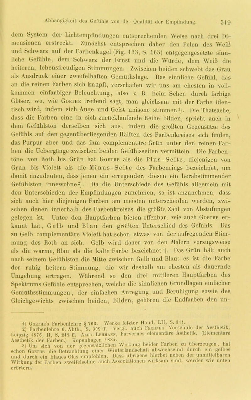 dem System der Lichtempfindungen entsprechenden Weise nach drei Di- mensionen erstreckt. Zunächst entsprechen daher den Polen des Weiß und Schwarz auf der Farbenkugel (Fig. 133, S. i-6ö) entgegengesetzte sinn- liche Gefühle, dem Schwarz der Ernst und die Würde, dem Weiß die heiteren, lebensfreudigen Stimmungen. Zwischen beiden schwebt das Grau als Ausdruck einer zweifelhaften Gemüthslage. Das sinnliche Gefühl, das an die reinen Farben sich knüpft, verschaffen wir uns am ehesten in voll- kommen einfarbiger Beleuchtung, also z. B. beim Sehen durch farbige Gläser, wo, wie Goethe treflend sagt, man gleichsam mit der Farbe iden- tisch wird, indem sich Auge und Geist unisono stimmen1). Die Thalsache, dass die Farben eine in sich zurücklaufende Reihe bilden, spricht auch in dem Gefühlston derselben sich aus, indem die größten Gegensätze des Gefühls auf den gegenüberliegenden Hälften des Farbenkreises sich finden, das Purpur aber und das ihm complementäre Grün unter den reinen Far- ben die Uebergänge zwischen beiden Gefühlsseiten vermitteln. Die Farben- töne von Roth bis Grün hat Goethe als die Plus-Seite, diejenigen von Grün bis Violett als die Minus-Seite des Farbenrings bezeichnet, um damit anzudeuten, dass jenen ein erregender, diesen ein herabstimmender Gefühlston innewohne2). Da die Unterschiede des Gefühls allgemein mit den Unterschieden der Empfindungen zunehmeu, so ist anzunehmen, dass sich auch hier diejenigen Farben am meisten unterscheiden werden, zwi- schen denen innerhalb des Farbenkreises die größte Zahl von Abstufungen gelegen ist. Unter den Hauptfarben bieten offenbar, wie auch Goethe er- kannt hat, Gelb und Blau den größten Unterschied des Gefühls. Das zu Gelb complementäre Violett hat schon etwas von der aufregenden Stim- mung des Roth an sich. Gelb wird daher von den Malern vorzugsweise als die warme, Blau als die kalte Farbe bezeichnet3). Das Grün hält auch nach seinem Gefühlston die Mitte zwischen Gelb und Blau: es ist die Farbe der ruhi» heitern Stimmune, die wir deshalb am ehesten als dauernde Umgebung ertragen. Während so den drei mittleren Hauplfarben des Spektrums Gefühle entsprechen, welche die sinnlichen Grundlagen einfacher Gemüthsstimmungen, der einfachen Anregung und Beruhigung sowie des Gleichgewichts zwischen beiden, bilden, gehören die Endfarben den un- 1) Goethe’s Farbenlehre § 763. Werke letzter Hand, LII, S. 311. 2) Farbenlehre 6. Abth., S. 309 fT. Vergl. auch Fechser, Vorschule der Aesthetik. Leipzig 1876, II, S. 212 ff. Alfr. Lehmann, Farvernes elementare Ästhetik. (Elementare Aeslhetik der Farben.) Kopenhagen 1884. . 3) Um sich von der gegensätzlichen Wirkung beider Farben zu überzeugen, hat schon Goethe die Betrachtung einer Winterlandschaft abwechselnd durch ein gelbes und durch ein blaues Glas empfohlen. Dass übrigens hierbei neben dei unmittelbaren Wirkung der Farben zweifelsohne auch Associationen wirksam sind, weiden wii unten erörtern.