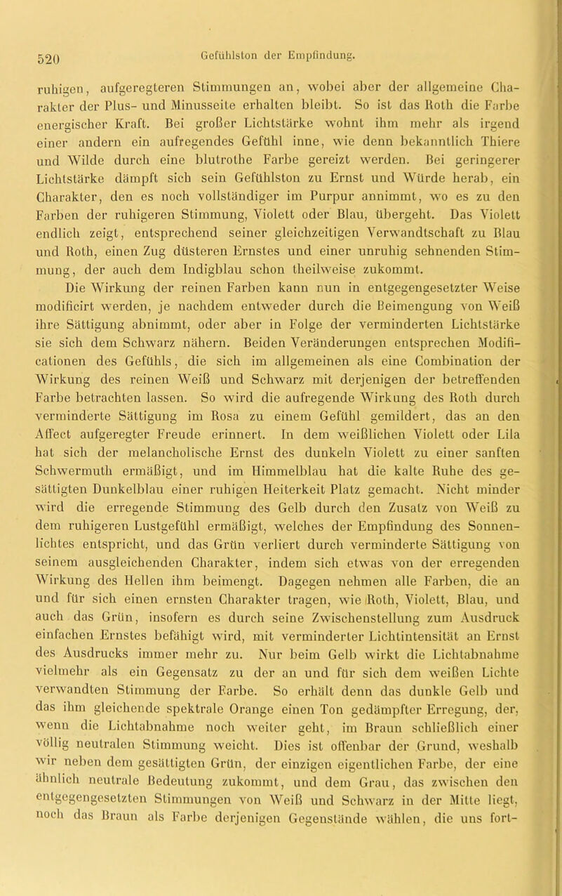 ruhigen, aufgeregteren Stimmungen an, wobei aber der allgemeine Cha- rakter der Plus- und Minusseite erhalten bleibt. So ist das Roth die Farbe energischer Kraft. Bei großer Lichtstärke wohnt ihm mehr als irgend einer andern ein aufregendes Gefühl inne, wie denn bekanntlich Thiere uud Wilde durch eine blutrothe Farbe gereizt werden. Bei geringerer Lichtstärke dämpft sich sein Gefühlston zu Ernst und Würde herab, ein Charakter, den es noch vollständiger im Purpur annimmt, wo es zu den Farben der ruhigeren Stimmung, Violett oder Blau, übergeht. Das Violett endlich zeigt, entsprechend seiner gleichzeitigen Verwandtschaft zu Blau und Roth, einen Zug düsteren Ernstes und einer unruhig sehnenden Stim- mung, der auch dem Indigblau schon theilweise zukommt. Die Wirkung der reinen Farben kann nun in entgegengesetzter Weise modificirt werden, je nachdem entweder durch die Beimengung von Weiß ihre Sättigung abnimmt, oder aber in Folge der verminderten Lichtstärke sie sich dem Schwarz nähern. Beiden Veränderungen entsprechen Modifi- cationen des Gefühls, die sich im allgemeinen als eine Combiuation der Wirkung des reinen Weiß und Schwarz mit derjenigen der betreffenden Farbe betrachten lassen. So wird die aufregende Wirkung des Roth durch verminderte Sättigung im Rosa zu einem Gefühl gemildert, das an den Affect aufgeregter Freude erinnert. In dem weißlichen Violett oder Lila hat sich der melancholische Ernst des dunkeln Violett zu einer sanften Schwermuth ermäßigt, und im Himmelblau hat die kalte Ruhe des ge- sättigten Dunkelblau einer ruhigen Heiterkeit Platz gemacht. Nicht minder wird die erregende Stimmung des Gelb durch den Zusatz von Weiß zu dem ruhigeren Lustgefühl ermäßigt, welches der Empfindung des Sonnen- lichtes entspricht, und das Grün verliert durch verminderte Sättigung von seinem ausgleichenden Charakter, indem sich etwas von der erregenden Wirkung des Hellen ihm beimengt. Dagegen nehmen alle Farben, die an und für sich einen ernsten Charakter tragen, wie Roth, Violett, Blau, und auch das Grün, insofern es durch seine Zwischenstellung zum Ausdruck einfachen Ernstes befähigt wird, mit verminderter Lichtintensität an Ernst des Ausdrucks immer mehr zu. Nur beim Gelb wirkt die Lichtabnahme vielmehr als ein Gegensatz zu der an und für sich dem weißen Lichte verwandten Stimmung der Farbe. So erhält denn das dunkle Gelb und das ihm gleichende spektrale Orange einen Ton gedämpfter Erregung, der, wenn die Lichtabnahme noch weiter seht, im Braun schließlich einer völlig neutralen Stimmung weicht. Dies ist offenbar der Grund, weshalb wir neben dem gesättigten Grün, der einzigen eigentlichen Farbe, der eine ähnlich neutrale Bedeutung zukommt, und dem Grau, das zwischen den entgegengesetzten Stimmungen von Weiß und Schwarz in der Mitte liegt, noch das Braun als Farbe derjenigen Gegenstände wählen, die uns fort-