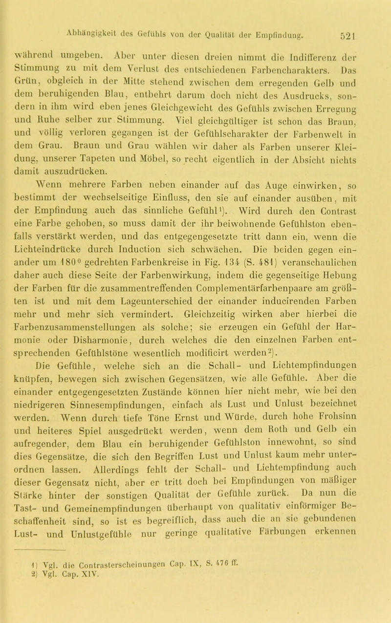 wahrend umgeben. Aber unter diesen dreien nimmt die Indifferenz der Stimmung zu mit dem Verlust des entschiedenen Farbencharakters. Das Grün, obgleich in der Mitte stehend zwischen dem erregenden Gelb und dem beruhigenden Blau, entbehrt darum doch nicht des Ausdrucks, son- dern in ihm wird eben jenes Gleichgewicht des Gefühls zwischen Erregung und Ruhe selber zur Stimmung. Viel gleichgültiger ist schon das Braun, und völlig verloren gegangen ist der Gefühlscharakter der Farbenwelt in dem Grau. Braun und Grau wählen wir daher als Farben unserer Klei- dung, unserer Tapeten und Möbel, so recht eigentlich in der Absicht nichts damit auszudrücken. Wenn mehrere Farben neben einander auf das Auge einwirken, so bestimmt der wechselseitige Einfluss, den sie auf einander ausüben, mit der Empfindung auch das sinnliche Gefühl1). Wird durch den Contrast eine Farbe gehoben, so muss damit der ihr beiwohnende Gefühlston eben- falls verstärkt werden, und das entgegengesetzte tritt dann ein, wenn die Lichteindrücke durch Induction sich schwächen. Die beiden gegen ein- ander um 180° gedrehten Farbenkreise in Fig. 134 (S. 481) veranschaulichen daher auch diese Seite der Farbenwirkung, indem die gegenseitige Hebung der Farben für die zusammentreffenden Complementärfarbenpaare am größ- ten ist und mit dem Lageunterschied der einander inducirenden Farben mehr und mehr sich vermindert. Gleichzeitig wirken aber hierbei die Farbenzusammenstellungen als solche; sie erzeugen ein Gefühl der Har- monie oder Disharmonie, durch welches die den einzelnen Farben ent- sprechenden Gefühlstöne wesentlich modilicirt werden2). Die Gefühle, welche sich an die Schall- und Lichtempfindungen knüpfen, bewegen sich zwischen Gegensätzen, wie alle Gefühle. Aber die einander entgegengesetzten Zustände können hier nicht mehr, wie bei den niedrigeren Sinnesempfindungen, einfach als Lust und Unlust bezeichnet werden. Wenn durch tiefe Töne Ernst und Würde, durch hohe Frohsinn und heiteres Spiel ausgedrückt werden, wenn dem Roth und Gelb ein aufregender, dem Blau ein beruhigender Gefühlston innewohnt, so sind dies Gegensätze, die sich den Begriffen Lust und Unlust kaum mehr unler- ordnen lassen. Allerdings fehlt der Schall- und Lichtempfindung auch dieser Gegensatz nicht, aber er tritt doch bei Empfindungen von mäßiger Stärke hinter der sonstigen Qualität der Gefühle zurück. Da nun die Tast- und Gemeinempfindungen überhaupt von qualitativ einförmiger Be- schaffenheit sind, so ist es begreiflich, dass auch die an sie gebundenen Lust- und Unluslgefüble nur geringe qualitative Färbungen erkennen 1 ] Vgl. die Contrasterscheinungen Cap. IX, S. 476 (T. 2) Vgl. Cap. XIV.