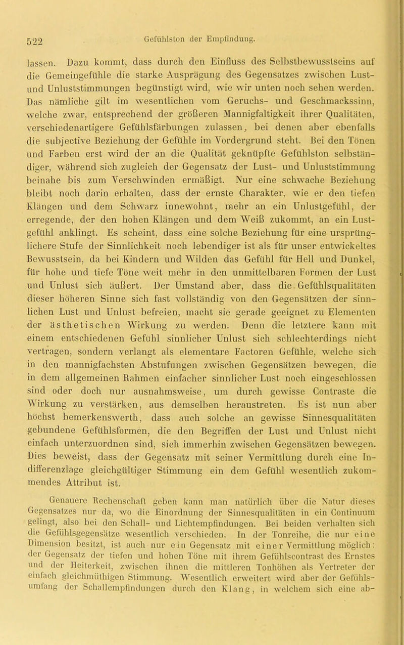 lassen. Dazu kommt, dass durch den Einfluss des Selbstbewusstseins aul' die Gemeingefühle die starke Ausprägung des Gegensatzes zwischen Lust- und Unluststimmungen begünstigt wird, wie wir unten noch sehen werden. Das nämliche gilt im wesentlichen vom Geruchs- und Geschmackssinn, welche zwar, entsprechend der größeren Mannigfaltigkeit ihrer Qualitäten, verschiedenartigere Gefühlsfärbungen zulassen, bei denen aber ebenfalls die subjective Beziehung der Gefühle im Vordergrund steht. Bei den Tönen und Farben erst wird der an die Qualität geknüpfte Gefühlston selbstän- diger, während sich zugleich der Gegensatz der Lust- und Unluststimmung beinahe bis zum Verschwinden ermäßigt. Nur eine schwache Beziehung bleibt noch darin erhalten, dass der ernste Charakter, wie er den tiefen Klängen und dem Schwarz innewohnt, mehr an ein Unlustgefühl, der erregende, der den hohen Klängen und dem Weiß zukommt, an ein Lust- gefühl anklingt. Es scheint, dass eine solche Beziehung für eine ursprüng- lichere Stufe der Sinnlichkeit noch lebendiger ist als für unser entwickeltes Bewusstsein, da bei Kindern und Wilden das Gefühl für Hell und Dunkel, für hohe und tiefe Töne weit mehr in den unmittelbaren Formen der Lust und Unlust sich äußert. Der Umstand aber, dass die Gefühlsqualitäten dieser höheren Sinne sich fast vollständig von den Gegensätzen der sinn- lichen Lust und Unlust befreien, macht sie gerade geeignet zu Elementen der ästhetischen Wirkung zu werden. Denn die letztere kann mit einem entschiedenen Gefühl sinnlicher Unlust sich schlechterdings nicht vertragen, sondern verlangt als elementare Factoren Gefühle, welche sich in den mannigfachsten Abstufungen zwischen Gegensätzen bewegen, die in dem allgemeinen fiahmen einfacher sinnlicher Lust noch eingeschlossen sind oder doch nur ausnahmsweise, um durch gewisse Contraste die AVirkung zu verstärken, aus demselben heraustreten. Es ist nun aber höchst bemerkenswert!!, dass auch solche an gewisse Sinnesqualitäten gebundene Gefühlsformen, die den Begriffen der Lust und Unlust nicht einfach unterzuordnen sind, sich immerhin zwischen Gegensätzen bewegen. Dies beweist, dass der Gegensatz mit seiner Vermittlung durch eine In- ditlerenzlage gleichgültiger Stimmung ein dem Gefühl wesentlich zukom- raendes Attribut ist. Genauere Rechenschaft geben kann man natürlich über die Natur dieses Gegensatzes nur da, wo die Einordnung der Sinnesqualilätcn in ein Continuum gelingt, also bei den Schall- und Lichlempfindungen. Bei beiden verhalten sich die Gefüblsgegenslilze wesentlich verschieden. In der Tonreihe, die nur eine Dimension besitzt, ist auch nur ein Gegensatz mit einer Vermittlung möglich: der Gegensatz der liefen und hohen Töne mit ihrem Gefühlscontrast des Ernstes und der Heiterkeit, zwischen ihnen die mittleren Tonhöhen als Vertreter der einfach gleichmüthigen Stimmung. Wesentlich erweitert wird aber der Gefühls— umlang der Schallempfindungen durch den Klang, in welchem sich eine ab-