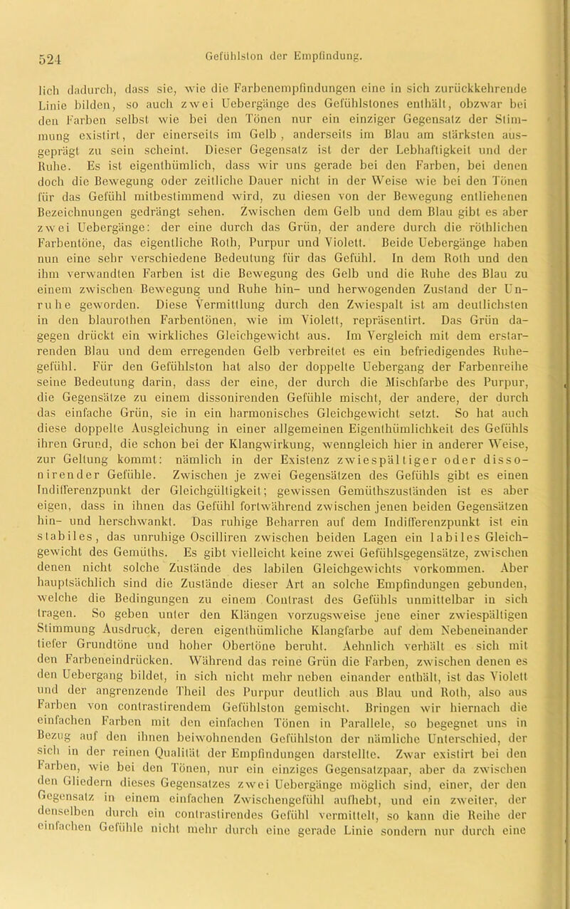 lieh dadurch, dass sie, wie die Farbenempfindungen eine in sich zurückkehrende Linie bilden, so auch zwei Uebergänge des Gefühlslones enthält, obzwar bei den Farben selbst wie bei den Tönen nur ein einziger Gegensaiz der Stim- mung existirt, der einerseits im Gelb , anderseits im Blau am stärksten aus- geprägt zu sein scheint. Dieser Gegensatz ist der der Lebhaftigkeit und der Ruhe. Es ist eigenlhümlich, dass wir uns gerade bei den Farben, bei denen doch die Bewegung oder zeitliche Dauer nicht in der Weise wie bei den Tönen für das Gefühl mitbestimmend wird, zu diesen von der Bewegung entliehenen Bezeichnungen gedrängt sehen. Zwischen dem Gelb und dem Blau gibt es aber zwei Uebergänge: der eine durch das Grün, der andere durch die rÖthlichen Farbentöne, das eigentliche Roth, Purpur und Violett. Beide Uebergänge haben nun eine sehr verschiedene Bedeutung für das Gefühl. In dem Roth und den ihm verwandten Farben ist die Bewegung des Gelb und die Ruhe des Blau zu einem zwischen Bewegung und Ruhe hin- und herwogenden Zustand der Un- ruhe geworden. Diese Vermittlung durch den Zwiespalt ist am deutlichsten in den blaurothen Farbentönen, wie im Violett, repräsentirt. Das Grün da- gegen drückt ein wirkliches Gleichgewicht aus. Im Vergleich mit dem erstar- renden Blau und dem erregenden Gelb verbreitet es ein befriedigendes Ruhe- gei'ühl. Für den Gefühlston hat also der doppelte Uebergang der Farbenreihe seine Bedeutung darin, dass der eine, der durch die Mischfarbe des Purpur, die Gegensätze zu einem dissonirenden Gefühle mischt, der andere, der durch das einfache Grün, sie in ein harmonisches Gleichgewicht setzt. So hat auch diese doppelte Ausgleichung in einer allgemeinen Eigenthümlichkeit des Gefühls ihren Grund, die schon bei der Klangwirkung, wenngleich hier in anderer Weise, zur Geltung kommt: nämlich in der Existenz zwiespältiger oder disso- nirender Gefühle. Zwischen je zwei Gegensätzen des Gefühls gibt es einen Indifferenzpunkt der Gleichgültigkeit; gewissen Gemüthszuständen ist es aber eigen, dass in ihnen das Gefühl fortwährend zwischen jenen beiden Gegensätzen hin- und herschwankt. Das ruhige Beharren auf dem Indillerenzpunkt ist ein stabiles, das unruhige Oscilliren zwischen beiden Lagen ein I a bi les Gleich- gewicht des Gemülhs. Es gibt vielleicht keine zwei Gefühlsgegensätze, zwischen denen nicht solche Zustände des labilen Gleichgewichts Vorkommen. Aber hauptsächlich sind die Zustände dieser Art an solche Empfindungen gebunden, welche die Bedingungen zu einem Contrasl des Gefühls unmittelbar in sich tragen. So geben unter den Klängen vorzugsweise jene einer zwiespältigen Stimmung Ausdruck, deren eigenthümliche Klangfarbe auf dem Nebeneinander tieler Grundtöne und hoher Obertöne beruht. Aehnlich verhält es sich mit den Farbeneindrücken. Während das reine Grün die Farben, zwischen denen es den Uebergang bildet, in sich nicht mehr neben einander enthält, ist das Violett und der angrenzende 'l’heil des Purpur deutlich aus Blau und Roth, also aus Farben von contraslircndem Gefühlston gemischt. Bringen wir hiernach die einlachen Farben mit den einfachen Tönen in Parallele, so begegnet uns in Bezug auf den ihnen beiwohnenden Gefühlston der nämliche Unterschied, der sich in der reinen Qualität der Empfindungen darstellte. Zwar existirt bei den färben, wie bei den Tönen, nur ein einziges Gegensatzpaar, aber da zwischen den Gliedern dieses Gegensatzes zwei Uebergänge möglich sind, einer, der den Gegensatz in einem einfachen Zwischengefühl aufhebt, und ein zweiter, der denselben durch ein contrastirendes Gefühl vermittelt, so kann die Reihe der cinlachen Gebilde nicht mehr durch eine gerade Linie sondern nur durch eine