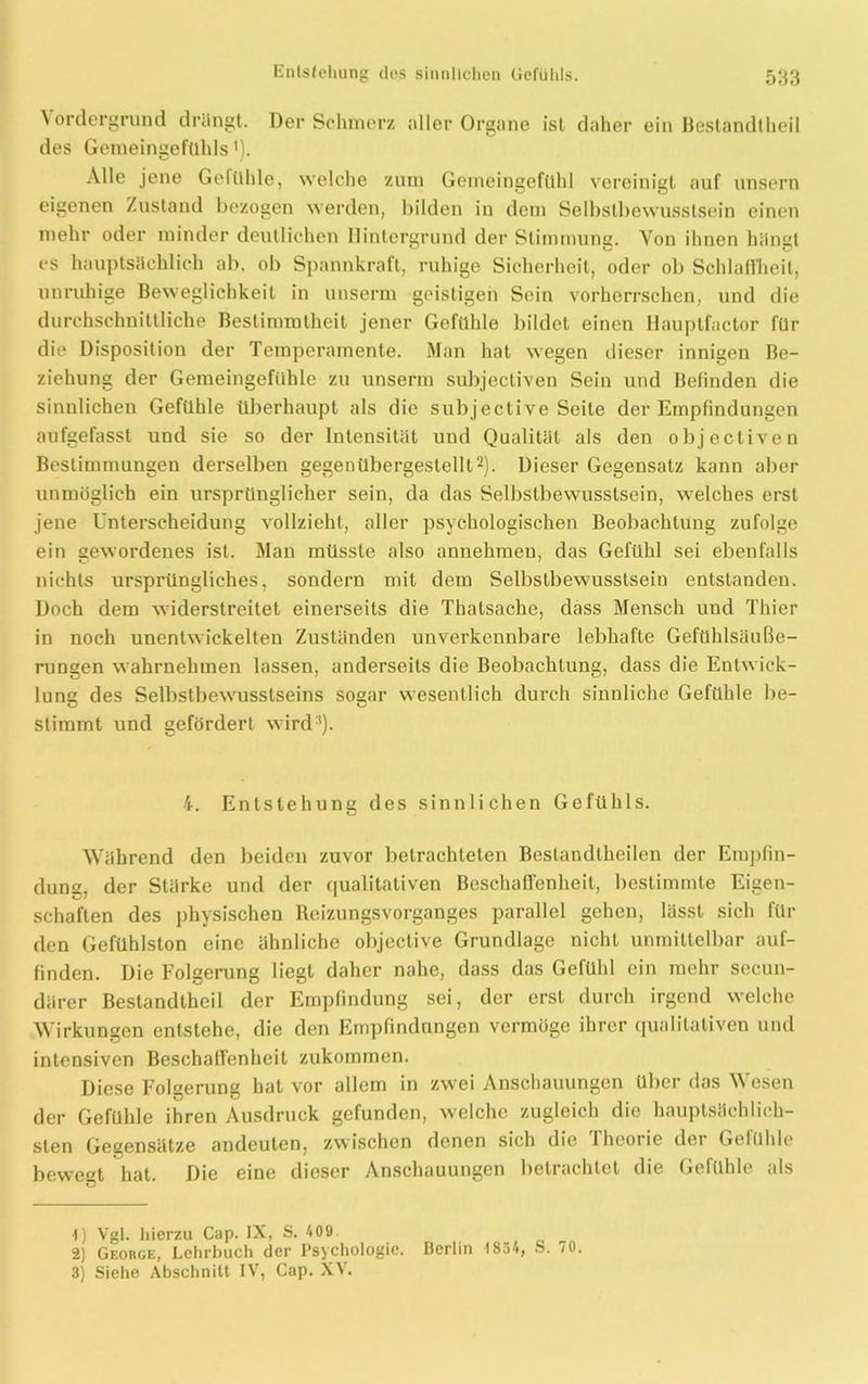 \ ordergründ drangt. Der Schmerz aller Organe ist daher ein Bestandteil des Geineingefühls'). Alle jene Gefühle, welche zum Gemeingcfühl vereinigt auf unsern eigenen Zustand bezogen werden, bilden in dem Selbstbewusstsein einen mehr oder minder deutlichen Hintergrund der Stimmung. Von ihnen hängt es hauptsächlich ab, ob Spannkraft, ruhige Sicherheit, oder ob Schlauheit, unruhige Beweglichkeit in unserm geistigen Sein vorherrschen, und die durchschnittliche Bestimmtheit jener Gefühle bildet einen Hauptfactor für die Disposition der Temperamente. Man hat wegen dieser innigen Be- ziehung der Gemeingefühle zu unserm subjectiven Sein und Befinden die sinnlichen Gefühle überhaupt als die subjeclive Seite der Empfindungen aufgefasst uud sie so der Intensität und Qualität als den objectiven Bestimmungen derselben gegenübergestellt1 2 3). Dieser Gegensatz kann aber unmöglich ein ursprünglicher sein, da das Selbstbewusstsein, welches erst jene Unterscheidung vollzieht, aller psychologischen Beobachtung zufolge ein gewordenes ist. Man müsste also annehmeu, das Gefühl sei ebenfalls nichts ursprüngliches, sondern mit dem Selbstbewusstsein entstanden. Doch dem widerstreitet einerseits die Thatsache, dass Mensch und Thier in noch unentwickelten Zuständen unverkennbare lebhafte Gefühlsäuße- rungen wahrnehmen lassen, anderseits die Beobachtung, dass die Entwick- lung des Selbstbewusstseins sogar wesentlich durch sinnliche Gefühle be- stimmt und gefördert wird'). 4. Entstehung des sinnlichen Gefühls. Während den beiden zuvor betrachteten Bestandtheilen der Empfin- dung, der Stärke und der qualitativen Beschaffenheit, bestimmte Eigen- schaften des physischen Reizungsvorganges parallel gehen, lässt sich für den Gefühlston eine ähnliche objective Grundlage nicht unmittelbar auf- finden. Die Folgerung liegt daher nahe, dass das Gefühl ein mehr secun- därer Bestandtheil der Empfindung sei, der erst durch irgend welche Wirkungen entstehe, die den Empfindungen vermöge ihrer qualitativen und intensiven Beschaffenheit zukommen. Diese Folgerung hat vor allem in zwei Anschauungen über das Wesen der Gefühle ihren Ausdruck gefunden, welche zugleich die hauptsächlich- sten Gegensätze andeuten, zwischen denen sich die Ihcorie dei Gelühlo bewert hat. Die eine dieser Anschauungen betiachtet die Gefühle als ö 1) Vgl. hierzu Cap. IX, S. 409 2) George, Lehrbuch der Psychologie. Berlin 1854, S. 70. 3) Siehe Abschnitt IV, Cap. XV.