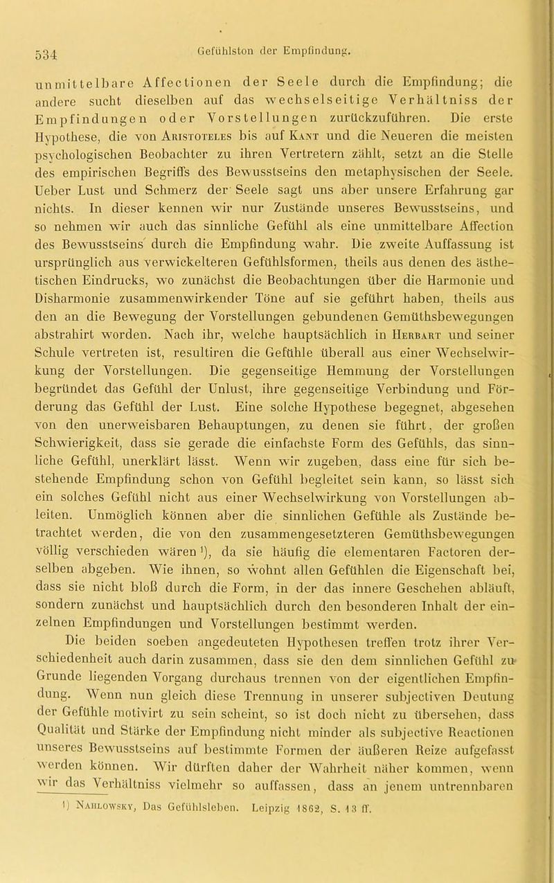unmittelbare Affectionen der Seele durch die Empfindung; die andere sucht dieselben auf das wechselseitige Verhältniss der Empfindungen oder Vorstellungen zurückzuführen. Die erste Hypothese, die von Aristoteles bis auf Kant und die Neueren die meisten psychologischen Beobachter zu ihren Vertretern zählt, setzt an die Stelle des empirischen Begriffs des Bewusstseins den metaphysischen der Seele. Ueber Lust und Schmerz der Seele sagt uns aber unsere Erfahrung gar nichts. In dieser kennen wir nur Zustände unseres Bewusstseins, und so nehmen wir auch das sinnliche Gefühl als eine unmittelbare Affection des Bewusstseins durch die Empfindung wahr. Die zweite Auffassung ist ursprünglich aus verwickelteren Gefühlsformen, theils aus denen des ästhe- tischen Eindrucks, wo zunächst die Beobachtungen über die Harmonie und Disharmonie zusammenwirkender Töne auf sie geführt haben, theils aus den an die Bewegung der Vorstellungen gebundenen Gemütsbewegungen abstrahirt worden. Nach ihr, welche hauptsächlich in Herbart und seiner Schule vertreten ist, resultiren die Gefühle überall aus einer Wechselwir- kung der Vorstellungen. Die gegenseitige Hemmung der Vorstellungen begründet das Gefühl der Unlust, ihre gegenseitige Verbindung und För- derung das Gefühl der Lust. Eine solche Hypothese begegnet, abgesehen von den unerweisbaren Behauptungen, zu denen sie führt, der großen Schwierigkeit, dass sie gerade die einfachste Form des Gefühls, das sinn- liche Gefühl, unerklärt lässt. Wenn wir zugeben, dass eine für sich be- stehende Empfindung schon von Gefühl begleitet sein kann, so lässt sich ein solches Gefühl nicht aus einer Wechselwirkung von Vorstellungen ab- leiten. Unmöglich können aber die sinnlichen Gefühle als Zustände be- trachtet werden, die von den zusammengesetzteren Gemüthsbewegungen völlig verschieden wären *), da sie häufig die elementaren Factoren der- selben abgeben. Wie ihnen, so wohnt allen Gefühlen die Eigenschaft bei, dass sie nicht bloß durch die Form, in der das innere Geschehen abläuft, sondern zunächst und hauptsächlich durch den besonderen Inhalt der ein- zelnen Empfindungen und Vorstellungen bestimmt werden. Die beiden soeben angedeuteten Hypothesen treffen trotz ihrer Ver- schiedenheit auch darin zusammen, dass sie den dem sinnlichen Gefühl zu Grunde liegenden Vorgang durchaus trennen von der eigentlichen Empfin- dung. Wenn nun gleich diese Trennung in unserer subjecliven Deutung der Gefühle motivirt zu sein scheint, so ist doch nicht zu überseheu, dass Qualität und Stärke der Empfindung nicht minder als subjective Reactionen unseres Bewusstseins auf bestimmte Formen der äußeren Reize aufgefasst werden können. Wir dürften daher der Wahrheit näher kommen, wenn wir das Verhältniss vielmehr so auffassen, dass an jenem untrennbaren *) Nahlowsky, Das Gefühlsleben. Leipzig ISG2, S. 13 (I.