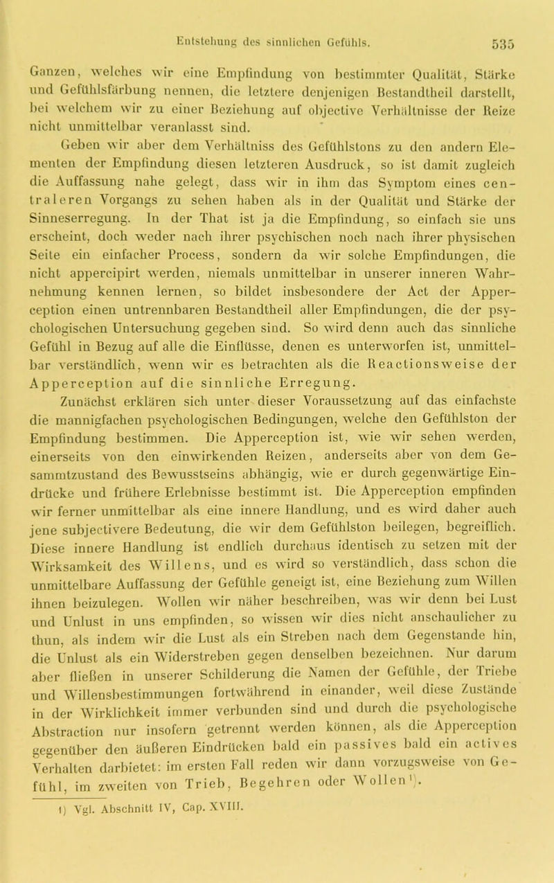 Ganzen, welches wir eine Empfindung von bestimmter Qualität, Stärke und Gefühlsfärbung nennen, die letztere denjenigen Bestandtheil darstellt, bei welchem wir zu einer Beziehung auf objeclive Verhältnisse der Reize nicht unmittelbar veranlasst sind. Geben wir aber dem Verhältniss des Gefühlstons zu den andern Ele- menten der Empfindung diesen letzteren Ausdruck, so ist damit zugleich die Auffassung nahe gelegt, dass wir in ihm das Symptom eines cen- tral eren Vorgangs zu sehen haben als in der Qualität und Stärke der Sinneserregung. In der Tliat ist ja die Empfindung, so einfach sie uns erscheint, doch weder nach ihrer psychischen noch nach ihrer physischen Seite ein einfacher Process, sondern da wir solche Empfindungen, die nicht appercipirt werden, niemals unmittelbar in unserer inneren Wahr- nehmung kennen lernen, so bildet insbesondere der Act der Apper- ception einen untrennbaren Bestandtheil aller Empfindungen, die der psy- chologischen Untersuchung gegeben sind. So wird denn auch das sinnliche Gefühl in Bezug auf alle die Einflüsse, denen es unterworfen ist, unmittel- bar verständlich, wenn wir es betrachten als die Reactionsweise der Apperception auf die sinnliche Erregung. Zunächst erklären sich unter dieser Voraussetzung auf das einfachste die mannigfachen psychologischen Bedingungen, welche den Gefühlston der Empfindung bestimmen. Die Apperception ist, wie wir sehen werden, einerseits von den einwirkenden Reizen, anderseits aber von dem Ge- sammtzustand des Bewusstseins abhängig, wie er durch gegenwärtige Ein- drücke und frühere Erlebnisse bestimmt ist. Die Apperception empfinden wir ferner unmittelbar als eine innere Handlung, und es wird daher auch jene subjectivere Bedeutung, die wir dem Gefühlston beilegen, begreiflich. Diese innere Handlung ist endlich durchaus identisch zu setzen mit der Wirksamkeit des Willens, und es wird so verständlich, dass schon die unmittelbare Auffassung der Gefühle geneigt ist, eine Beziehung zum Willen ihnen beizulegen. Wollen wir näher beschreiben, was wii denn bei Lust und Unlust in uns empfinden, so wissen wir dies nicht anschaulicher zu thun, als indem wir die Lust als ein Streben nach dem Gegenstände hin, die Unlust als ein Widerstreben gegen denselben bezeichnen. Nur darum aber fließen in unserer Schilderung die Namen der Gelühle, der Triebe und Willensbestimmungen fortwährend in einander, weil diese Zustände in der Wirklichkeit immer verbunden sind und durch die psychologische Abstraction nur insofern getrennt werden können, als die Apperception gegenüber den äußeren Eindrücken bald ein passives bald ein actives Verhalten darbietet: im ersten Fall reden wir dann vorzugsweise von Ge- fühl, im zweiten von Trieb, Begehren oder Wollen' .
