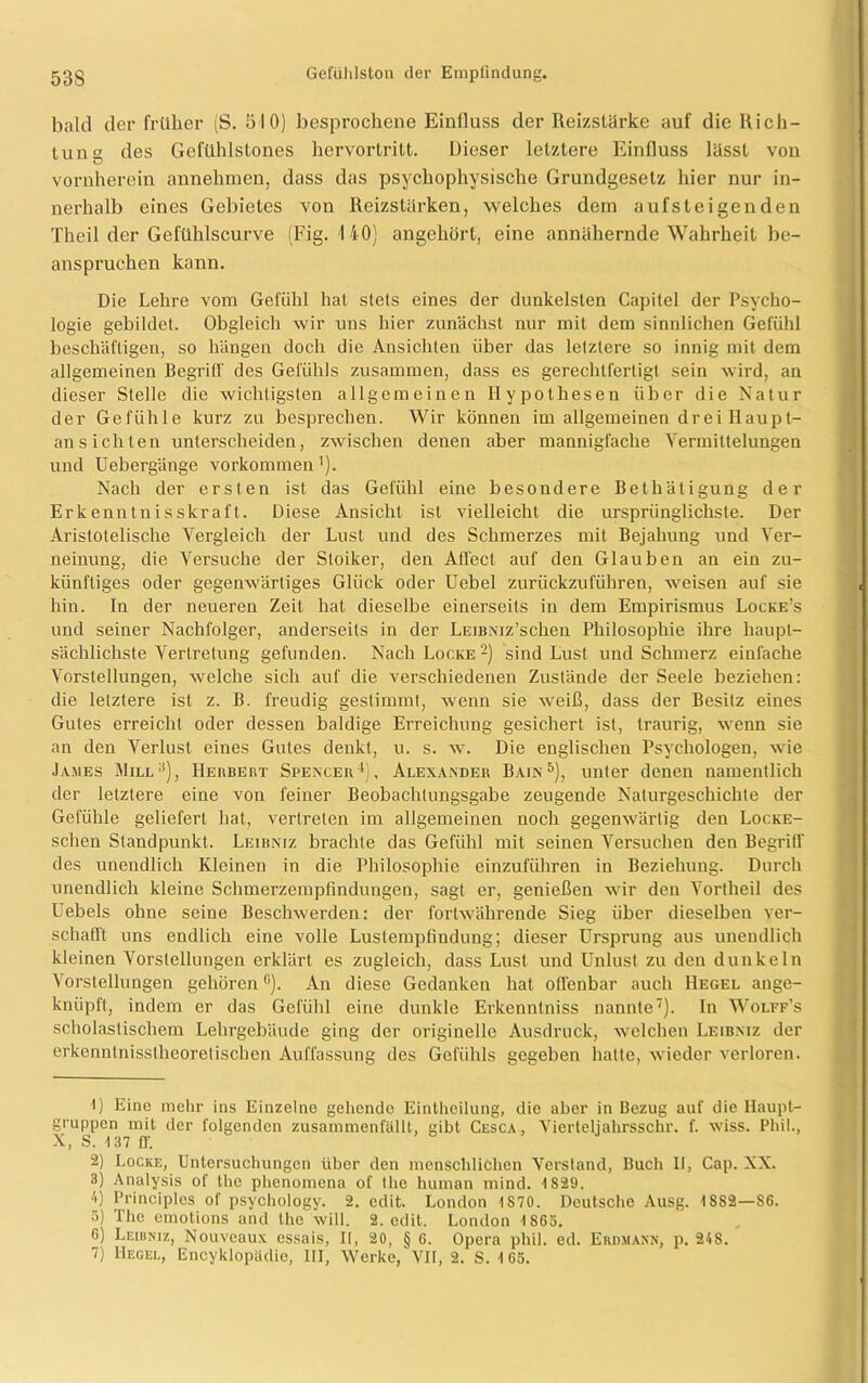 bald der früher (S. 510) besprochene Einfluss der Reizstärke auf die Rich- tung des Gefiihlslones hervortritt. Dieser letztere Einfluss lässt von vornherein annehmen, dass das psychophysische Grundgesetz hier nur in- nerhalb eines Gebietes von Reizstärken, welches dem aufsteigenden Theil der Gefühlscurve (Fig. 140) angehört, eine annähernde Wahrheit be- anspruchen kann. Die Lehre vom Gefühl hat stets eines der dunkelsten Capitel der Psycho- logie gebildet. Obgleich wir uns hier zunächst nur mit dem sinnlichen Gefühl beschäftigen, so hängen doch die Ansichten über das letztere so innig mit dem allgemeinen Begriff des Gefühls zusammen, dass es gerechtfertigt sein wird, an dieser Stelle die wichtigsten allgemeinen Hypothesen über die Natur der Gefühle kurz zu besprechen. Wir können im allgemeinen drei Haupt- ansichten unterscheiden, zwischen denen aber mannigfache Vermittelungen und Uebergänge Vorkommen1). Nach der ersten ist das Gefühl eine besondere Bethätigung der Erkenntnisskraft. Diese Ansicht ist vielleicht die ursprünglichste. Der Aristotelische Vergleich der Lust und des Schmerzes mit Bejahung und Ver- neinung, die Versuche der Stoiker, den Affect auf den Glauben an ein zu- künftiges oder gegenwärtiges Glück oder Uebel zurückzuführen, weisen auf sie hin. In der neueren Zeit hat dieselbe einerseits in dem Empirismus Locke’s und seiner Nachfolger, anderseits in der LEiBNiz’schen Philosophie ihre haupt- sächlichste Vertretung gefunden. Nach Locke 2) sind Lust und Schmerz einfache Vorstellungen, welche sich auf die verschiedenen Zustände der Seele beziehen: die letztere ist z. B. freudig gestimmt, wenn sie weiß, dass der Besitz eines Gutes erreicht oder dessen baldige Erreichung gesichert ist, traurig, wenn sie an den Verlust eines Gutes denkt, u. s. w. Die englischen Psychologen, wie James Mill3), Herbert Spencer4), Alexander Bain5 6 7), unter denen namentlich der letztere eine von feiner Beobachtungsgabe zeugende Naturgeschichte der Gefühle geliefert hat, vertreten im allgemeinen noch gegenwärtig den Locke- schen Standpunkt. Leibniz brachte das Gefühl mit seinen Versuchen den Begriff des unendlich Kleinen in die Philosophie einzuführen in Beziehung. Durch unendlich kleine Schmerzempfindungen, sagt er, genießen wir den Vortheil des Uebels ohne seine Beschwerden: der fortwährende Sieg über dieselben ver- schafft uns endlich eine volle Lustempfindung; dieser Ursprung aus unendlich kleinen Vorstellungen erklärt es zugleich, dass Lust und Unlust zu den dunkeln Vorstellungen gehörenG). An diese Gedanken hat offenbar auch Hegel ange- knüpft, indem er das Gefühl eine dunkle Erkenntniss nannte). In Wolff’s scholastischem Lehrgebäude ging der originelle Ausdruck, welchen Leibniz der erkenntnisstheoretischen Auffassung des Gefühls gegeben hatte, wieder verloren. 1) Eine mehr ins Einzelne gehende Eintheilung, die aber in Bezug auf die Haupt- gruppen mit der folgenden zusammenfällt, gibt Cesca, Vierteljalirsschr. f. wiss. Phil., X, S. 137 ff. 2) Locke, Untersuchungen über den menschlichen Verstand, Buch II, Cap. XX. 3) Analysis of the phenomena of the human mind. 1829. 4) Principles of psychology. 2. edit. London 1870. Deutsche Ausg. 1882—86. 3) The emotions and the will. 2. edit. London 1863. 6) Leibniz, Nouveaux essais, II, 20, § 6. Opera phil. ed. Erdmann, p. 248. 7) Hegel, Encyklopadie, III, Werke, VII, 2. S. 163.