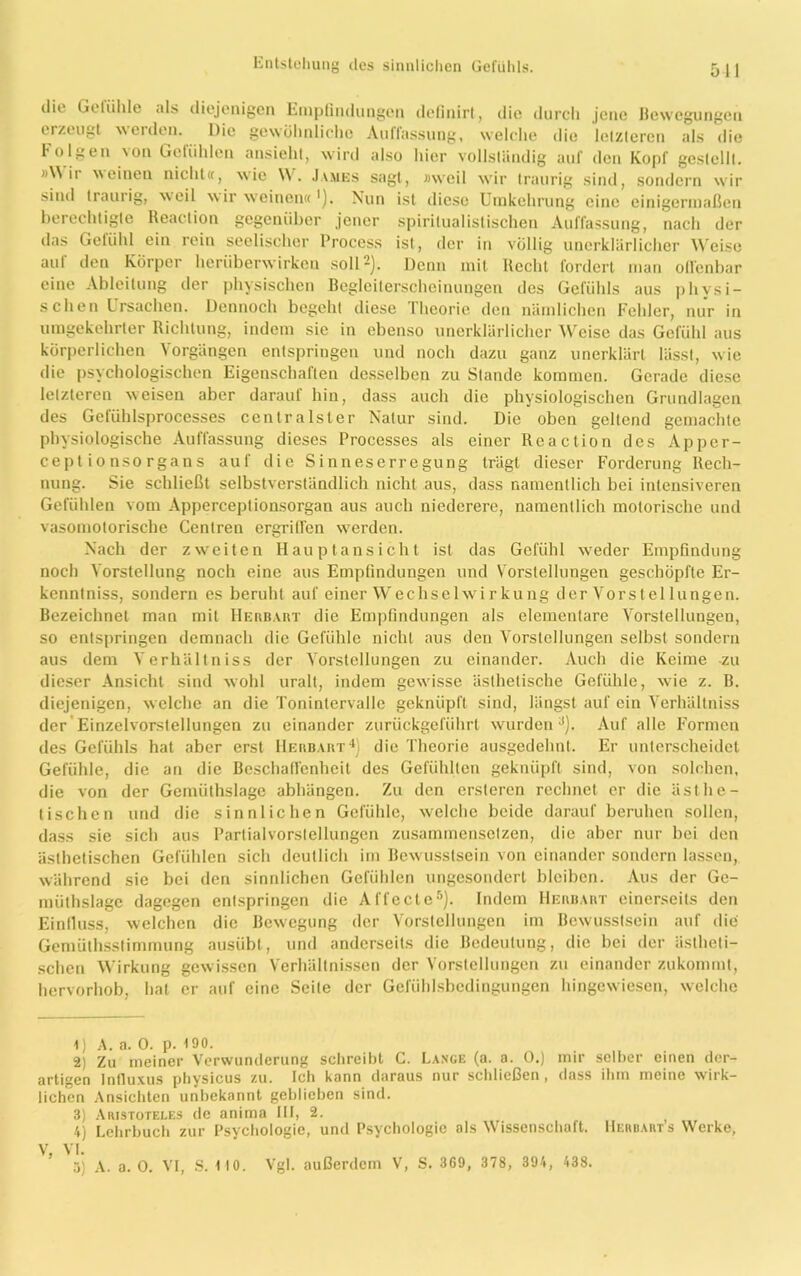 511 die Gctühle als diejenigen Empfindungen definirt, die durch jene Bewegungen erzeugt weiden. Die gewöhnliche Auffassung, welche die letzteren als die Folgen 'on Getiihlen ansieht, wird also hier vollständig auf den Kopf gcslelll. 'AN ii weinen nicht«, wie \V. Jasies sagt, »weil wir traurig sind, sondern wir sind traurig, weil \\ ir weinen« ’). Nun ist diese Umkehrung eine einigermaßen berechtigte lteaction gegenüber jener spiritualistischen Auffassung, nach der das Gefühl ein rein seelischer Process ist, der in völlig unerklärlicher Weise auf den Körper heriiberwirken soll* 2). Denn mit Recht fordert man offenbar eine Ableitung der physischen Begleiterscheinungen des Gefühls aus physi- schen Ursachen. Dennoch begeht diese Theorie den nämlichen Fehler, nur in umgekehrter Richtung, indem sie in ebenso unerklärlicher Weise das Gefühl aus körperlichen Vorgängen entspringen und noch dazu ganz unerklärt lässt, wie die psychologischen Eigenschaften desselben zu Stande kommen. Gerade diese letzteren weisen aber darauf hin, dass auch die physiologischen Grundlagen des Geluhlsprocesses centralster Natur sind. Die oben geltend gemachte physiologische Auffassung dieses Processes als einer Reaction des Apper- cepl io nsorgans auf die Sinneserregung trägt dieser Forderung Rech- nung. Sie schließt selbstverständlich nicht aus, dass namentlich bei intensiveren Gefühlen vom Apperceptionsorgan aus auch niederere, namentlich motorische und vasomotorische Centren ergriffen werden. Nach der zweiten Hauptansicht ist das Gefühl weder Empfindung noch Vorstellung noch eine aus Empfindungen und Vorstellungen geschöpfte Er- kenntnis, sondern es beruht auf einer Wechselwirkung der Vorst el lungen. Bezeichnet man mit Herbart die Empfindungen als elementare Vorstellungen, so entspringen demnach die Gefühle nicht aus den Vorstellungen selbst sondern aus dem Verhältniss der Vorstellungen zu einander. Auch die Keime -zu dieser Ansicht sind wohl uralt, indem gewisse ästhetische Gefühle, wie z. B. diejenigen, welche an die Tonintervalle geknüpft sind, längst auf ein Verhältniss der Einzelvorstellungen zu einander zurückgeführt wurden3). Auf alle Formen des Gefühls hat aber erst Herbaut4) die Theorie ausgedehnt. Er unterscheidet Gefühle, die an die Beschaffenheit des Gefühlten geknüpft sind, von solchen, die von der Gemüthslage abhängen. Zu den ersteren rechnet er die ästhe- tischen und die sinnlichen Gefühle, welche beide darauf beruhen sollen, dass sie sich aus Partialvorslellungen zusammensetzen, die aber nur bei den ästhetischen Gefühlen sich deutlich im Bewusstsein von einander sondern lassen, während sie bei den sinnlichen Gefühlen ungesondert bleiben. Aus der Gc- müthslage dagegen entspringen die Affecle5). Indem Herbart einerseits den Einfluss, Avelchcn die Bewegung der Vorstellungen im Bewusstsein auf die Gemüthsstimmung ausübt, und anderseits die Bedeutung, die bei der ästheti- schen Wirkung gewissen Verhältnissen der Vorstellungen zu einander zukommt, hervorhob, hat er auf eine Seite der Gefühlsbedingungen hingewiesen, welche 4) A. a. 0. p. 190. 2) Zu meiner Verwunderung schreibt C. Lange (a. a. 0.) mir selber einen der- artigen Influxus physicus zu. Ich kann daraus nur schließen, dass ihm meine wirk- lichen Ansichten unbekannt geblieben sind. 3) Aristoteles de anima III, 2. 4) Lehrbuch zur Psychologie, und Psychologie als Wissenschaft. Herbauts Werke, V, VI.