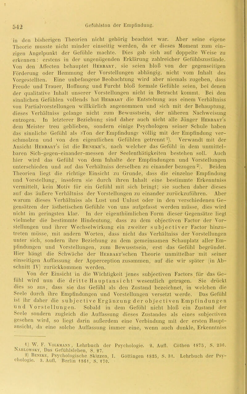 in den bisherigen Theorien nicht gehörig beachtet war. Aber seine eigene Theorie musste nicht minder einseitig werden, da er dieses Moment zum ein- zigen Angelpunkt der Gefühle machte. Dies gab sich auf doppelte Weise zu erkennen: erstens in der ungenügenden Erklärung zahlreicher Gefühlszuslände. Von den Allecten behauptet Herbart, sic seien bloß von der gegenseitigen Förderung oder Hemmung der Vorstellungen abhängig, nicht vom Inhalt des Vorgestellten. Eine unbefangene Beobachtung wird aber niemals zugeben, dass Freude und Trauer, Hoffnung und Furcht bloß formale Gefühle seien, bei denen der qualitative Inhalt unserer Vorstellungen nicht in Betracht kommt. Bei den sinnlichen Gefühlen vollends hat Herbart die Entstehung aus einem Verhältniss von Partialvorstellungen willkürlich angenommen und sich mit der Behauptung, dieses Verhältniss gelange nicht zum Bewusstsein, der näheren Nachweisung entzogen. In letzterer Beziehung sind daher auch nicht alle Jünger Herbart’s dem Meister treu geblieben, sondern einige Psychologen seiner Schule haben das sinnliche Gefühl als »Ton der Empfindung« völlig mit der Empfindung ver- schmolzen und von den eigentlichen Gefühlen getrennt,1). Verwandt mit der Ansicht Herbakt’s ist die Beneke’s, nach welcher das Gefühl in dem unmittel- baren Sich-gegen-einander-messen der Seelenthätigkeiten bestehen soll. Auch hier wird das Gefühl von dem Inhalte der Empfindungen und Vorstellungen unterschieden und auf das Verhältniss derselben zu einander bezogen2:. Beiden Theorien liegt die richtige Einsicht zu Grunde, dass die einzelne Empfindung und Vorstellung, insofern sie durch ihren Inhalt eine bestimmte Erkenntniss vermittelt, kein Motiv für ein Gefühl mit sich bringt; sie suchen daher dieses auf das äußere Verhältniss der Vorstellungen zu einander zurückzuführen. Aber warum dieses Verhältniss als Lust und Unlust oder in den verschiedenen Ge- gensätzen der ästhetischen Gefühle von uns aufgefasst werden müsse, dies wird nicht im geringsten klar. In der eigenthiimlichen Form dieser Gegensätze liegt vielmehr die bestimmte Hindeutung, dass zu dem objectiven Factor der Vor- stellungen und ihrer Wechselwirkung ein zwmiter subjectiver Factor hinzu- trelen müsse, mit andern Worten, dass nicht das Verhältniss der Vorstellungen unter sich, sondern ihre Beziehung zu dem gemeinsamen Schauplatz aller Em- pfindungen und Vorstellungen, zum Bewusstsein, erst das Gefühl begründet. Hier hängt die Schwäche der ILERBARx’schen Theorie unmittelbar mit seiner einseitigen Auffassung der Apperception zusammen, auf die wir später ;in Ab- schnitt IV) zurückkommen wmrden. Von der Einsicht in die Wichtigkeit jenes subjecliven Factors für das Ge- fühl wird nun die dritte Hauptansicht Avesentlich getragen. Sie drückt dies so aus, dass sie das Gefühl als den Zustand bezeichnet, in welchen die Seele durch ihre Empfindungen und Vorstellungen versetzt werde. Das Gefühl ist ihr daher die subjective Ergänzung d er objec ti ven Empfindungen und Vorstellungen. Sobald in dem Gefühl nicht bloß ein Zustand der Seele sondern zugleich die Auffassung dieses Zustandes als eines subjecliven gesehen wird, so liegt darin außerdem eine Verbindung mit der ersten Haupt- ansicht, da eine solche Auffassung immer eine, wenn auch dunkle, Erkenntniss 1) W. I. Volkmann , Lehrbuch der Psychologie. 2. Aull. Cöthen 1S75, S. 236. Nahlowsky, Das Gefühlsleben, S. 27. 2) Beneke, Psychologische Skizzen, I. Göttingen 1825, S. 31. Lehrbuch der Psy- chologie. 3. Aull. Berlin 1861, S. 170.