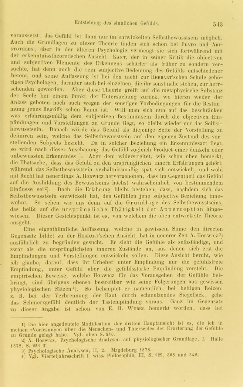 \oraussetzt, das Geliihl ist dann nur im entwickelten Selbstbewusstsein .möglich. Auch die Grundlagen zu dieser 1 heorie linden sich schon hei Plato und Am— stoieles; aber in der älteren Psychologie vermengt sie sich fortwährend mit der erkenntnisstheoretischen Ansicht. Kant, der in seiner Kritik die objecliven und subjectiven Elemente des Erkennens schärfer als früher zu sondern ver- suchte, hat denn auch die rein subjective Bedeutung des Gefühls entschiedener betont, und seine Auffassung ist bei den nicht zur HERBAiiT’schen Schule gehö- rigen Psychologen, darunter auch bei einzelnen, die ihr sonst nahe stehen, zur herr- schenden geworden. Aber diese Theorie greift auf die metaphysische Substanz der Seele bei einem Punkt der Untersuchung zurück, wo hierzu weder der Anlass geboten noch auch wegen der sonstigen Vorbedingungen für die Bestim- mung jenes Begriffs schon Raum ist. Will man sich nun auf das beschränken was erfahrungsmäßig dem subjectiven Bestimmtsein durch die objectiven Em- pfindungen uiuM orstellungen zu Grunde liegt, so bleibt Avieder nur das Selbst- bewusstsein. Danach würde das Gefühl als diejenige Seite der Vorstellung zu definiren sein, welche das Selbstbewusstsein auf den eigenen Zustand des vor- stellenden Subjecls bezieht. Da in solcher Beziehung ein Erkenntnissact liegt, so wird nach dieser Anschauung das Gefühl zugleich Product einer dunkeln oder unbewussten Erkenntnissl). Aber dem widerstreitet, Avie schon oben bemerkt, die Thatsache, dass das Gefühl zu den ursprünglichen innern Erfahrungen gehört, Avähreud das SelbstbeAvusstsein verhältnissmäßig spät sich enUvickelt, und wohl mit Recht hat neuerdings A.Horavicz hervorgehoben, dass im Gegentheil das Gefühl auf die Ausbildung des BeAAmsstseins höchst Avahrscheinlich von bestimmendem Einflüsse sei2). Doch die Erfahrung bleibt bestehen, dass, nachdem sich das SelbstbeAAusstsein entwickelt hat, den Gefühlen jene subjective Beziehung inne-r Avohnt. So sehen Avir uns denn auf die Grundlage des SelbstbeAViisstseius, das heißt auf die ursprüngliche Thätigkeit der Apperception hinge- wiesen. Dieser Gesichtspunkt ist es, von Avelchem die oben entAvickelte Theorie ausgeht. Eine eigenthümliche Auffassung, welche in geAvissem Sinne den directen Gegensatz bildet zu der HERBART’schen Ansicht, hat in neuerer Zeit A. IIoramcz3) ausführlich zu begründen gesucht. Er sieht die Gefühle als selbständige, und ZAvar als die ursprünglichsten inneren Zustände an, aus denen sich erst die Empfindungen und Vorstellungen entwickeln sollen. Diese Ansicht beruht, Avie ich glaube, darauf, dass ihr Urheber unter Empfindung nur die gefühlsfreie Empfindung, unler Gefühl aber die gefühlsstarkc Empfindung versteht. Die empirischen BeAveise, welche Horwicz für das Yorausgehen der Gefühle bei- bringf, sind übrigens ebenso bestreitbar Avie seine Folgerungen aus gCAvissen physiologischen Sätzen4). So behauptet er namentlich, bei heftigen Reizen, z. B. bei der Verbrennung der Haut durch schmelzendes Siegellack, gehe das Schmerzgefühl deutlich der Tastempfindung voraus. Ganz im Gegensatz zu dieser Angabe ist schon von E. 11. Weber bemerkt worden, dass bei 1) Die hier angedeutete Modification der dritten Hauptansicht ist es, die ich in meinen »Vorlesungen über die Menschen- und Thierseele« der Erörterung der Gefühle zu Grunde gelegt habe. Vgl. oben S. 540. 2) A. Horwicz, Psychologische Analysen auf physiologischer Grundlage, I. Halle 1872, S. 231 (T. 3) Psychologische Analysen, II, 2. Magdeburg 1878. 4) Vgl. Vierteljahrsschrift f. wiss. Philosophie, III, S. 129, 308 und 342.