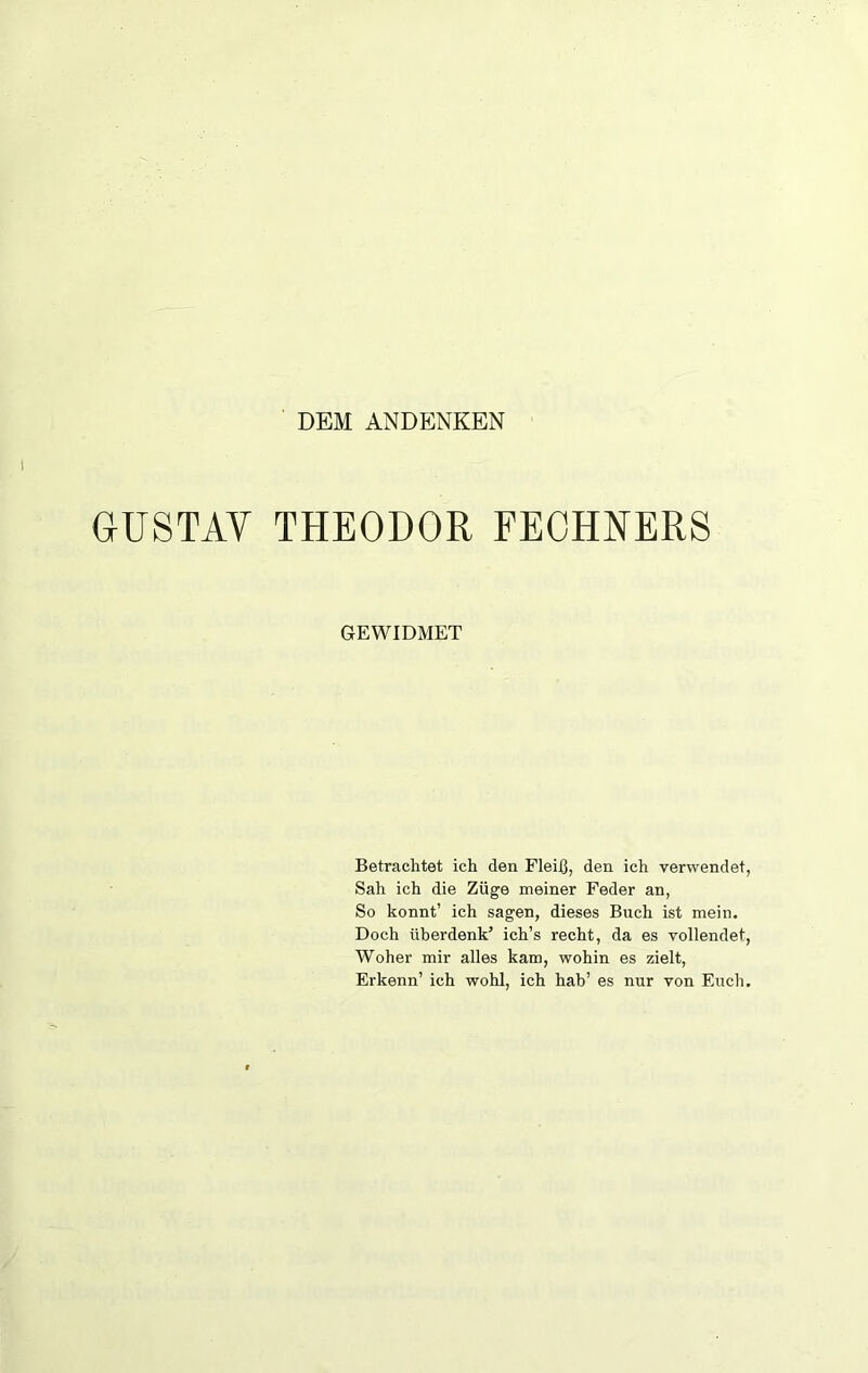 DEM ANDENKEN GUSTAV THEODOR FECHNERS GEWIDMET Betrachtet ich den Fleiß, den ich verwendet, Sah ich die Züge meiner Feder an, So könnt’ ich sagen, dieses Buch ist mein. Doch überdenk’ ich’s recht, da es vollendet, Woher mir alles kam, wohin es zielt, Erkenn’ ich wohl, ich hab’ es nur von Euch.