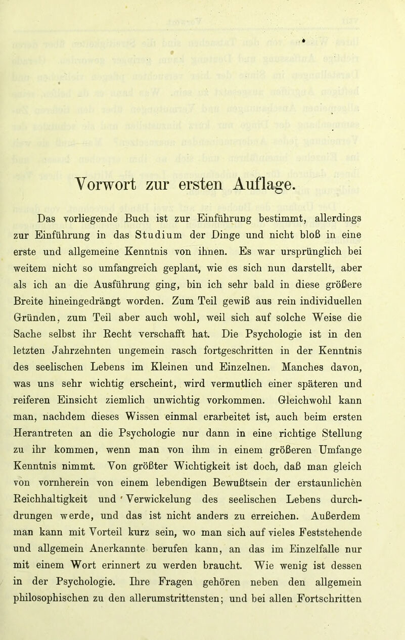 Das vorliegende Buch ist zur Einführung hestimmt, allerdings zur Einführung in das Studium der Dinge und nicht bloß in eine erste und allgemeine Kenntnis von ihnen. Es war ursprünglich bei weitem nicht so umfangreich geplant, wie es sich nun darstellt, aber als ich an die Ausführung ging, bin ich sehr bald in diese größere Breite hineingedrängt worden. Zum Teil gewiß aus rein individuellen Gründen, zum Teil aber auch wohl, weil sich auf solche Weise die Sache selbst ihr Recht verschafft hat. Die Psychologie ist in den letzten Jahrzehnten ungemein rasch fortgeschritten in der Kenntnis des seehschen Lebens im Kleinen und Einzelnen. Manches davon, was uns sehr wichtig erscheint, wird vermutlich einer späteren und reiferen Einsicht ziemlich unwichtig Vorkommen. Gleichwohl kann man, nachdem dieses Wissen einmal erarbeitet ist, auch heim ersten Herantreten an die Psychologie nur dann in eine richtige Stellung zu ihr kommen, wenn man von ihm in einem größeren Umfange Kenntnis nimmt. Von größter Wichtigkeit ist doch, daß man gleich von vornherein von einem lebendigen Bewußtsein der erstaunlichen Reichhaltigkeit und ' Verwickelung des seelischen Lebens durch- drungen werde, und das ist nicht anders zu erreichen. Außerdem man kann mit Vorteil kurz sein, wo man sich auf vieles Feststehende und allgemein Anerkannte berufen kann, an das im Einzelfalle nur mit einem Wort erinnert zu werden braucht. Wie wenig ist dessen in der Psychologie. Ihre Fragen gehören neben den allgemein philosophischen zu den allerumstrittensten; und bei allen Fortschritten