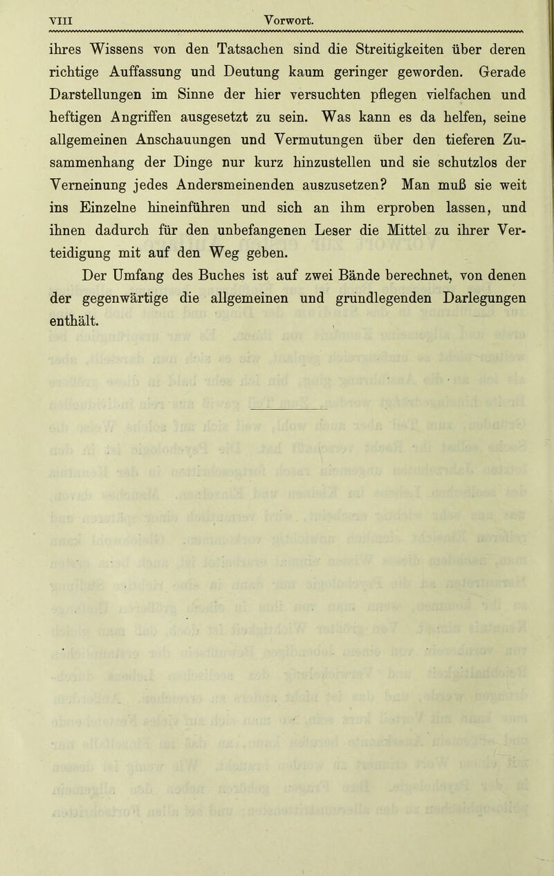 ihres Wissens von den Tatsachen sind die Streitigkeiten über deren richtige Auffassung und Deutung kaum geringer geworden. Gerade Darstellungen im Sinne der hier versuchten pflegen vielfachen und heftigen Angriffen ausgesetzt zu sein. Was kann es da helfen, seine allgemeinen Anschauungen und Vermutungen über den tieferen Zu- sammenhang der Dinge nur kurz hinzustellen und sie schutzlos der Verneinung jedes Andersmeinenden auszusetzen? Man muß sie weit ins Einzelne hineinführen und sich an ihm erproben lassen, und ihnen dadurch für den unbefangenen Leser die Mittel zu ihrer Ver- teidigung mit auf den Weg geben. Der Umfang des Buches ist auf zwei Bände berechnet, von denen der gegenwärtige die allgemeinen und grundlegenden Darlegungen enthält.