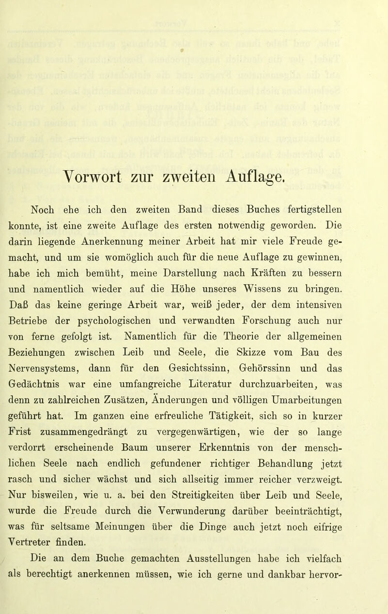 Noch ehe ich den zweiten Band dieses Buches fertigstellen konnte, ist eine zweite Auflage des ersten notwendig geworden. Die darin liegende Anerkennung meiner Arbeit hat mir viele Freude ge- macht, und um sie womöglich auch für die neue Auflage zu gewinnen, habe ich mich bemüht, meine Darstellung nach Kräften zu bessern und namentlich wieder auf die Höhe unseres Wissens zu bringen. Daß das keine geringe Arbeit war, weiß jeder, der dem intensiven Betriebe der psychologischen und verwandten Forschung auch nur von ferne gefolgt ist. Namentlich für die Theorie der allgemeinen Beziehungen zwischen Leib und Seele, die Skizze vom Bau des Nervensystems, dann für den Gesichtssinn, Gehörssinn und das Gedächtnis war eine umfangreiche Literatur durchzuarbeiten, was denn zu zahlreichen Zusätzen, Änderungen und völligen Umarbeitungen geführt hat. Im ganzen eine erfreuliche Tätigkeit, sich so in kurzer Frist zusammengedrängt zu vergegenwärtigen, wie der so lange verdorrt erscheinende Baum unserer Erkenntnis von der mensch- lichen Seele nach endlich gefundener richtiger Behandlung jetzt rasch und sicher wächst und sich allseitig immer reicher verzweigt. Nur bisweilen, wie u. a. bei den Streitigkeiten über Leib und Seele, wurde die Freude durch die Verwunderung darüber beeinträchtigt, was für seltsame Meinungen über die Dinge auch jetzt noch eifrige Vertreter finden. Die an dem Buche gemachten Ausstellungen habe ich vielfach als berechtigt anerkennen müssen, wie ich gerne und dankbar hervor-