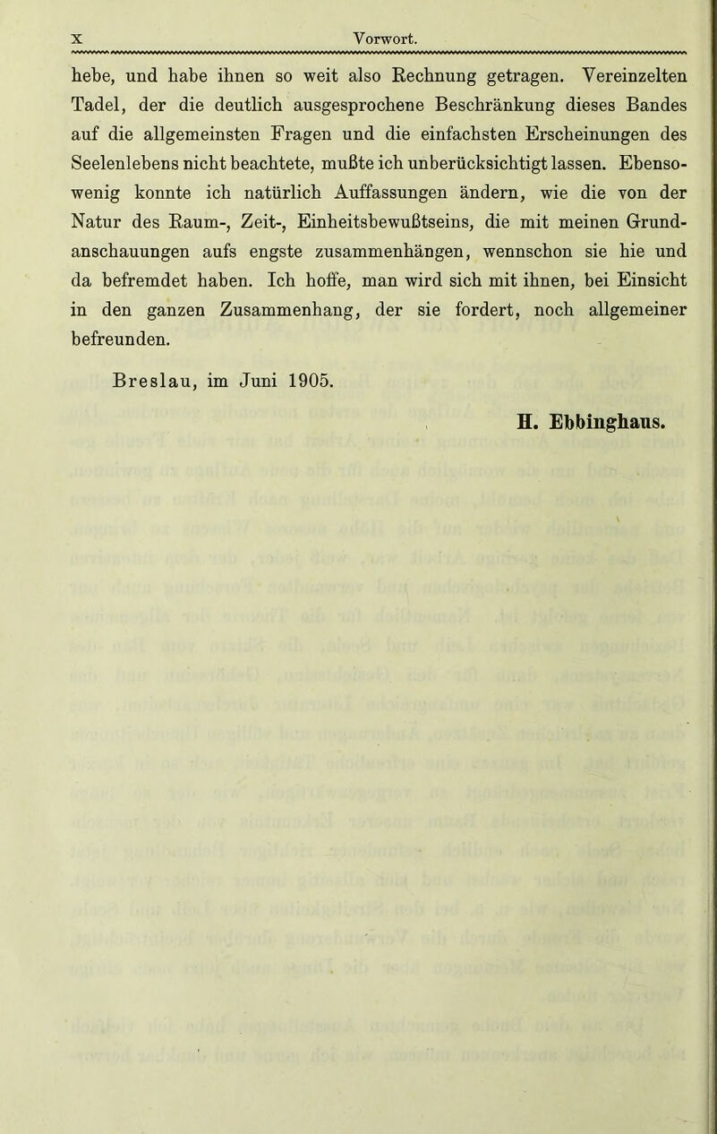 hebe, und habe ihnen so weit also Rechnung getragen. Vereinzelten Tadel, der die deutlich ausgesprochene Beschränkung dieses Bandes auf die allgemeinsten Fragen und die einfachsten Erscheinungen des Seelenlebens nicht beachtete, mußte ich unberücksichtigt lassen. Ebenso- wenig konnte ich natürlich Auffassungen ändern, wie die Yon der Natur des Raum-, Zeit-, Einheitshewußtseins, die mit meinen Grund- anschauungen aufs engste Zusammenhängen, wennschon sie hie und da befremdet haben. Ich hoffe, man wird sich mit ihnen, bei Einsicht in den ganzen Zusammenhang, der sie fordert, noch allgemeiner befreunden. Breslau, im Juni 1905. H. Ebbinghaus.