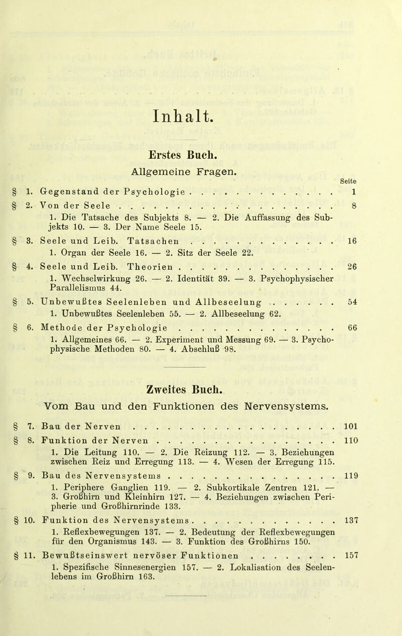 Inhalt Erstes Buch. Allgemeine Fragen. Seite 1. Gegenstand der Psychologie 1 2. Von der Seele .• 8 1. Die Tatsache des Subjekts 8. — 2. Die Auffassung des Sub- jekts 10. — 3. Der Name Seele 15. 3. Seele und Leib. Tatsachen 16 1. Organ der Seele 16. — 2. Sitz der Seele 22. 4. Seele und Leib. Theorien 26 1. Wechselwirkung 26. — 2. Identität 39. — 3. Psychophysischer Parallelismus 44. 5. Unbewußtes Seelenleben und Allbeseelung 54 1. Unbewußtes Seelenleben 55. — 2. Allbeseelung 62. 6. Methode der Psychologie 66 1. Allgemeines 66. — 2. Experiment und Messung 69. — 3. Psycho- physische Methoden 80. — 4. Abschluß 98. Zweites Buch. Vom Bau und den Funktionen des Nervensystems. § 1. Bau der Nerven 101 § 8. Funktion der Nerven 110 1. Die Leitung 110. — 2. Die Reizung 112. — 3. Beziehungen zwischen Reiz und Erregung 113. — 4. Wesen der Erregung 115. § '9. Bau des Nervensystems 119 1. Permhere Ganglien 119. — 2. Subkortikale Zentren 121. — 3. Großhirn und Kleinhirn 127. — 4. Beziehungen zwischen Peri- pherie und Großhirnrinde 133. § 10. Funktion des Nervensystems 137 1. Reflexbewegungen 137. — 2. Bedeutung der Reflexbewegungen für den Organismus 143. — 3. Funktion des Großhirns 150. § 11. Bewußtseinswert nervöser Funktionen 157 1. Spezifische Sinnesenergien 157. — 2. Lokalisation des Seelen- lebens im Großhirn 163.