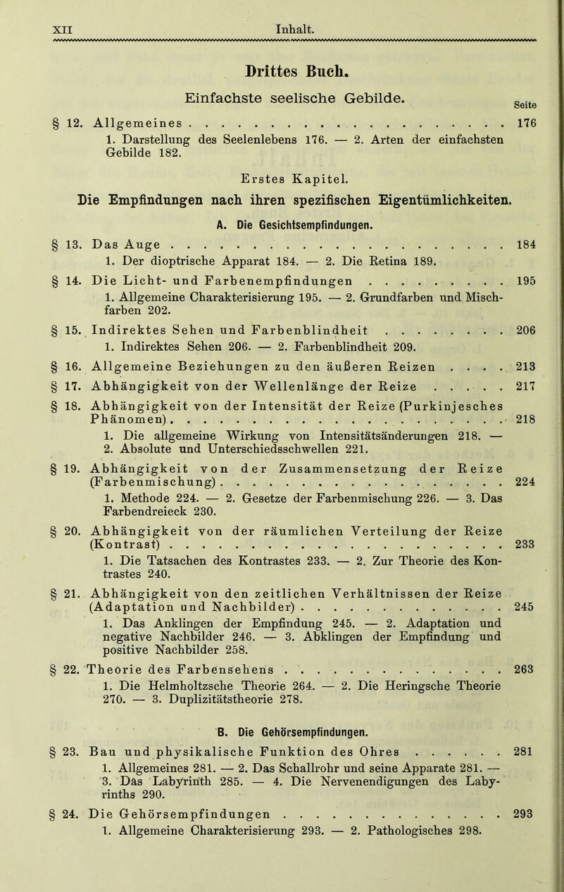 Drittes Buch. Einfachste seelische Gebilde. § 12. Allgemeines 176 1. Darstellung des Seelenlebens 176. — 2. Arten der einfachsten Gebilde 182. Erstes Kapitel. Die Empfindungen nach, ihren spezifischen Eigentümlichkeiten. A. Die Gesichtsempfindungen. § 13. Das Auge 184 1. Der dioptrische Apparat 184. — 2. Die Retina 189. § 14. Die Licht- und Farbenempfindungen 195 1. Allgemeine Charakterisierung 195. — 2. Grundfarben und Misch- farben 202. § 15. Indirektes Sehen und Farbenblindheit 206 1. Indirektes Sehen 206. — 2. Farbenblindheit 209. § 16. Allgemeine Beziehungen zu den äußeren Reizen .... 213 § 17. Abhängigkeit von der Wellenlänge der Reize 217 § 18. Abhängigkeit von der Intensität der Reize (Purkinjesches Phänomen) 218 1. Die allgemeine Wirkung von Intensitätsänderungen 218. — 2. Absolute und Unterschiedsschwellen 221. § 19. Abhängigkeit von der Zusammensetzung der Reize (Farbenmischung) 224 1. Methode 224. — 2. Gesetze der Farbenmischung 226. — 3. Das Farbendreieck 230. § 20. Abhängigkeit von der räumlichen Verteilung der Reize (Kontrast) 233 1. Die Tatsachen des Kontrastes 233. — 2. Zur Theorie des Kon- trastes 240. § 21. Abhängigkeit von den zeitlichen Verhältnissen der Reize (Adaptation und Nachbilder) 245 1. Das Anklingen der Empfindung 245. — 2. Adaptation und negative Nachbilder 246. — 3. Abklingen der Empfindung und positive Nachbilder 258. § 22. Theorie des Farbensehens 263 1. Die Helmholtzsche Theorie 264. — 2. Die Heringsche Theorie 270. — 3. Duplizitätstheorie 278. B. Die Gehöpsempfindungen. § 23. Bau und physikalische Funktion des Ohres 281 1. Allgemeines 281. — 2. Das Schallrohr und seine Apparate 281. — 3. Das Labyrinth 285. — 4. Die Nervenendigungen des Laby- rinths 290. § 24. Die Gehörsempfindungen 293 1. Allgemeine Charakterisierung 293. — 2. Pathologisches 298.