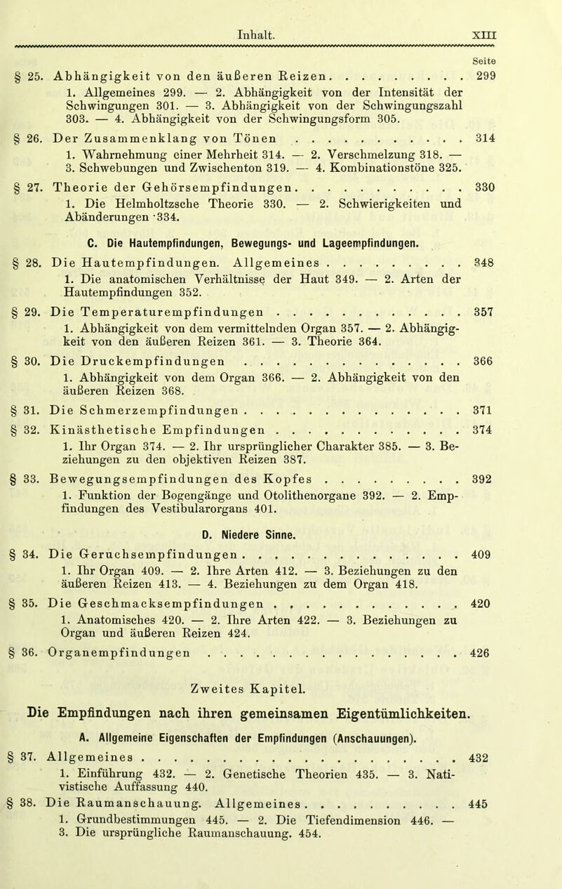 Seite § 25. Abhängigkeit von den äußeren Reizen 299 1. Allgemeines 299. — 2. Abhängigkeit von der Intensität der Schwingungen 301. — 3. Abhängigkeit von der Schwingungszahl 303. — 4. Abhängigkeit von der Schwingungsform 305. § 26. Der Zusammenklang von Tönen 314 1. Wahrnehmung einer Mehrheit 314. — 2. Verschmelzung 318. — 3. Schwebungen und Zwischenton 319. — 4. Kombinationstöne 325. § 27. Theorie der Gehörsempfindungen 330 1. Die Helmholtzsche Theorie 330. — 2. Schwierigkeiten und Abänderungen -334. C. Die Hautempfindungen, Bewegungs- und Lageempfindungen. § 28. Die Hautempfindungen. Allgemeines 348 1. Die anatomischen Verhältnisse der Haut 349. — 2. Arten der Hautempfindungen 352. § 29. Die Temperaturempfindungen 357 1. Abhängigkeit von dem vermittelnden Organ 357. — 2. Abhängig- keit von den äußeren Reizen 361. — 3. Theorie 364. § 30. Die Druckempfindungen 366 1. Abhängigkeit von dem Organ 366. — 2. Abhängigkeit von den äußeren Reizen 368. § 31. Die Schmerzempfindungen 371 § 32. Kinästhetische Empfindungen 374 1. Ihr Organ 374. — 2. Ihr ursprünglicher Charakter 385. — 3. Be- ziehungen zu den objektiven Reizen 387. § 33. Bewegungsempfindungen des Kopfes 392 1. Funktion der Bogengänge und Otolithenorgane 392. — 2. Emp- findungen des Vestibularorgans 401. D. Niedere Sinne. § 34. Die Geruchsempfindungen 409 1. Ihr Organ 409. — 2. Ihre Arten 412. — 3. Beziehungen zu den äußeren Reizen 413. — 4. Beziehungen zu dem Organ 418. § 35. Die Geschmacksempfindungen 420 1. Anatomisches 420. — 2. Ihre Arten 422. — 3. Beziehungen zu Organ und äußeren Reizen 424. § 36. Organempfindungen 426 Zweites Kapitel. Die Empfindungen nach ihren gemeinsamen Eigentümlichkeiten. A. Allgemeine Eigenschaften der Empfindungen (Anschauungen). § 37. Allgemeines 432 1. Einführung 432. — 2. Genetische Theorien 435. — 3. Nati- vistische Auffassung 440. § 38. Die Raumanschauung. Allgemeines 445 1. Grundbestimmungen 445. — 2. Die Tiefendimension 446. —