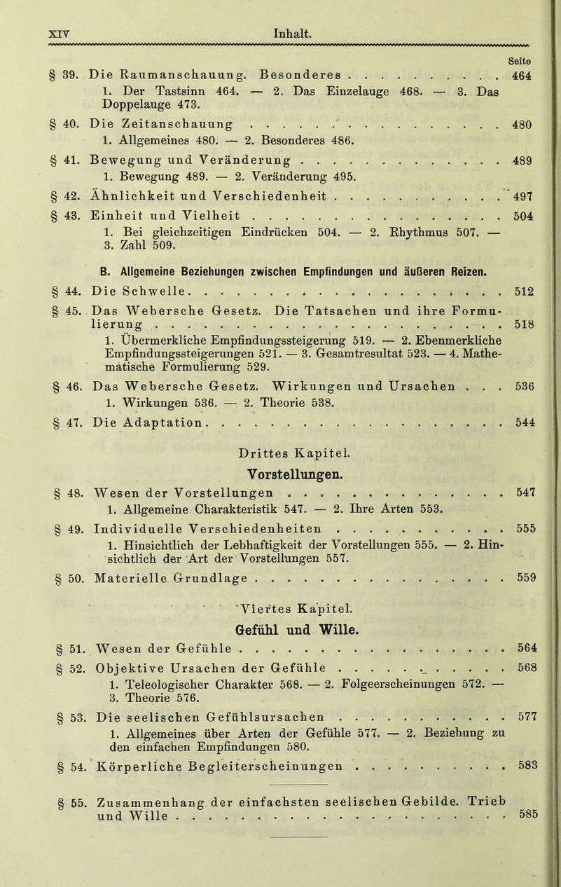 Seite § 39. Die Raumanschauung. Besonderes 464 1. Der Tastsinn 464, — 2. Das Einzelauge 468. — 3. Das Doppelauge 473. § 40. Die Zeitanschauung 480 1. Allgemeines 480. — 2. Besonderes 486, § 41. Bewegung und Veränderung 489 1. Bewegung 489. — 2. Veränderung 495. § 42. Ähnlichkeit und Verschiedenheit 497 § 43. Einheit und Vielheit 504 1. Bei gleichzeitigen Eindrücken 504. — 2. Rhythmus 507. — 3. Zahl 509. B. Allgemeine Beziehungen zwischen Empfindungen und äußeren Reizen. § 44, Die Schwelle 512 § 45. Das Wehersche Gesetz. Die Tatsachen und ihre Formu- lierung 518 1. Übermerkliche Empfindungssteigerung 519. — 2. Ebenmerkliehe Empfindungssteigerungen 521. — 3. Gesamtresultat 523. — 4. Mathe- matische Formulierung 529. § 46. Das Wehersche Gesetz. Wirkungen und Ursachen . . . 536 1. Wirkungen 536. — 2. Theorie 538. § 47. Die Adaptation 544 Drittes Kapitel. Vorstellungen. § 48. Wesen der Vorstellungen 547 1. Allgemeine Charakteristik 547. — 2. Ihre Arten 553, § 49. Individuelle Verschiedenheiten 555 1. Hinsichtlich der Lebhaftigkeit der Vorstellungen 555. — 2. Hin- sichtlich der Art der Vorstellungen 557. § 50. Materielle Grundlage 559 ■ ’Viei'tes Kapitel. Gefühl und Wille. § 51. Wesen der Gefühle 564 § 52. Objektive Ursachen der Gefühle 568 1. Teleologischer Charakter 568. — 2. Folgeerscheinungen 572. — 3. Theorie 576. § 53. Die seelischen Gefühlsursachen 577 1. Allgemeines über Arten der Gefühle 577. — 2. Beziehung zu den einfachen Empfindungen 580. § 54. Körperliche Begleiterscheinungen 583 § 55. Zusammenhang der einfachsten seelischen Gebilde. Trieb und Wille 585