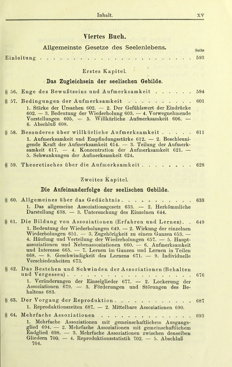 Viertes Buch. Allgemeinste Gesetze des Seelenlebens. Einleitung Erstes Kapitel. Das Zugleichsein der seelischen Gebilde. § 56. Enge des Bewußtseins und Aufmerksamkeit § 57. Bedingungen der Aufmerksamkeit 1. Stärke der Ursachen 602. — 2. Der Gefühlswert der Eindrücke 602. — 3. Bedeutung der Wiederholung 603. •— 4. Vorwegnehmende Vorstellungen 605. — 5. Willkürliche Aufmerksamkeit 606. — 6. Abschluß 608. § 58. Besonderes über willkürliche Aufmerksamkeit 1. Aufmerksamkeit und Empfindungsstärke 612. — 2. Beschleuni- gende Kraft der Aufmerksamkeit 614. — 3. Teilung der Aufmerk- samkeit 617. — 4. Konzentration der Aufmerksamkeit 621. — 5. Schwankungen der Aufmerksamkeit 624. § 59. Theoretisches über die Aufmerksamkeit Zweites Kapitel. Die Aufeinanderfolge der seelischen Gebilde. § 60. Allgemeines über das Gedächtnis 1. Das allgemeine Assoziationsgesetz 633. — 2. Herkömmliche Darstellung 638. — 3. Untersuchung des Einzelnen 644. § 61. Die Bildung von Assoziationen (Erfahren und Lernen). . 1. Bedeutung der Wiederholungen 649. — 2. Wirkung der einzelnen Wiederholungen 651. — 3. Zugehörigkeit zu einem Ganzen 653. — 4. Häufung und Verteilung der Wiederholungen 657. — 5. Haupt- assoziationen und Nebenassoziationen 660. — 6. Aufmerksamkeit und Interesse 665. — 7. Lernen im Ganzen und Lernen in Teilen 668. — 8. Geschwindigkeit des Lernens 671. — 9. Individuelle Verschiedenheiten 673. § 62. Das Bestehen und Schwinden der Assoziationen (Behalten undVergessen) 1. Veränderungen der Einzelglieder 677. — 2. Lockerung der Assoziationen 679. — 3. Förderungen und Störungen des Be- haltens 683. § 63. Der Vorgang der Eeproduktion 1. Reproduktionszeiten 687. — 2. Mittelbare Assoziationen 690. § 64. Mehrfache Assoziationen 1. Mehrfache Assoziationen mit gemeinschaftlichem Ausgangs- glied 694. — 2. Mehrfache Assoziationen mit gemeinschaftlichem Endglied 698. — 3. Mehrfache Assoziationen zwischen denselben Gliedern 700. — 4. Reproduktionsstatistik 702. — 5. Abschluß 704. Seite 593 594 601 611 628 633 649 676 687 693