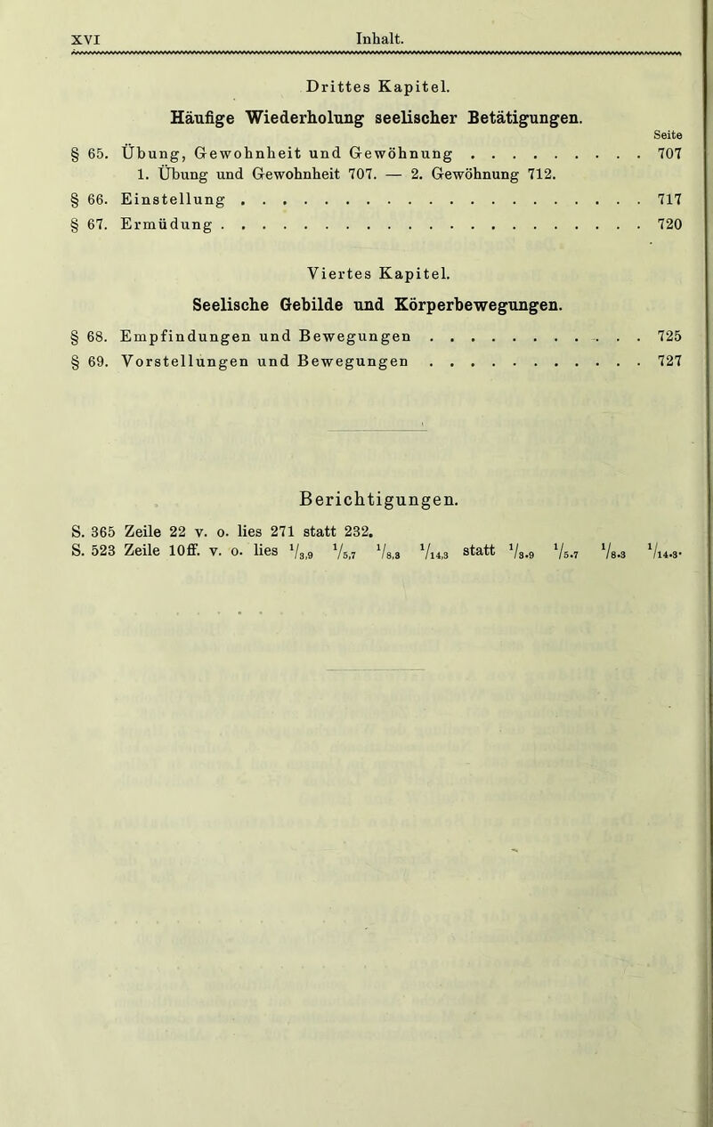 Drittes Kapitel. Häufige Wiederholung seelischer Setätigungen. Seite § 65. Übung, Grewohnheit und Gewöhnung 707 1. Übung und Gewohnheit 707. — 2. Gewöhnung 712. § 66. Einstellung 717 § 67. Ermüdung 720 Viertes Kapitel. Seelische Gebilde und Körperbewegungen. § 68. Empfindungen und Bewegungen 725 § 69. Vorstellungen und Bewegungen 727 Berichtigungen. S. 365 Zeile 22 v. o. lies 271 statt 232. S. 523 Zeile lOff. V. o. lies Vl4,S statt '/g.g Ys.3 */i4.3