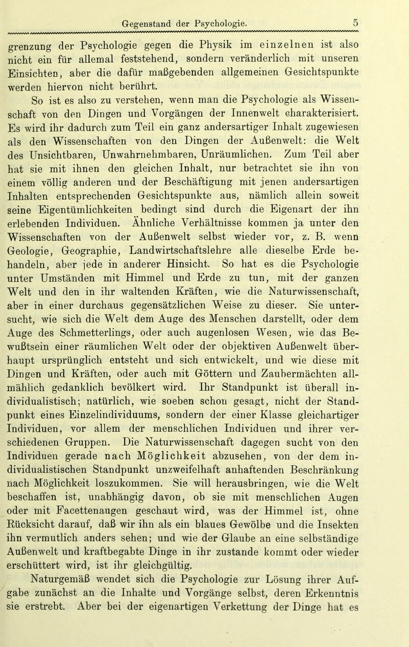 grenzung der Psychologie gegen die Physik im einzelnen ist also nicht ein für allemal feststehend, sondern veränderlich mit unseren Einsichten, aber die dafür maßgebenden allgemeinen Gesichtspunkte werden hiervon nicht berührt. So ist es also zu verstehen, wenn man die Psychologie als Wissen- schaft von den Dingen und Vorgängen der Innenwelt charakterisiert. Es wird ihr dadurch zum Teil ein ganz andersartiger Inhalt zugewiesen als den Wissenschaften von den Dingen der Außenwelt: die Welt des Unsichtbaren, Unwahrnehmbaren, Unräumlichen. Zum Teil aber hat sie mit ihnen den gleichen Inhalt, nur betrachtet sie ihn von einem völlig anderen und der Beschäftigung mit jenen andersartigen Inhalten entsprechenden Gesichtspunkte aus, nämlich allein soweit seine Eigentümlichkeiten bedingt sind durch die Eigenart der ihn erlebenden Individuen. Ähnliche Verhältnisse kommen ja unter den Wissenschaften von der Außenwelt selbst wieder vor, z. B. wenn Geologie, Geographie, Landwirtschaftslehre alle dieselbe Erde be- handeln, aber jede in anderer Hinsicht. So hat es die Psychologie unter Umständen mit Himmel und Erde zu tun, mit der ganzen Welt und den in ihr waltenden Kräften, wie die Naturwissenschaft, aber in einer durchaus gegensätzlichen Weise zu dieser. Sie unter- sucht, wie sich die Welt dem Auge des Menschen darstellt, oder dem Auge des Schmetterlings, oder auch augenlosen Wesen, wie das Be- wußtsein einer räumlichen Welt oder der objektiven Außenwelt über- haupt ursprünglich entsteht und sich entwickelt, und wie diese mit Dingen und Kräften, oder auch mit Göttern und Zauhermächten all- mählich gedanklich bevölkert wird. Ihr Standpunkt ist überall in- dividualistisch; natürlich, wie soeben schon gesagt, nicht der Stand- punkt eines Einzelindividuums, sondern der einer Klasse gleichartiger Individuen, vor allem der menschlichen Individuen und ihrer ver- schiedenen Gruppen. Die Naturwissenschaft dagegen sucht von den Individuen gerade nach Möglichkeit abzusehen, von der dem in- dividualistischen Standpunkt unzweifelhaft anhaftenden Beschränkung nach Möglichkeit loszukommen. Sie will herausbringen, wie die Welt beschafPen ist, unabhängig davon, ob sie mit menschlichen Augen oder mit Facettenaugen geschaut wird, was der Himmel ist, ohne Kücksicht darauf, daß wir ihn als ein blaues Gewölbe und die Insekten ihn vermutlich anders sehen; und wie der Glaube an eine selbständige Außenwelt und kraftbegabte Dinge in ihr zustande kommt oder wieder erschüttert wird, ist ihr gleichgültig. Naturgemäß wendet sich die Psychologie zur Lösung ihrer Auf- gabe zunächst an die Inhalte und Vorgänge selbst, deren Erkenntnis sie erstrebt. Aber bei der eigenartigen Verkettung der Dinge hat es