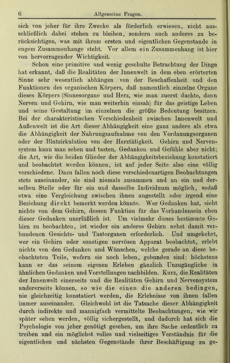 sich von jeher für ihre Zwecke als förderlich erwiesen, nicht aus- schließlich dabei stehen zu bleiben, sondern auch anderes zu be- rücksichtigen, was mit ihrem ersten und eigentlichen Gegenstände in engem Zusammenhänge steht. Vor allem ein Zusammenhang ist hier von hervorragender Wichtigkeit. Schon eine primitive und wenig geschulte Betrachtung der Dinge hat erkannt, daß die Realitäten der Innenwelt in dem eben erörterten Sinne sehr wesentlich abhängen von der Beschaffenheit und den Funktionen des organischen Körpers, daß namentlich einzelne Organe dieses Körpers (Sinnesorgane und Herz, wie man zuerst dachte, dann Nerven und Gehirn, wie man weiterhin einsah) für das geistige Leben und seine Gestaltung im einzelnen die größte Bedeutung besitzen. Bei der charakteristischen Verschiedenheit zwischen Innenwelt und Außenwelt ist die Art dieser Abhängigkeit eine ganz andere als etwa die Abhängigkeit der Nahrungsaufnahme von den Verdauungsorganen oder der Blutzirkulation von der Herztätigkeit. Gehirn und Nerven- system kann man sehen und tasten, Gedanken und Gefühle aber nicht; die Art, wie die beiden Glieder der Abhängigkeitsbeziehung konstatiert und beobachtet werden können, ist auf jeder Seite also eine völlig verschiedene. Dazu fallen noch diese verschiedenartigen Beobachtungen stets auseinander, sie sind niemals zusammen und an ein und der- selben Stelle oder für ein und dasselbe Individuum möglich, sodaß etwa eine Vergleichung zwischen ihnen angestellt oder irgend eine Beziehung direkt bemerkt werden könnte. Wer Gedanken hat, sieht nichts von dem Gehirn, dessen Funktion für das Vorhandensein eben dieser Gedanken unerläßlich ist. Um vielmehr dieses bestimmte Ge- hirn zu beobachten, ist wieder ein anderes Gehirn nebst damit ver- bundenen Gesichts- und Tastorganen erforderlich. Und umgekehrt, wer ein Gehirn oder sonstigen nervösen Apparat beobachtet, erlebt nichts von den Gedanken und Wünschen, welche gerade an diese be- obachteten Teile, wofern sie noch leben, gebunden sind; höchstens kann er das seinem eigenen Erleben gänzlich Unzugängliche in ähnlichen Gedanken und Vorstellungen nachbilden. Kurz, die Realitäten der Innenwelt einerseits und die Realitäten Gehirn und Nervensystem andererseits können, so wie die einen die anderen bedingen, nie gleichzeitig konstatiert werden, die Erlebnisse von ihnen fallen immer auseinander. Gleichwohl ist die Tatsache dieser Abhängigkeit durch indirekte und mannigfach vermittelte Beobachtungen, wie wir später sehen werden, völlig sichergestellt, und dadurch hat sich die Psychologie von jeher genötigt gesehen, um ihre Sache ordentlich zu treiben und ein möglichst volles und vielseitiges Verständnis für die eigentlichen und nächsten Gegenstände ihrer Beschäftigung zu ge-