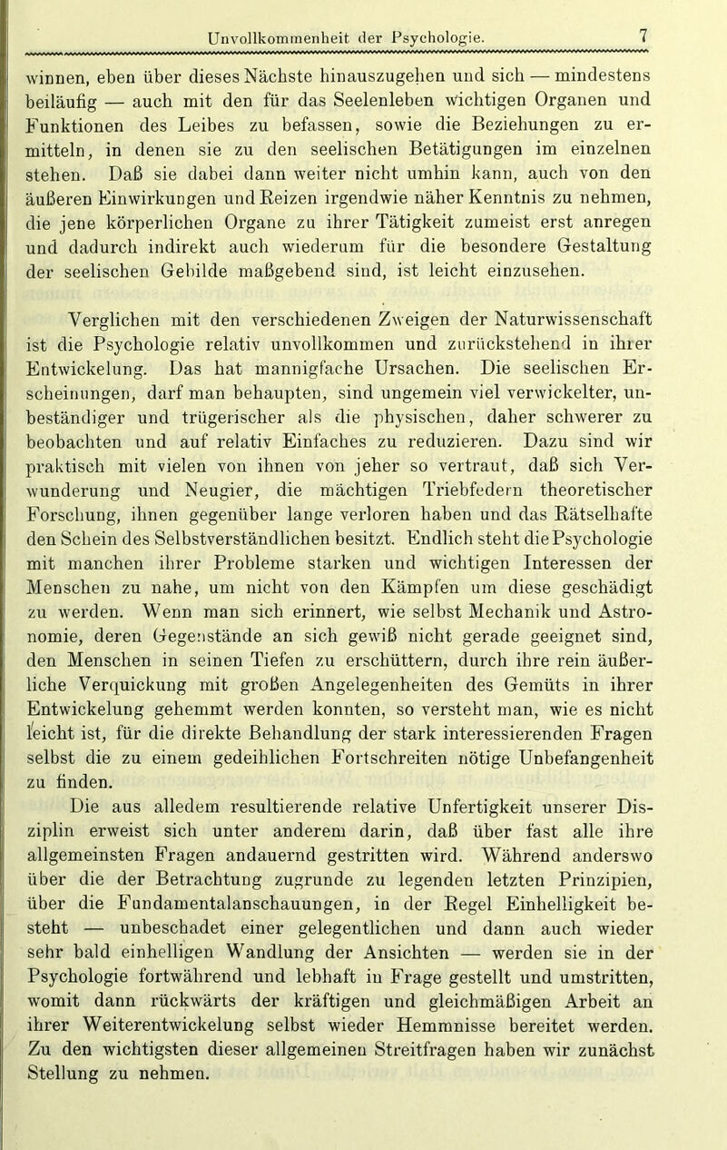 Unvollkommenheit der Psychologie. r.'rr. wiTiri Ar.*iA*u*A*/f-~ -arLarü*Lr.riAruvv*j'*Lri*i*i*i*i*i^t*T*i*i*******'*'**** winnen, eben über dieses Nächste hinauszugehen und sich — mindestens beiläufig — auch mit den für das Seelenleben wichtigen Organen und Funktionen des Leibes zu befassen, sowie die Beziehungen zu er- mitteln, in denen sie zu den seelischen Betätigungen im einzelnen stehen. Daß sie dabei dann weiter nicht umhin kann, auch von den äußeren Einwirkungen und Beizen irgendwie näher Kenntnis zu nehmen, die jene körperlichen Organe zu ihrer Tätigkeit zumeist erst anregen und dadurch indirekt auch wiederum für die besondere Gestaltung der seelischen Gebilde maßgebend sind, ist leicht einzusehen. Verglichen mit den verschiedenen Zweigen der Naturwissenschaft ist die Psychologie relativ unvollkommen und zurückstehend in ihier Entwickelung. Das hat mannigfache Ursachen. Die seelischen Er- scheinungen, darf man behaupten, sind ungemein viel verwickelter, un- beständiger und trügerischer als die physischen, daher schwerer zu beobachten und auf relativ Einfaches zu reduzieren. Dazu sind wir praktisch mit vielen von ihnen von jeher so vertraut, daß sich Ver- wunderung und Neugier, die mächtigen Triebfedern theoretischer Forschung, ihnen gegenüher lange verloren haben und das Eätselhafte den Schein des Selbstverständlichen besitzt. Endlich steht die Psychologie mit manchen ihrer Probleme starken und wichtigen Interessen der Menschen zu nahe, um nicht von den Kämpfen um diese geschädigt zu werden. Wenn man sich erinnert, wie selbst Mechanik und Astro- nomie, deren Gegenstände an sich gewiß nicht gerade geeignet sind, den Menschen in seinen Tiefen zu erschüttern, durch ihre rein äußer- liche Verquickung mit großen Angelegenheiten des Gemüts in ihrer Entwickelung gehemmt werden konnten, so versteht man, wie es nicht Reicht ist, für die direkte Behandlung der stark interessierenden Fragen selbst die zu einem gedeihlichen Fortschreiten nötige Unbefangenheit zu finden. Die aus alledem resultierende relative Unfertigkeit unserer Dis- ziplin erweist sich unter anderem darin, daß über fast alle ihre allgemeinsten Fragen andauernd gestritten wird. Während anderswo über die der Betrachtung zugrunde zu legenden letzten Prinzipien, über die Fundamentalanschauungen, in der Eegel Einhelligkeit be- steht — unbeschadet einer gelegentlichen und dann auch wieder sehr bald einhelligen Wandlung der Ansichten — werden sie in der Psychologie fortwährend und lebhaft in Frage gestellt und umstritten, womit dann rückwärts der kräftigen und gleichmäßigen Arbeit an ihrer Weiterentwickelung selbst wieder Hemmnisse bereitet werden. Zu den wichtigsten dieser allgemeinen Streitfragen haben wir zunächst Stellung zu nehmen.