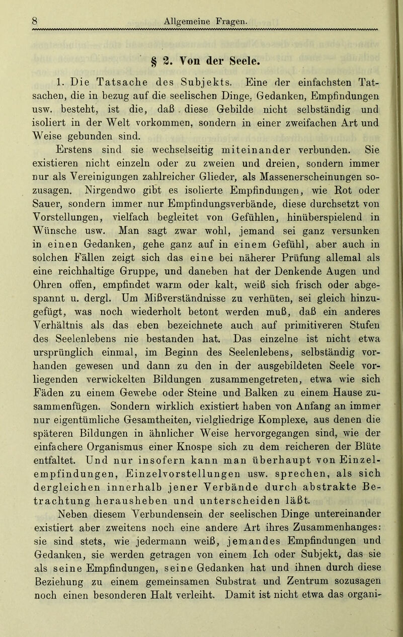 § 3. Von der Seele. 1. Die Tatsache des Subjekts. Eine der einfachsten Tat- sachen, die in bezug auf die seelischen Dinge, Gedanken, Empfindungen usw. besteht, ist die, daß . diese Gebilde nicht selbständig und isoliert in der Welt Vorkommen, sondern in einer zweifachen Art und Weise gebunden sind. Erstens sind sie wechselseitig miteinander verbunden. Sie existieren nicht einzeln oder zu zweien und dreien, sondern immer nur als Vereinigungen zahlreicher Glieder, als Massenerscheinungen so- zusagen. Nirgendwo gibt es isolierte Empfindungen, wie Rot oder Sauer, sondern immer nur Empfindungsverbände, diese durchsetzt von Vorstellungen, vielfach begleitet von Gefühlen, hinüberspielend in Wünsche usw. Man sagt zwar wohl, jemand sei ganz versunken in einen Gedanken, gehe ganz auf in einem Gefühl, aber auch in solchen Fällen zeigt sich das eine bei näherer Prüfung allemal als eine reichhaltige Gruppe, und daneben hat der Denkende Augen und Ohren offen, empfindet warm oder kalt, weiß sich frisch oder abge- spannt u. dergl. Um Mißverständnisse zu verhüten, sei gleich hinzu- gefügt, was noch wiederholt betont werden muß, daß ein anderes Verhältnis als das eben bezeichnete auch auf primitiveren Stufen des Seelenlebens nie bestanden hat. Das einzelne ist nicht etwa ursprünglich einmal, im Beginn des Seelenlebens, selbständig vor- handen gewesen und dann zu den in der ausgebildeten Seele vor- liegenden verwickelten Bildungen zusammengetreten, etwa wie sich Fäden zu einem Gewebe oder Steine und Balken zu einem Hause zu- sammenfügen. Sondern wirklich existiert haben von Anfang an immer nur eigentümliche Gesamtheiten, vielgliedrige Komplexe, aus denen die späteren Bildungen in ähnlicher Weise hervorgegangen sind, wie der einfachere Organismus einer Knospe sich zu dem reicheren der Blüte entfaltet. Und nur insofern kann man überhaupt von Einzel- empfindungen, Einzelvorstellungen usw. sprechen, als sich dergleichen innerhalb jener Verbände durch abstrakte Be- trachtung herausheben und unterscheiden läßt. Neben diesem Verbundensein der seelischen Dinge untereinander existiert aber zweitens noch eine andere Art ihres Zusammenhanges: sie sind stets, wie jedermann weiß, jemandes Empfindungen und Gedanken, sie werden getragen von einem Ich oder Subjekt, das sie als seine Empfindungen, seine Gedanken hat und ihnen durch diese Beziehung zu einem gemeinsamen Substrat und Zentrum sozusagen noch einen besonderen Halt verleiht. Damit ist nicht etwa das organi-
