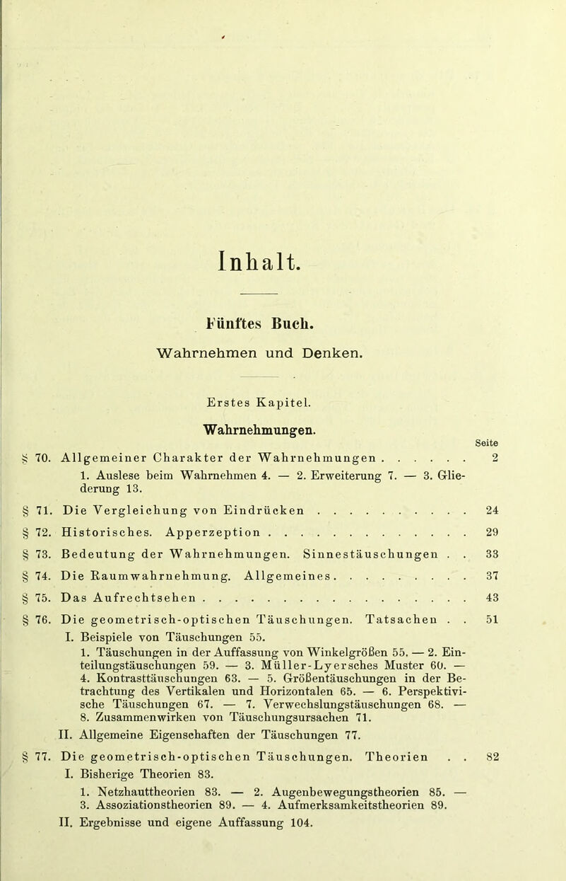 Inhalt. Fünftes Buch. Wahrnehmen und Denken. Erstes Kapitel. Wahrnehmungen. S 70. Allgemeiner Charakter der Wahrnehmungen 1. Auslese beim Wahrnehmen 4. — 2. Erweiterung 7. — 3. Glie- derung 13. Seite 2 § 71. Die Vergleichung von Eindrücken 24 § 72. Historisches. Apperzeption 29 § 73. Bedeutung der Wahrnehmungen. Sinnestäuschungen . . 33 § 74. Die Raum Wahrnehmung. Allgemeines 37 § 75. Das Aufrechtsehen 43 § 76. Die geometrisch-optischen Täuschungen. Tatsachen . . 51 I. Beispiele von Täuschungen 55. 1. Täuschungen in der Auffassung von Winkelgrößen 55. — 2. Ein- teilungstäuschungen 59. — 3. Müller-Lyersches Muster 60. — 4. Kontrasttäuschungen 63. — 5. Größentäuschungen in der Be- trachtung des Vertikalen und Horizontalen 65. — 6. Perspektivi- sche Täuschungen 67. — 7. Verwechslungstäuschungen 68. — 8. Zusammenwirken von Täuschungsursachen 71. II. Allgemeine Eigenschaften der Täuschungen 77. § 77. Die geometrisch-optischen Täuschungen. Theorien . . 82 I. Bisherige Theorien 83. 1. Netzhauttheorien 83. — 2. Augenbewegungstheorien 85. — 3. Assoziationstheorien 89. — 4. Aufmerksamkeitstheorien 89.