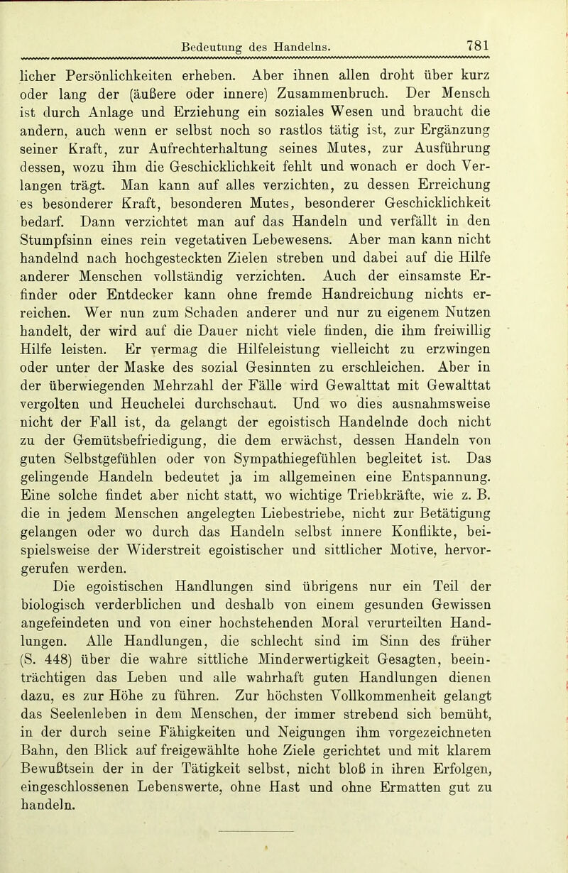 licher Persönlichkeiten erheben. Aber ihnen allen droht über kurz oder lang der (äußere oder innere) Zusammenbruch. Der Mensch ist durch Anlage und Erziehung ein soziales Wesen und braucht die andern, auch wenn er selbst noch so rastlos tätig ist, zur Ergänzung seiner Kraft, zur Aufrechterhaltung seines Mutes, zur Ausführung dessen, wozu ihm die Geschicklichkeit fehlt und wonach er doch Ver- langen trägt. Man kann auf alles verzichten, zu dessen Erreichung es besonderer Kraft, besonderen Mutes, besonderer Geschicklichkeit bedarf. Dann verzichtet man auf das Handeln und verfällt in den Stumpfsinn eines rein vegetativen Lebewesens. Aber man kann nicht handelnd nach hochgesteckten Zielen streben und dabei auf die Hilfe anderer Menschen vollständig verzichten. Auch der einsamste Er- finder oder Entdecker kann ohne fremde Handreichung nichts er- reichen. Wer nun zum Schaden anderer und nur zu eigenem Nutzen handelt, der wird auf die Dauer nicht viele finden, die ihm freiwillig Hilfe leisten. Er vermag die Hilfeleistung vielleicht zu erzwingen oder unter der Maske des sozial Gesinnten zu erschleichen. Aber in der überwiegenden Mehrzahl der Fälle wird Gewalttat mit Gewalttat vergolten und Heuchelei durchschaut. Und wo dies ausnahmsweise nicht der Fall ist, da gelangt der egoistisch Handelnde doch nicht zu der Gemütsbefriedigung, die dem erwächst, dessen Handeln von guten Selbstgefühlen oder von Sympathiegefühlen begleitet ist. Das gelingende Handeln bedeutet ja im allgemeinen eine Entspannung. Eine solche findet aber nicht statt, wo wichtige Triebkräfte, wie z. B. die in jedem Menschen angelegten Liebestriebe, nicht zur Betätigung gelangen oder wo durch das Handeln selbst innere Konflikte, bei- spielsweise der Widerstreit egoistischer und sittlicher Motive, hervor- gerufen werden. Die egoistischen Handlungen sind übrigens nur ein Teil der biologisch verderblichen und deshalb von einem gesunden Gewissen angefeindeten und von einer hochstehenden Moral verurteilten Hand- lungen. Alle Handlungen, die schlecht sind im Sinn des früher (S. 448) über die wahre sittliche Minderwertigkeit Gesagten, beein- trächtigen das Leben und alle wahrhaft guten Handlungen dienen dazu, es zur Höhe zu führen. Zur höchsten Vollkommenheit gelangt das Seelenleben in dem Menschen, der immer strebend sich bemüht, in der durch seine Fähigkeiten und Neigungen ihm vorgezeichneten Bahn, den Blick auf freigewählte hohe Ziele gerichtet und mit klarem Bewußtsein der in der Tätigkeit selbst, nicht bloß in ihren Erfolgen, eingeschlossenen Lebenswerte, ohne Hast und ohne Ermatten gut zu handeln.