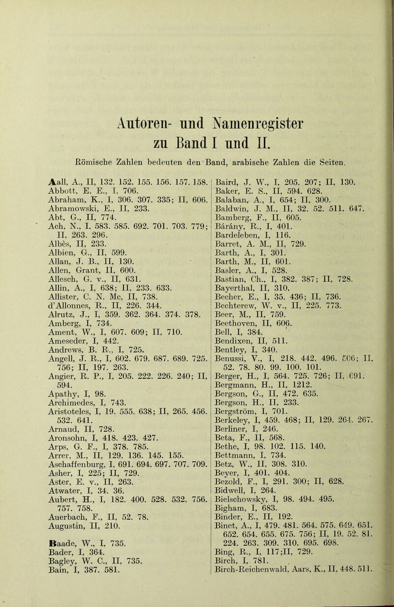 Autoren- und Namenregister zu Baud I und II. Römische Zahlen bedeuten den Band, arabische Zahlen die Seiten. Aall, A., II, 132. 152. 155. 156. 157. 158. Abbott, E. E., I, 706. Abraham, K., I, 306. 307. 335; II, 606. Abramowski, E., II, 233. Abt, G., II, 774. Ach, N„ I, 583. 585. 692. 701. 703. 779; II, 263. 296. Albes, II, 233. Albien, GL, II, 599. Allan, J. B., II, 130. Allen, Grant, II, 600. Allesch, G. v., II, 631. Allin, A„ I, 638; II, 233. 633. Allister, C. N. Mc, II, 738. d’Allonnes, R., II, 226. 344. Alrutz, J„ I, 359. 362. 364. 374. 378. Amberg, I, 734. Ament, W., I, 607. 609; II, 710. Ameseder, I, 442. Andrews, B. R., I, 725. Angell, J. R„ I, 602. 679. 687. 689. 725. 756; II, 197. 263. Angier, R. P„ I, 205. 222. 226. 240; II, 594. Apathy, I, 98. Archimedes, I, 743. Aristoteles, I, 19. 555. 638; II, 265. 456. 532. 641. Arnaud, II, 728. Aronsohn, I, 418. 423. 427. Arps, G. F., I, 378. 785. Arrer, M., II, 129. 136. 145. 155. Aschaffenburg, I, 691. 694. 697. 707. 709. Asher, I, 225; II, 729. Aster, E. v., II, 263. Atwater, I, 34. 36. Aubert, H., I, 182. 400. 528. 532. 756. 757. 758. Auerbach, F., II, 52. 78. Augustin, II, 210. Baade, W., I, 735. Bader, I, 364. Bagley, W. C., II, 735. Bain, I, 387. 581. Baird, J. W., I, 205. 207; II, 130. Baker, E. S., II, 594. 628. Balaban, A., I, 654; II, 300. Baldwin, J. M„ II, 32. 52. 511. 647. Bamberg, F., II, 605. Baräny, R., I, 401. Bardeleben, I, 116. Barret, A. M., II, 729. Barth, A., I, 301. Barth, M., II, 601. Basler, A., I, 528. Bastian, Ch., I, 382. 387; II, 728. Bayerthal, II, 310. Becher, E„ I, 35. 436; II, 736. Bechterew, W. v., II, 225. 773. Beer, M., II, 759. Beethoven, II, 606. Bell, I, 384. Bendixen, II, 511. Bentley, I, 340. Benussi, V., I, 218. 442. 496. £06; II, 52. 78. 80. 99. 100. 101. Berger, H., I, 564. 725. 726; II, C91. Bergmann, H., II, 1212. Bergson, G„ II, 472. 635. Bergson, H., II, 233. Bergström, I, 701. Berkeley, I, 459. 468; II, 129. 264. 267. Berliner, I, 246. Beta, F., II, 568. Bethe, I, 98. 102. 115. 140. Bettmann, I, 734. Betz, W., II, 308. 310. Beyer, I, 401. 404. Bezold, F., I, 291. 300; II, 628. Bidwell, I, 264. Bielschowsky, I, 98. 494. 495. Bigham, I, 683. Binder, E„ II, 192. Binet, A„ I, 479. 481. 564. 575. 649. 651. 652. 654. 655. 675. 756; II, 19. 52. 81. 224. 263. 309. 310. 695. 698. Bing, R„ I, 117 ;II, 729. Birch, I, 781. Birch-Reichenwald, Aars, K., II, 448. 511.