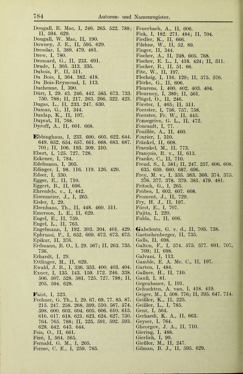 Dougall, R. Mac, I, 246. 265. 522. 788; II, 594. 629. Dougall, W. Mac, II, 190. Downey, J. E., II, 595. 629. Dresslar, I, 389. 479. 481. Drew, I, 780. Dromard, G., II, 233. 691. Drude, I, 305. 313. 335. Dubois, P.. II, 511. Du Bois, I, 364. 382. 418. Du Bois-Reymond, I, 113. Duchenne, I, 390. Dürr, I, 29. 43. 246. 442. 585. 673. 733. 750. 788; II, 217. 263. 266. 322. 423. Dugas, L., II, 233. 247. 630. Dumas, G., II, 344. Dunlap, K., II, 197. Duprat, II, 768. Dyroff, A., II, 601. 668. Ebbinghaus, I, 233. 600. 605. 622. 644. 649. 652. 654. 657. 661. 668. 683. 687. 701; II, 106. 193. 309. 310. Ebert, 1, 725. 727. 728. Eckener, I, 784. Edelmann, I, 305. Edinger, I, 98. 116. 119. 126. 420. Edser, I, 330. Egger, E., II, 710. Eggert, B., II, 696. Ehrenfels, v., I, 442. Eisenmeier, J., I, 265. Eisler, I, 29. Elsenhans, Th., II, 448. 460. 511. Emerson, L. E., II, 629. Engel, E., II, 759. Engel, L., II, 765. Engelmann, I, 192. 303. 304. 401. 429. Ephrussi, P„ I, 652. 669. 672. 673. 675. Epikur, II, 376. Erdmann, B. 0., I, 29. 567; II, 263. 735. 736. Erhardt, I, 29. Ettlinger, M., II, 629. Ewald, J. R„ I, 336. 353. 400. 403. 404. Exner, I, 135. 143. 159. 172. 246. 338. 506. 507. 528. 581. 725. 727. 788; II, 205. 594. 628. Faist, I, 323. Fechner, G. Th., I, 29. 67. 69. 77. 85. 87. 215. 247. 258. 268. 399. 510. 567. 574. 598. 600. 603. 604. 605. 606. 610. 615. 616. 617. 618. 621. 623. 624. 627. 730. 764. 765. 788; II, 325. 591. 592. 593. 628. 642. 643. 644. Feis, O., II, 661. F6re, I, 564. 565. Fernald, G. M., I, 205. Ferree, C. E., I, 259. 785. Feuerbach, A., II, 606. Fick, I, 182. 271. 484; II, 704. Fiedler, K., II, 666. Filehne, W., II, 52. 89. Finger, II, 344. Fischer, A., II, 248. 605. 768. Fischer, E. L., I, 418. 424; II, 511. Fischer, R., II, 51. 66. Fite, W., II, 197. Flechsig, I, 116. 129; II, 575. 576. Flörke, G., II, 606. Flourens, I, 400. 402. 403. 404. Flournoy, I, 389; II, 561. Flügel, 0., II, 246. Förster, I, 465; II, 511. Foerster, I, 756. 757. 758. Foerster, Fr. W., II, 445. Fonsegrive, G. L., II, 472. Foucault, I, 77. . Fouillee, A., II, 460. Fourier, I, 310. Frankel, II, 608. Fraenkel, M., II, 773. Francois, R. v., II, 613. Franke, C., II, 710. Freud, S., I, 581; II, 247. 257. 606. 608. 635. 659. 660. 687. 696. Frey, M. v„ I, 355. 363. 366. 374. 375. 376. 377. 378. 379. 381. 479. 481. Fritsch, G., I, 265. Fröbes, I, 603. 607. 608. Froment, J., II, 729. Fry, H. J„ II, 197. Fürst, E., I, 707. Fujita, I, 220. Fulda, L., II, 606. Gabelentz, G. v. d., II, 705. 738. Gaetschenberger, II, 735. Ga 11s, II, 698. Galton, F., I, 574. 575. 577. 691. 707. 709; II, 698. Galvani, I, 113. Gamble, E. A. Mc. C., II, 197. Garten, I, 484. Gaßner, H„ II, 710. Gauß, I, 81. Gegenbauer, I, 191. . Gebuchten, A. van, I, 418. 419. Geiger, M„ I, 508. 776; II, 395. 647. 714. Geißler, K„ II, 225. Geißler, L., I, 785. Gent, I, 564. Gerhardi, K. A„ II, 663. Geyser, I, 764. Gheorgov, J. A., II, 710. Giering, I, 488. Gierlich, I, 99. Gießler, M., II, 247. Gilman, B. J., II, 595. 629.