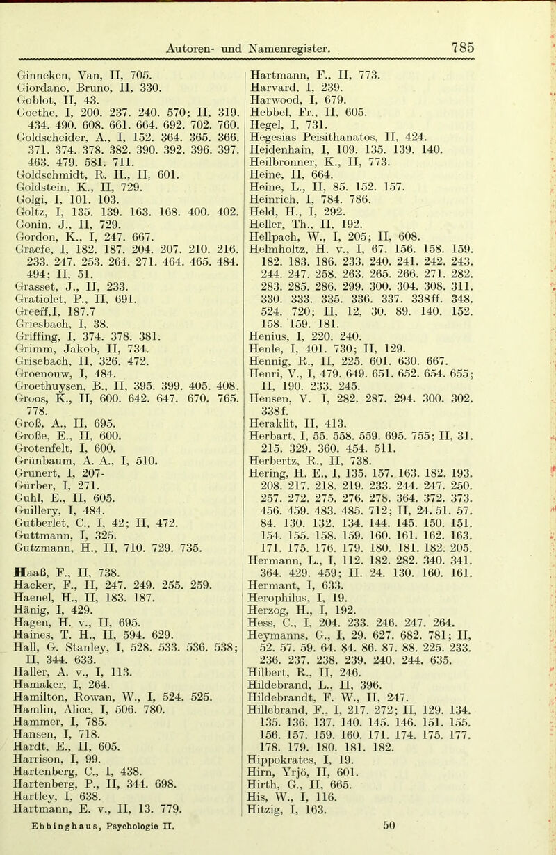 Ginneken, Van, II, 705. Giordano, Bruno, II, 330. Goblot, II, 43. Goethe, I, 200. 237. 240. 570; II, 319. 434. 490. 608. 661. 664. 692. 702. 760. Goldscheider, A., I, 152. 364. 365. 366. 371. 374.. 378. 382. 390. 392. 396. 397. 463. 479. 581. 711. Goldschmidt, R. H., II. 601. Goldstein, K., II, 729. Golgi, I, 101. 103. Goltz, I, 135. 139. 163. 168. 400. 402. Gonin, J., II, 729. Gordon, K„ I, 247. 667. Graefe, I, 182. 187. 204. 207. 210. 216. 233. 247. 253. 264. 271. 464. 465. 484. 494; II, 51. Grasset, J., II, 233. Gratiolet, P., II, 691. Greeff,I, 187.7 Griesbach, I, 38. Griffing, I, 374. 378. 381. Grimm, Jakob, II, 734. Grisebach, II, 326. 472. Groenouw, I, 484. Groethuysen, B., II, 395. 399. 405. 408. Groos, K., II, 600. 642. 647. 670. 765. 778. Groß, A., II, 695. Große, E., II, 600. Grotenfelt, I, 600. Grünbaum, A. A., I, 510. Grilliert, I, 207- Gürber, I, 271. Guhl, E., II, 605. Guillery, I, 484. Gutberiet, C., I, 42; II, 472. Guttmann, I, 325. Gutzmann, H., II, 710. 729. 735. Haaß, F., II, 738. Hacker, F., II, 247. 249. 255. 259. Haenel, H., II, 183. 187. Hänig, I, 429. Hagen, H. v., II, 695. Haines, T. H„ II, 594. 629. Hall, G. Stanley, I, 528. 533. 536. 538; II, 344. 633. Haller, A. v., I, 113. Hamaker, I, 264. Hamilton, Rowan, W., I, 524. 525. Hamlin, Alice, I, 506. 780. Hammer, I, 785. Hansen, I, 718. Hardt, E., II, 605. Harrison, I, 99. Hartenberg, C., I, 438. Hartenberg, P., II, 344. 698. Hartley, I, 638. Hartmann, E. v., II, 13. 779. Ebbinghaus, Psychologie II. Hartmann, F.. II, 773. Harvard, I, 239. Harwood, I, 679. Hebbel, Fr., II, 605. Hegel, I, 731. Hegesias Peisithanatos, II, 424. Heidenhain, I, 109. 135. 139. 140. Heilbronner, K., II, 773. Heine, II, 664. Heine, L., II, 85. 152. 157. Heinrich, I, 784. 786. Held, H„ I, 292. Heller, Th., II, 192. Hellpach, W., I, 205; II, 608. Helmholtz, H. v„ I, 67. 156. 158. 159. 182. 183. 186. 233. 240. 241. 242. 243. 244. 247. 258. 263. 265. 266. 271. 282. 283. 285. 286. 299. 300. 304. 308. 311. 330. 333. 335. 336. 337. 338ff. 348. 524. 720; II, 12, 30. 89. 140. 152. 158. 159. 181. Henius, I, 220. 240. Henle, I, 401. 730; II, 129. Hennig, R„ II, 225. 601. 630. 667. Henri, V., 1, 479. 649. 651. 652. 654. 655; II, 190. 233. 245. Hensen, V. I, 282. 287. 294. 300. 302. 3381. Heraklit, II, 413. Herbart, I, 55. 558. 559. 695. 755; II, 31. 215. 329. 360. 454. 511. Herbertz, R., II, 738. Hering, H. E„ I, 135. 157. 163. 182. 193. 208. 217. 218. 219. 233. 244. 247. 250. 257. 272. 275. 276. 278. 364. 372. 373. 456. 459. 483. 485. 712; II, 24.51. 57. 84. 130. 132. 134. 144. 145. 150. 151. 154. 155. 158. 159. 160. 161. 162. 163. 171. 175. 176. 179. 180. 181. 182. 205. Hermann, L„ I, 112. 182. 282. 340. 341. 364. 429. 459; II. 24. 130. 160. 161. Hermant, I, 633. Herophilus, I, 19. Herzog, H., I, 192. Hess, C., I, 204. 233. 246. 247. 264. Heyinanns, G., I, 29. 627. 682. 781; II, 52. 57. 59. 64. 84. 86. 87. 88. 225. 233. 236. 237. 238. 239. 240. 244. 635. Hilbert, R., II, 246. Hildebrand, L., II, 396. Hildebrandt, F. W„ II, 247. Hillebrand, F„ I, 217. 272; II, 129. 134. 135. 136. 137. 140. 145. 146. 151. 155. 156. 157. 159. 160. 171. 174. 175. 177. 178. 179. 180. 181. 182. Hippokrates, I, 19. Hirn, Yrjö, II, 601. Hirth, G., II, 665. His, W., I, 116. Hitzig, I, 163. 50