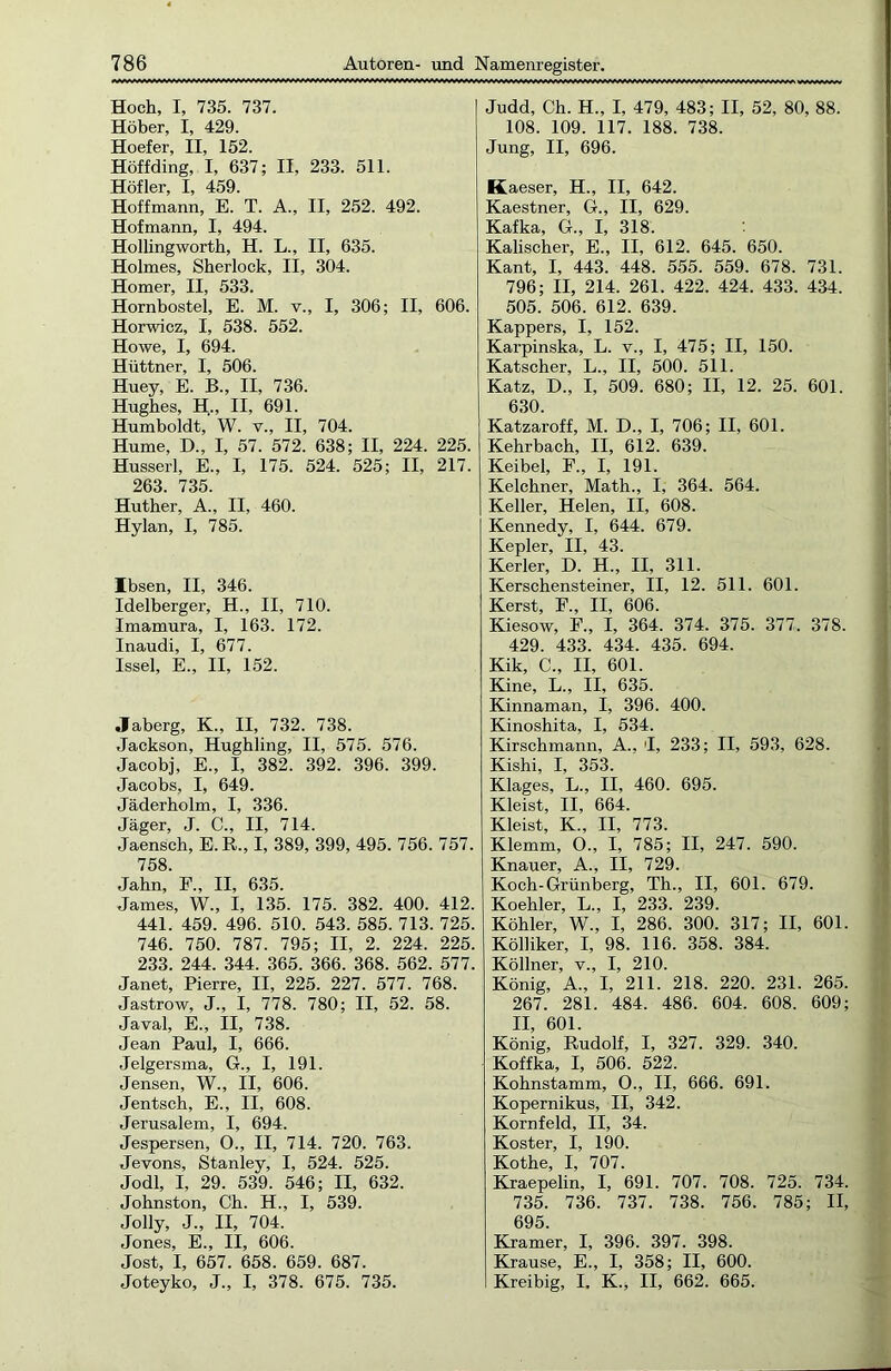 Hoch, I, 735. 737. Höher, I, 429. Hoefer, II, 152. Höffding, I, 637; II, 233. 511. Höfler, I, 459. Hoffmann, E. T. A., II, 252. 492. Hofmann, I, 494. Hollingworth, H. L., II, 635. Holmes, Sherlock, II, 304. Homer, II, 533. Hornbostel, E. M. v., I, 306; II, 606. Horwicz, I, 538. 552. Howe, I, 694. Hüttner, I, 506. Huey, E. B., II, 736. Hughes, H„ II, 691. Humboldt, W. v., II, 704. Hume, D„ I, 57. 572. 638; II, 224. 225. Husserl, E., I, 175. 524. 525; II, 217. 263. 735. Huther, A., II, 460. Hylan, I, 785. Ibsen, II, 346. Idelberger, H., II, 710. Imamura, I, 163. 172. Inaudi, I, 677. Issel, E., II, 152. Jaberg, K., II, 732. 738. Jackson, Hughling, II, 575. 576. Jacobj, E., I, 382. 392. 396. 399. Jacobs, I, 649. Jäderholm, I, 336. Jäger, J. C., II, 714. Jaensch, E.R., I, 389, 399, 495. 756. 757. 758. Jahn, F„ II, 635. James, W., I, 135. 175. 382. 400. 412. 441. 459. 496. 510. 543. 585. 713. 725. 746. 750. 787. 795; II, 2. 224. 225. 233. 244. 344. 365. 366. 368. 562. 577. Janet, Pierre, II, 225. 227. 577. 768. Jastrow, J., I, 778. 780; II, 52. 58. Javal, E., II, 738. Jean Paul, I, 666. Jelgersma, G., I, 191. Jensen, W., II, 606. Jentsch, E., II, 608. Jerusalem, I, 694. Jespersen, O., II, 714. 720. 763. Jevons, Stanley, I, 524. 525. Jodl, I, 29. 539. 546; II, 632. Johnston, Ch. H., I, 539. Jolly, J„ II, 704. Jones, E., II, 606. Jost, I, 657. 658. 659. 687. Joteyko, J„ I, 378. 675. 735. Judd, Ch. H., I, 479, 483; II, 52, 80, 88. 108. 109. 117. 188. 738. Jung, II, 696. Kaeser, H., II, 642. Kaestner, G., II, 629. Kafka, G., I, 318. Kalischer, E., II, 612. 645. 650. Kant, I, 443. 448. 555. 559. 678. 731. 796; II, 214. 261. 422. 424. 433. 434. 505. 506. 612. 639. Kappers, I, 152. Karpinska, L. v., I, 475; II, 150. Kätscher, L., II, 500. 511. Katz, D„ I, 509. 680; II, 12. 25. 601. 630. Katzaroff, M. D., I, 706; II, 601. Kehrbach, II, 612. 639. Keibel, F„ I, 191. Kelchner, Math., I, 364. 564. Keller, Helen, II, 608. Kennedy, I, 644. 679. Kepler, II, 43. Kerler, D. H„ II, 311. Kerschensteiner, II, 12. 511. 601. Kerst, F., II, 606. Kiesow, F., I, 364. 374. 375. 377. 378. 429. 433. 434. 435. 694. Kik, C., II, 601. Kine, L., II, 635. Kinnaman, I, 396. 400. Kinoshita, I, 534. Kirschmann, A., 'I, 233; II, 593, 628. Kishi, I, 353. Klages, L., II, 460. 695. Kleist, II, 664. Kleist, K., II, 773. Klemm, O., I, 785; II, 247. 590. Knauer, A., II, 729. Koch-Grünberg, Th., II, 601. 679. Koehler, L„ I, 233. 239. Köhler, W., I, 286. 300. 317; II, 601. Kölliker, I, 98. 116. 358. 384. Köllner, v., I, 210. König, A., I, 211. 218. 220. 231. 265. 267. 281. 484. 486. 604. 608. 609; II, 601. König, Rudolf, I, 327. 329. 340. Koffka, I, 506. 522. Kohnstamm, O., II, 666. 691. Kopernikus, II, 342. Kornfeld, II, 34. Koster, I, 190. Kothe, I, 707. Kraepelin, I, 691. 707. 708. 725. 734. 735. 736. 737. 738. 756. 785; II, 695. Kramer, I, 396. 397. 398. Krause, E., I, 358; II, 600. Kreibig, I. K„ II, 662. 665.