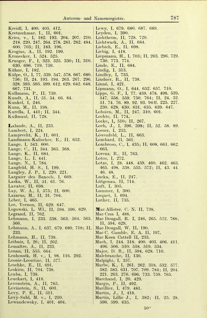 Kreidl, I, 400. 405. 412. Kretzschmar, I., II, 601. Kries, v., I, 182. 193. 204. 207. 210. 218. 220. 247. 264. 278. 281. 282. 484. 600. 703; II, 183. 196. Krogius, A., II, 192. 199. Kronecker, I, 524. 525. Krueger, F„ I, 323. 325. 330; II, 310. 630. 696. 719. 759. Kühne, I, 182. Külpe, O., I, 77. 539. 547. 578. 667. 680. 756; II, 24. 193. 194. 263. 267. 296. 328. 593. 595. 599. 612. 629. 642. 648. 667. 731. Kullmann, P., II, 759. Kundt, A., II,'51. 54. 66. 84. Kunkel, I, 246. Kunz, M„ II, 198. Kurelia, I, 441; II, 344. Kußmaid, II, 728. l<alande, A., II, 233. Lambert, I, 224. Lamprecht, K., II, 601. Landmann-Kalischer, E., II, 652. Lange, I, 543. 600. Lange, C., II, 344. 365. 368. Lange, K., II, 684. Lange, L., I, 441. Lange, N., I, 784. Langfeld, H. S., I, 199. Langley, J. P., I, 220. 221. Larguier des Bancels, I, 669. Laska, W., II, 51. 61. 76. Lavater, II, 698. Lay, W. A„ I, 575; II, 600. Lazarus, M., II, 31. 704. Leber, I, 465. Lee, Vernon, II, 629. 647. Legowski, L. Wl., II, 594. 596. 629. Legrand, II, 762. Lehmann, I, 233. 538. 563. 564. 565. 566. Lehmann, A., I, 637. 679. 680. 718; II, 233. Lehmann, H., II, 738. Leibniz, I, 26; II, 262. Lemaitre, A., II, 233. Lenau, II, 555. 664. Lenhossek, H. v., I, 98. 116. 292. Leonie-Leontine, II, 577. Leschke, E., II, 691. Leskien, II, 704. 738. Leuba, I, 738. Leuckart, I, 418. Levenstein, A., II, 765. Levinstein, S., II, 601. Levy, P. E., II, 511. Levy-Suhl, M. v„ I, 210. Lewandowsky, I, 401. 404. Lewy, I, 679. 680. 687. 689. Leyden, I, 390. Lichtheim, II, 728. 729. Lichtwark, A., II, 684. Liebich, E., II, 698. Liebig, I, 418. Liepmann, H., I, 703; II, 263. 296. 729. 730. 773. 774. Linde, E., II, 684. Lindig, I, 313. Lindley, I, 735. Lindner, R., II, 738. Linne, I, 421. Lipmann, O., I, 644. 652. 657. 710. Lipps, G. F., I, 77. 459. 478. 498. 539. 547. 558. 559. 750. 764; II, 24. 32. 51. 74. 76. 89. 92. 93. 94ff. 225. 227. 230. 628. 630. 631. 635. 639. 647. Lobsien, M., II, 247. 310. 601. Lochte, II, 774. Locke, I, 510; II, 267. Loeb, J„ I, 396. 398; II, 52. 58. 89. Loeser, I, 253. Löwenfeld, L., II, 663. Lombard, II, 561. Lombroso, C., I, 435; II, 608. 661. 662. 663. Lorenz, R., II, 763. Lotos, I, 272. Lotze, I, 28. 448. 459. 460. 462. 463. 465. 498. 538. 555. 572; II, 43. 44. 46. 48. Lucka, E., II, 247. Lütgenau, II, 714. Luft, I, 305. Lummer, I, 300. Luquet, I, 694. Luther, II, 735. MacAllister, C. N. II, 738. Mac Crea I, 488. Mac Dougall, R. I, 246, 265. 522. 788; II, 594. 629. Mac Dougall, W. II, 190. Mac C. Gamble, E. A. II, 197. Mac Keen Cattell II, 233. Mach, I, 244. 318. 400. 403. 406. 411. 496. 506. 510. 518. 519. 534. Major, D. R., II, 594, 628. 710. Malebranche, II, 130. Malpighi, I, 357. Marbe, K„ I, 261. 262. 318. 532. 577. 582. 583. 631. 707. 709. 784; II, 204. 221. 263. 276. 696. 733. 759. 765. Marchand, I, 20. 429. Margis, P., II, 492. Mariliier, I, 479. 481. Martin, J., I, 418. Martin, Lillie J., I, 382; II, 25. 28. 596. 599. 635. 50*