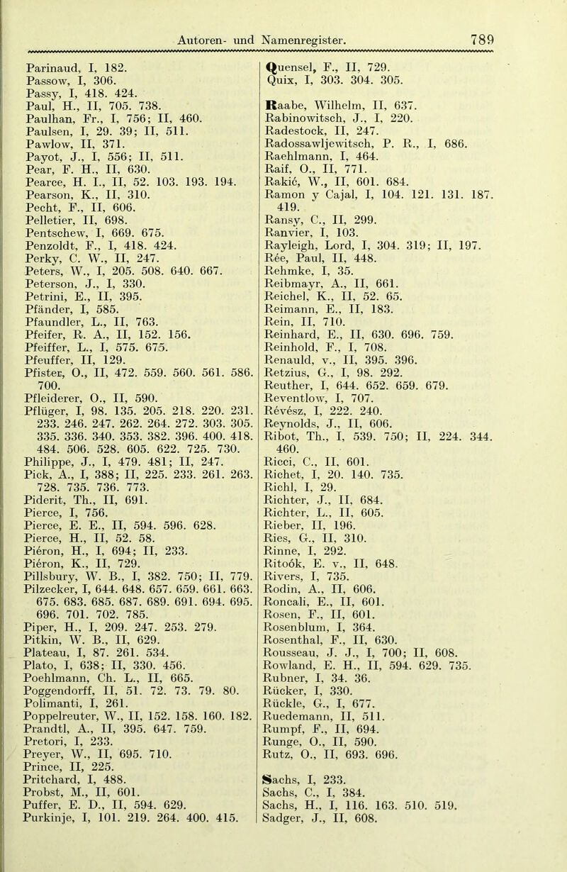 Parinaud, I, 182. Passow, I, 306. Passy, I, 418. 424. Paul, H., II, 705. 738. Paulhan, Fr., I, 756; II, 460. Paulsen, I, 29. 39; II, 511. Pawlow, II, 371. Payot, J., I, 556; II, 511. Pear, F. H„ II, 630. Pearce, H. I., II, 52. 103. 193. 194. Pearson, K., II, 310. Pecht, F., II, 606. Pelletier, II, 698. Pentschew, I, 669. 675. Penzoldt, F„ I, 418. 424. Perky, C. W., II, 247. Peters, W., I, 205. 508. 640. 667. Peterson, J., I, 330. Petrini, E., II, 395. Pfänder, I, 585. Pfaundler, L., II, 763. Pfeifer, R. A., II, 152. 156. Pfeiffer, L., I, 575. 675. Pfeuffer, II, 129. Pfister, O., II, 472. 559. 560. 561. 586. 700. Pfleiderer, O., II, 590. Pflüger, I, 98. 135. 205. 218. 220. 231. 233. 246. 247. 262. 264. 272. 303. 305. 335. 336. 340. 353. 382. 396. 400. 418. 484. 506. 528. 605. 622. 725. 730. Philippe, J., I, 479. 481; II, 247. Pick, A„ I, 388; II, 225. 233. 261. 263. 728. 735. 736. 773. Piderit, Th., II, 691. Pierce, I, 756. Pierce, E. E., II, 594. 596. 628. Pierce, H., II, 52. 58. Piüron, H„ I, 694; II, 233. Pieron, K., II, 729. Pillsbury, W. B„ I, 382. 750; II, 779. Pilzecker, I, 644. 648. 657. 659. 661. 663. 675. 683. 685. 687. 689. 691. 694. 695. 696. 701. 702. 785. Piper, H„ I, 209. 247. 253. 279. Pitkin, W. B., II, 629. Plateau, I, 87. 261. 534. Plato, I, 638; II, 330. 456. Poehlmann, Ch. L., II, 665. Poggendorff, II, 51. 72. 73. 79. 80. Polimanti, I, 261. Poppelreuter, W., II, 152. 158. 160. 182. Prandtl, A., II, 395. 647. 759. Pretori, I, 233. Preyer, W., II, 695. 710. Prince, II, 225. Pritchard, I, 488. Probst, M., II, 601. Puffer, E. D„ II, 594. 629. Purkinje, I, 101. 219. 264. 400. 415. Quensel, F., II, 729. Quix, I, 303. 304. 305. Raabe, Wilhelm, II, 637. Rabinowitsch, J., I, 220. Radestock, II, 247. Radossawljewitsch, P. R., I, 686. Raehlmann, I, 464. Raif, O., II, 771. Rakic, W., II, 601. 684. Ramon y Cajal, I, 104. 121. 131. 187. 419. Ransy, C., II, 299. Ranvier, I, 103. Rayleigh, Lord, I, 304. 319; II, 197. Ree, Paul, II, 448. Rehmke, I, 35. Reibmayr, A., II, 661. Reiche], K., II, 52. 65. Reimann, E., II, 183. Rein, II, 710. Reinhard, E., II, 630. 696. 759. Reinhold, F., I, 708. Renauld, v., II, 395. 396. Retzius, G., I, 98. 292. Reuther, I, 644. 652. 659. 679. Reventlow, I, 707. Revesz, I, 222. 240. Reynolds, J., II, 606. Ribot, Th., I, 539. 750; II, 224. 344. 460. Ricci, C., II, 601. Richet, I, 20. 140. 735. Riehl, I, 29. Richter, J., II, 684. Richter, L., II, 605. Rieber, II, 196. Ries, G., II, 310. Rinne, I, 292. Ritoök, E. v., II, 648. Rivers, I, 735. Rodin, A., II, 606. Roncali, E., II, 601. Rosen, F., II, 601. Rosenblum, I, 364. Rosenthal, F., II, 630. Rousseau, J. J., I, 700; II, 608. Rowland, E. H., II, 594. 629. 735. Rubner, I, 34. 36. Rücker, I, 330. Rückle, G., I, 677. Ruedemann, II, 511. Rumpf, F., II, 694. Runge, O., II, 590. Rutz, O., II, 693. 696. Sachs, I, 233. Sachs, C., I, 384. Sachs, H„ I, 116. 163. 510. 519. Sadger, J., II, 608.
