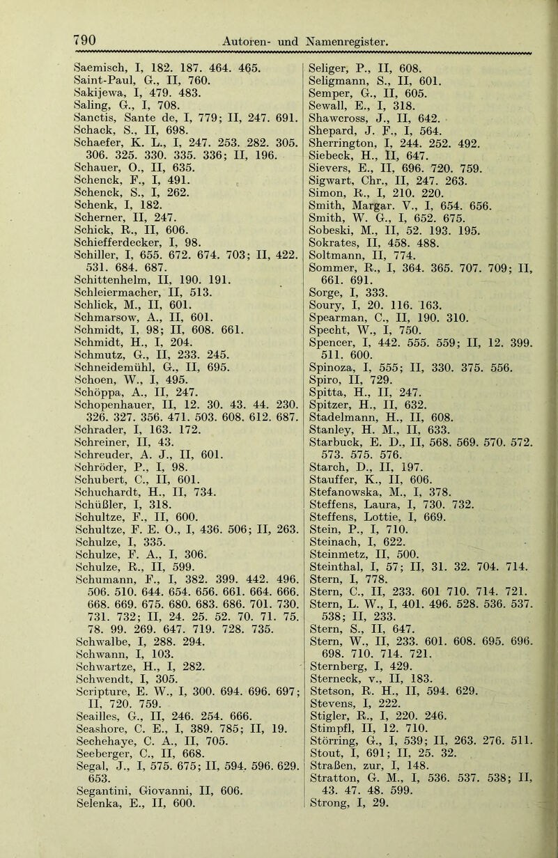 Saemisch, I, 182. 187. 464. 465. Saint-Paul, G., II, 760. Sakijewa, I, 479. 483. Saling, G., I, 708. Sanctis, Sante de, I, 779; II, 247. 691. Schack, S., II, 698. Schaefer, K. L„ I, 247. 253. 282. 305. 306. 325. 330. 335. 336; II, 196. Schauer, 0., II, 635. Schenck, F., I, 491. Schenck, S., I, 262. Schenk, I, 182. Scherner, II, 247. Schick, R., II, 606. Schiefferdecker, I, 98. Schiller, I, 655. 672. 674. 703; II, 422. 531. 684. 687. Schittenhelm, II, 190. 191. Schleiermacher, II, 513. Schlick, M., II, 601. Schmarsow, A., II, 601. Schmidt, I, 98; II, 608. 661. Schmidt, H., I, 204. Schmutz, G., II, 233. 245. Schneidemühl, G., II, 695. Schoen, W., I, 495. Schöppa, A., II, 247. Schopenhauer, II, 12. 30. 43. 44. 230. 326. 327. 356. 471. 503. 608. 612. 687. Schräder, I, 163. 172. Schreiner, II, 43. Schreuder, A. J., II, 601. Schröder, P., I, 98. Schubert, C., II, 601. Schuchardt, H., II, 734. Schüßler, I, 318. Schultze, F., II, 600. Schultze, F. E. O., I, 436. 506; II, 263. Schulze, I, 335. Schulze, F. A., I, 306. Schulze, R., II, 599. Schumann, F., I, 382. 399. 442. 496. 506. 510. 644. 654. 656. 661. 664. 666. 668. 669. 675. 680. 683. 686. 701. 730. 731. 732; II, 24. 25. 52. 70. 71. 75. 78. 99. 269. 647. 719. 728. 735. Schwalbe, I, 288. 294. Schwann, I, 103. Schwartze, H., I, 282. Schwendt, I, 305. Scripture, E. W., I, 300. 694. 696. 697; II, 720. 759. Seailles, G., II, 246. 254. 666. Seashore, C. E., I, 389. 785; II, 19. Sechehaye, C. A., II, 705. Seeberger, C., II, 668. Segal, J., I, 575. 675; II, 594. 596. 629. 653. Segantini, Giovanni, II, 606. Selenka, E., II, 600. Seliger, P„ II, 608. Seligmann, S., II, 601. Semper, G., II, 605. Sewall, E., I, 318. Shawcross, J., II, 642. Shepard, J. F., I, 564. Sherrington, I, 244. 252. 492. Siebeck, H., II, 647. Sievers, E., II, 696. 720. 759. Sigwart, Chr., II, 247. 263. Simon, R., I, 210. 220. Smith, Margar. V., I, 654. 656. Smith, W. G., I, 652. 675. Sobeski, M., II, 52. 193. 195. Sokrates, II, 458. 488. Soltmann, II, 774. Sommer, R„ I, 364. 365. 707. 709; II, 661. 691. Sorge, I, 333. Soury, I, 20. 116. 163. Spearman, C., II, 190. 310. Specht, W., I, 750. Spencer, I, 442. 555. 559; II, 12. 399. 511. 600. Spinoza, I, 555; II, 330. 375. 556. Spiro, II, 729. Spitta, H., II, 247. Spitzer, H., II, 632. Stadelmann, H., II, 608. Stanley, H. M., II, 633. Starbuck, E. D., II, 568. 569. 570. 572. 573. 575. 576. Starch, D., II, 197. Stauffer, K., II, 606. Stefanowska, M., I, 378. Steffens, Laura, I, 730. 732. Steffens, Lottie, I, 669. Stein, P., I, 710. Steinach, I, 622. Steinmetz, II, 500. Steinthal, I, 57; II, 31. 32. 704. 714. Stern, I, 778. Stern, C., II, 233. 601 710. 714. 721. Stern, L. W., I, 401. 496. 528. 536. 537. 538; II, 233. Stern, S., II, 647. Stern, W., II, 233. 601. 608. 695. 696. 698. 710. 714. 721. Sternberg, I, 429. Sterneck, v., II, 183. Stetson, R. H., II, 594. 629. Stevens, I, 222. Stigler, R., I, 220. 246. Stimpfl, II, 12. 710. Störring, G., I, 539; II, 263. 276. 511. Stout, I, 691; II, 25. 32. Straßen, zur, I, 148. Stratton, G. M., I, 536. 537. 538; II, 43. 47. 48. 599. Strong, I, 29.