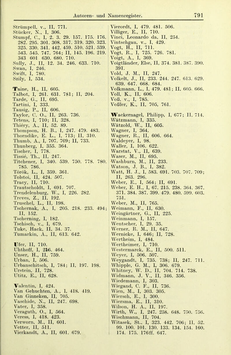Strümpell, v., II. 771. Stücker, N., I, 306. Stumpf, C., I, 2. 3. 29. 157. 175. 176. 282. 295. 301. 308. 317. 319. 320. 323. 325. 330. 341. 442. 459. 510. 521. 539. 543. 545. 747. 764; II, 145. 196. 219. 343 601 630. 680. 710. Sully, J„ II, 12. 34. 246. 633. 710. Swan, I, 246. Swift, I, 780. Szily, I, 534. Taine, H., II, 605. Talbot, I, 261. 631. 781; II, 204. Tarde, G., II, 695. Tartini, I, 333. Tausig, P., II, 606. Taylor, C. O., II, 263. 736. Tetens, I, 710; II, 328. Thi6ry, A., II, 52. 89. Thompson, H. B., I, 247. 479. 483. Thorndike, E. L., I, 713; II, 310. Thumb, A., I, 707. 709; II, 733. Thunberg, I, 355. 364. Tischer, I, 778. Tissie, Th., II, 247. Titchener, I, 340. 539. 750. 778. 780. 785. 786. Török, L„ I, 359. 361. Tolstoi, II, 424. 507. Tracy, II, 710. Trautscholdt, I, 691. 707. Trendelenburg, W., I, 226. 282. Treves, Z., II, 192. Truschel, L., II, 198. Tschernak, A., I, 205. 218. 233. 494; II, 152. Tscherning, I, 182. Tschisch, v., I, 679. Tuke, Hack, II, 34. 37. Tumarkin, A., II, 613. 642. Ufer, II, 710. Uhthoff, I, 216. 464. Unser, H., II, 759. Urban, I, 506. Urbanschitsch, I, 784; II, 197. 198. Urstein, II, 728. Utitz, E., II, 628. Valentin, I, 424. Van Gehuchten, A., I, 418. 419. Van Ginneken, II, 705. Vaschide, N., II, 247. 698. Vater, I, 358. Veraguth, O., I, 564. Veress, I, 418. 423. Verworn, M., II, 601. Vetter, II, 511. Vierkandt, A., II, 601. 679. Vierordt, I, 479. 481. 506. Villiger, E., II, 710. Vinci, Leonardo da, II, 254. Vintschgau, v., I, 429. Vogt, H„ II, 711. Vogt, R., I, 725. 726. 781. Voigt, A„ I, 369. Voigtländer, Else, II, 374. 381. 387. 390. 391. Vold, J. M„ II, 247. Volkelt, J„ II, 233. 244. 247. 613. 629. 639. 647. 668. 684. Volkmann, L., I, 479. 481; II, 605 666. Voll, K., II, 606. Voß, v„ I, 785. Voßler, K„ II, 705, 761. IVackernagel, Philipp, I, 677; II, 714. Wätzmann, I, 335. Wätzold, W., II, 605. Wagner, I, 364. Wagner, R„ II, 606. 664. Waldeyer, I, 98. Waller, I, 106. 622. Warstat, V., II, 639. Waser, M., II, 695. Washburn, M., II, 233. Watson, J. B., I, 382. Watt, H. J„ I, 583. 691. 703. 707. 709; II, 263. 296. Weber, E., I, 564; II, 691. Weber, E. H„ I, 67. 215. 238. 364. 367. 371. 384. 387. 399. 479. 480. 599. 603. 751. Weber, M., II, 765. Weimann, F., II, 630. Weingärtner, G., II, 225. Weinmann, I, 157. W'entscher, I, 29. 35. Werner, R. M., II, 647. Wernicke, I, 646; II, 728. Wertheim, I, 484. Wertheimer, I, 710. Westermarck, E., II, 500. 511. Weyer, I, 506. 507. Weygandt, I, 735. 738; II, 247. 711. Whipple, G. M., I, 306. 679. Whitney, W. D., II, 704. 714. 738. Widmann, J. V., II, 346. 356. Wiedemann, I, 303. Wiegand, C. F., II, 736. Wien, M., I, 303. 305. Wiersch, E., I, 300. Wiersma, E., II, 310. Wilson, H. A., II, 197. Wirth, W., I, 247. 258. 648. 750. 756. Wischmann, II, 704. Witasek, St.. I, 323. 442. 706; II, 52. 99. 100. 101. 130. 133. 134. 154. 160. 174. 175. 176ff. 647.