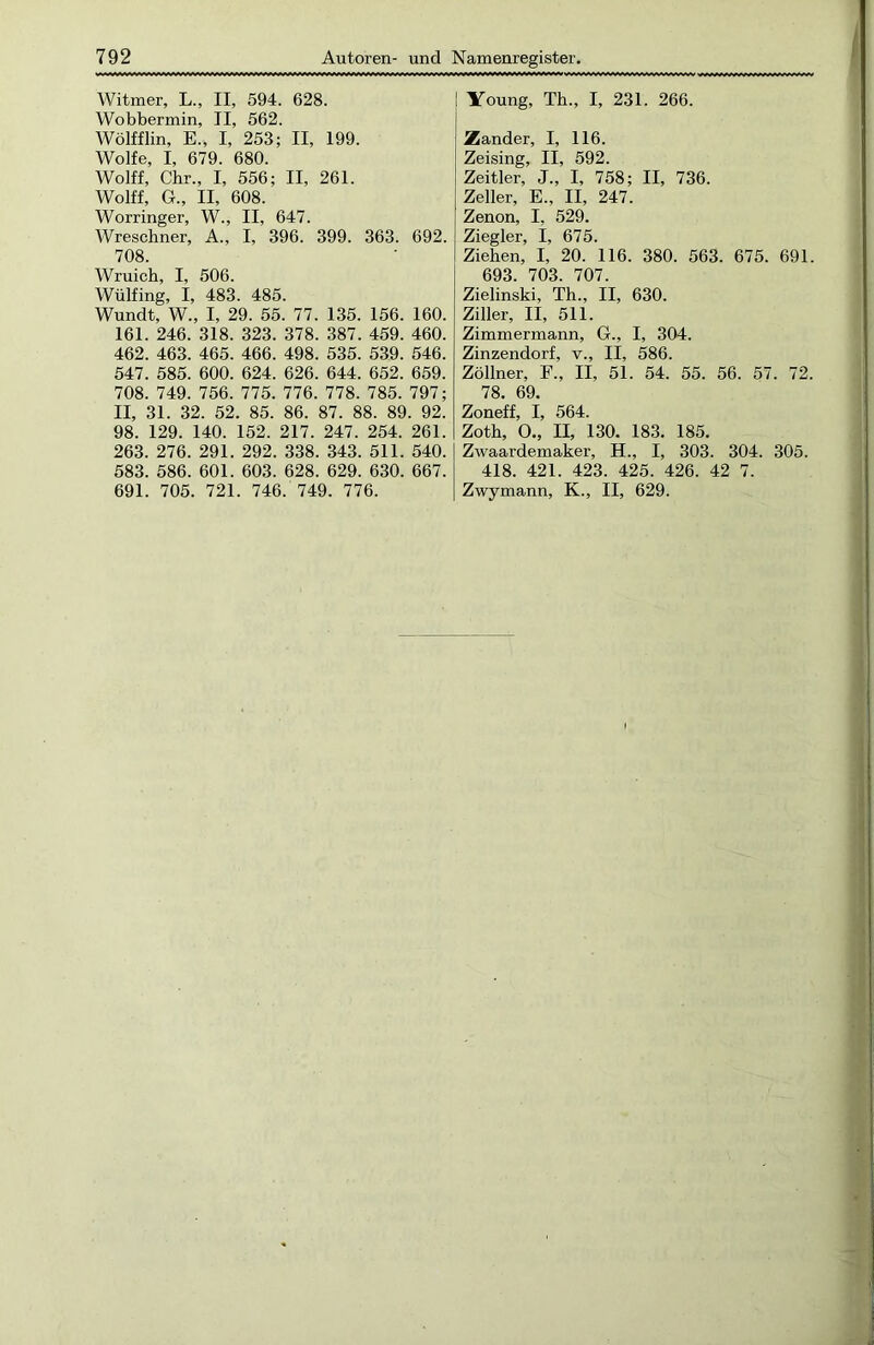 Witmer, L., II, 594. 628. Wobbermin, II, 562. Wölfflin, E., I, 253; II, 199. Wolfe, I, 679. 680. Wolff, Chr., I, 556; II, 261. Wolff, G., II, 608. Worringer, W., II, 647. Wreschner, A., I, 396. 399. 363. 692. 708. Wruich, I, 506. Wülfing, I, 483. 485. Wundt, W., I, 29. 55. 77. 135. 156. 160. 161. 246. 318. 323. 378. 387. 459. 460. 462. 463. 465. 466. 498. 535. 539. 546. 547. 585. 600. 624. 626. 644. 652. 659. 708. 749. 756. 775. 776. 778. 785. 797; II, 31. 32. 52. 85. 86. 87. 88. 89. 92. 98. 129. 140. 152. 217. 247. 254. 261. 263. 276. 291. 292. 338. 343. 511. 540. 583. 586. 601. 603. 628. 629. 630. 667. 691. 705. 721. 746. 749. 776. ! Young, Th., I, 231. 266. Zander, I, 116. Zeising, II, 592. Zeitler, J., I, 758; II, 736. Zeller, E., II, 247. Zenon, I, 529. Ziegler, I, 675. Ziehen, I, 20. 116. 380. 563. 675. 691. 693. 703. 707. Zielinski, Th., II, 630. Ziller, II, 511. Zimmermann, G., I, 304. Zinzendorf, v., II, 586. Zöllner, F., II, 51. 54. 55. 56. 57. 72. 78. 69. Zoneff, I, 564. Zoth, 0., II, 130. 183. 185. Zwaardemaker, H., I, 303. 304. 305. 418. 421. 423. 425. 426. 42 7. Zwymann, K., II, 629.