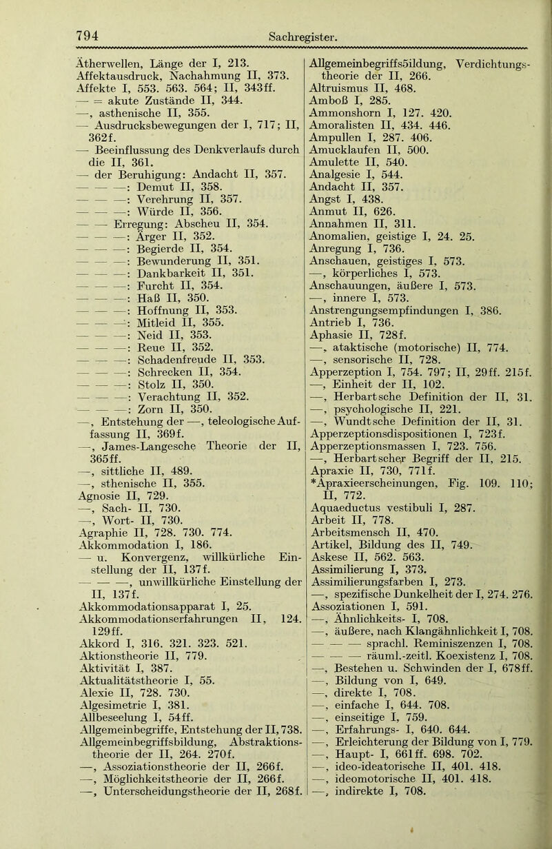Ätherwellen, Länge der I, 213. Affektausdruck, Nachahmung II, 373. Affekte I, 553. 563. 564; II, 343ff. — = akute Zustände II, 344. —, asthenische II, 355. — Ausdrucksbewegungen der I, 717; II, 362f. — Beeinflussung des Denkverlaufs durch die II, 361. — der Beruhigung: Andacht II, 357. : Demut II, 358. — — —: Verehrung II, 357. : Würde II, 356. Erregung: Abscheu II, 354. —: Ärger II, 352. : Begierde II, 354. : Bewunderung II, 351. : Dankbarkeit II, 351. : Eurcht II, 354. : Haß II, 350. - — —: Hoffnung II, 353. :: Mitleid II, 355. : Neid II, 353. — — —: Reue II, 352. — : Schadenfreude II, 353. : Schrecken II, 354. — — —: Stolz II, 350. : Verachtung II, 352. — : Zorn II, 350. —, Entstehung der —, teleologische Auf- fassung II, 369f. —, James-Langesche Theorie der II, 365 ff. —, sittliche II, 489. —, sthenische II, 355. Agnosie II, 729. —, Sach- II, 730. —, Wort- II, 730. Agraphie II, 728. 730. 774. Akkommodation I, 186. — u. Konvergenz, willkürliche Ein- stellung der II, 137 f. , unwillkürliche Einstellung der II, 137 f. Akkommodationsapparat I, 25. Akkommodationserfahrungen II, 124. 129ff. Akkord I, 316. 321. 323. 521. Aktionstheorie II, 779. Aktivität I, 387. Aktualitätstheorie I, 55. Alexie II, 728. 730. Algesimetrie I, 381. Allbeseelung I, 54ff. Allgemeinbegriffe, Entstehung der II, 738. Allgemeinbegriffsbildung, Abstraktions- theorie der II, 264. 270f. —, Assoziationstheorie der II, 266 f. —, Möglichkeitstheorie der II, 266 f. —, Unterscheidungstheorie der II, 268 f. Allgemeinbegriffsöildung, Verdichtungs- theorie der II, 266. Altruismus II, 468. Amboß I, 285. Ammonshorn I, 127. 420. Amoralisten II, 434. 446. Ampullen I, 287. 406. Amucklaufen II, 500. Amulette II, 540. Analgesie I, 544. Andacht II, 357. Angst I, 438. Anmut II, 626. Annahmen II, 311. Anomalien, geistige I, 24. 25. Anregung I, 736. Anschauen, geistiges I, 573. —, körperliches I, 573. Anschauungen, äußere I, 573. —, innere I, 573. Anstrengungsempfindungen I, 386. Antrieb I, 736. Aphasie II, 728f. —, ataktische (motorische) II, 774. —, sensorische II, 728. Apperzeption I, 754. 797; II, 29ff. 215f. —, Einheit der II, 102. —, Herbart sehe Definition der II, 31. —, psychologische II, 221. —, Wundtsche Definition der II, 31. Apperzeptionsdispositionen I, 723 f. Apperzeptionsmassen I, 723. 756. —, Her hart sehe,r Begriff der II, 215. Apraxie II, 730, 771 f. *Äpraxieerscheinungen, Fig. 109. 110; II, 772. Aquaeductus vestibuli I, 287. Arbeit II, 778. Arbeitsmensch II, 470. Artikel, Bildung des II, 749. Askese II. 562. 563. Assimilierung I, 373. Assimilierungsfarben I, 273. —, spezifische Dunkelheit der I, 274. 276. Assoziationen I, 591. —, Ähnlichkeits- I, 708. —, äußere, nach Klangähnlichkeit I, 708. sprachl. Reminiszenzen I, 708. räuml.-zeitl. Koexistenz I, 708. —, Bestehen u. Schwinden der I, 678 ff. —, Bildung von I, 649. —, direkte I, 708. —, einfache I, 644. 708. —, einseitige I, 759. —, Erfahrungs- I, 640. 644. —, Erleichterung der Bildung von I, 779. —, Haupt- I, 661 ff. 698. 702. —, ideo-ideatorische II, 401. 418. —, ideomotorische II, 401. 418. —, indirekte I, 708.